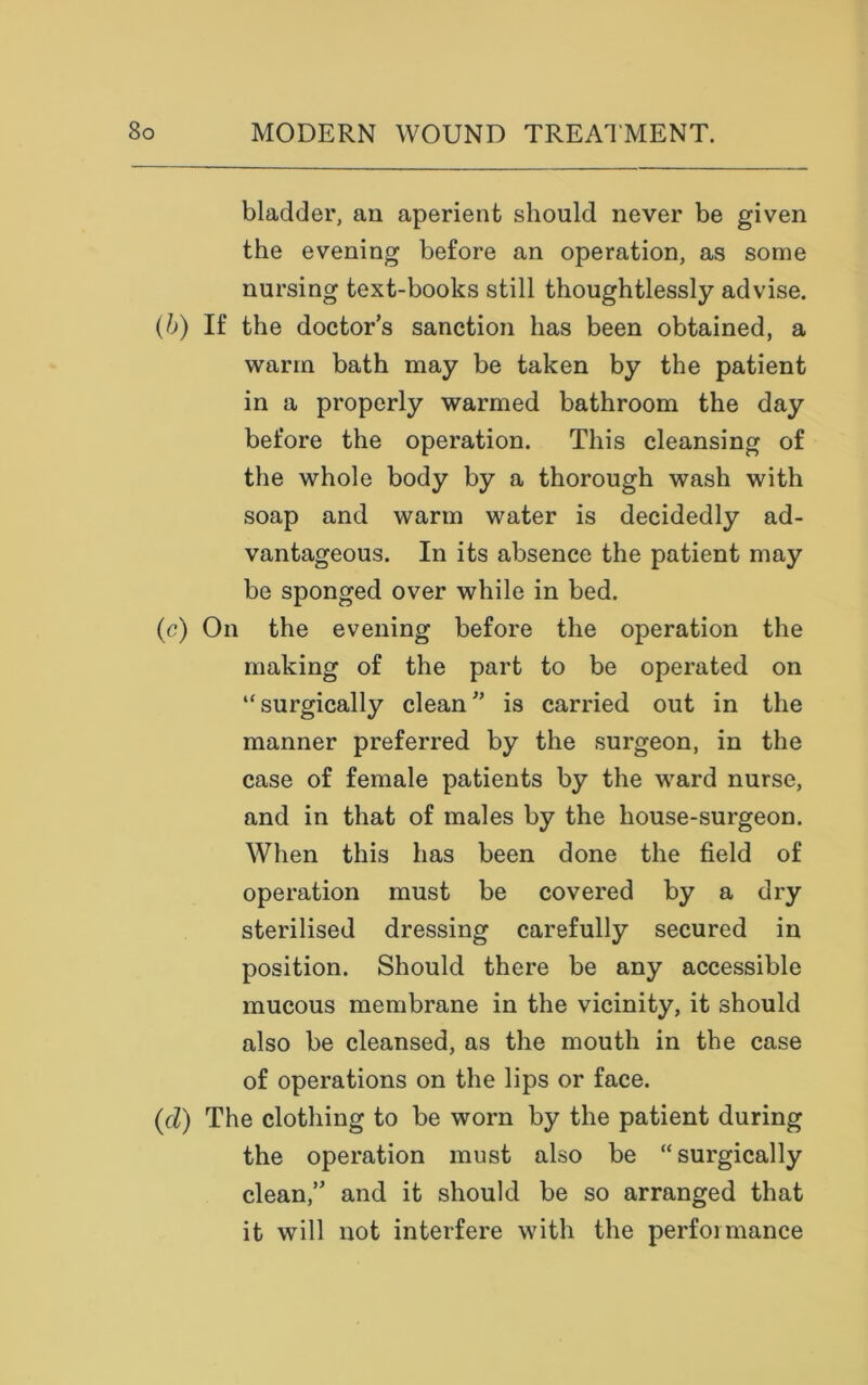 bladder, an aperient should never be given the evening before an operation, as some nursing text-books still thoughtlessly advise. (b) If the doctor’s sanction has been obtained, a warm bath may be taken by the patient in a properly warmed bathroom the day before the operation. This cleansing of the whole body by a thorough wash with soap and warm water is decidedly ad- vantageous. In its absence the patient may be sponged over while in bed. (c) On the evening before the operation the making of the part to be operated on ‘‘surgically clean” is carried out in the manner preferred by the surgeon, in the case of female patients by the ward nurse, and in that of males by the house-surgeon. When this has been done the field of operation must be covered by a dry sterilised dressing carefully secured in position. Should there be any accessible mucous membrane in the vicinity, it should also be cleansed, as the mouth in the case of operations on the lips or face. (d) The clothing to be worn by the patient during the operation must also be “surgically clean,” and it should be so arranged that it will not interfere with the performance