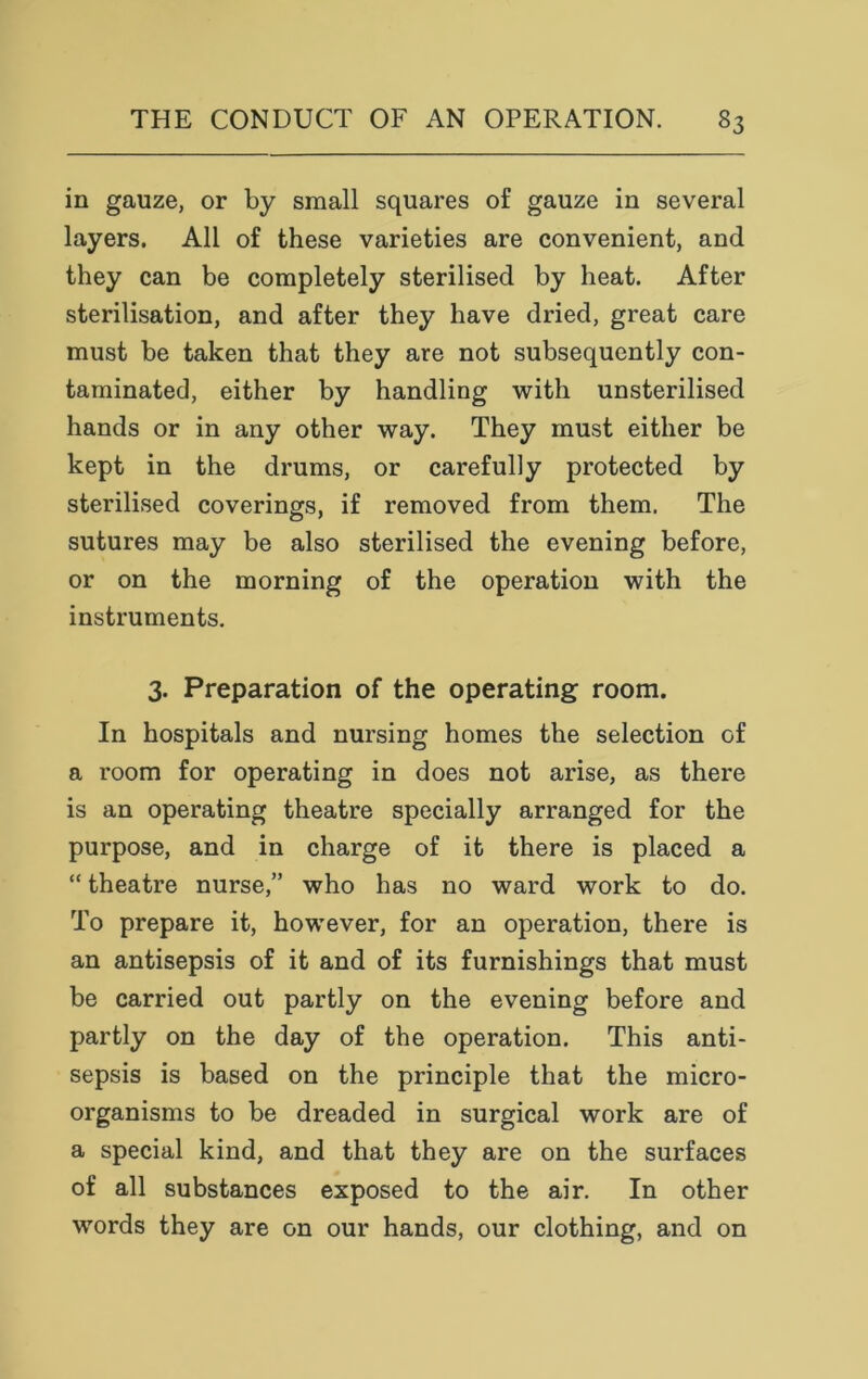 in gauze, or by small squares of gauze in several layers. All of these varieties are convenient, and they can be completely sterilised by heat. After sterilisation, and after they have dried, great care must be taken that they are not subsequently con- taminated, either by handling with unsterilised hands or in any other way. They must either be kept in the drums, or carefully protected by sterilised coverings, if removed from them. The sutures may be also sterilised the evening before, or on the morning of the operation with the instruments. 3. Preparation of the operating room. In hospitals and nursing homes the selection of a room for operating in does not arise, as there is an operating theatre specially arranged for the purpose, and in charge of it there is placed a “ theatre nurse,” who has no ward work to do. To prepare it, however, for an operation, there is an antisepsis of it and of its furnishings that must be carried out partly on the evening before and partly on the day of the operation. This anti- sepsis is based on the principle that the micro- organisms to be dreaded in surgical work are of a special kind, and that they are on the surfaces of all substances exposed to the air. In other words they are on our hands, our clothing, and on
