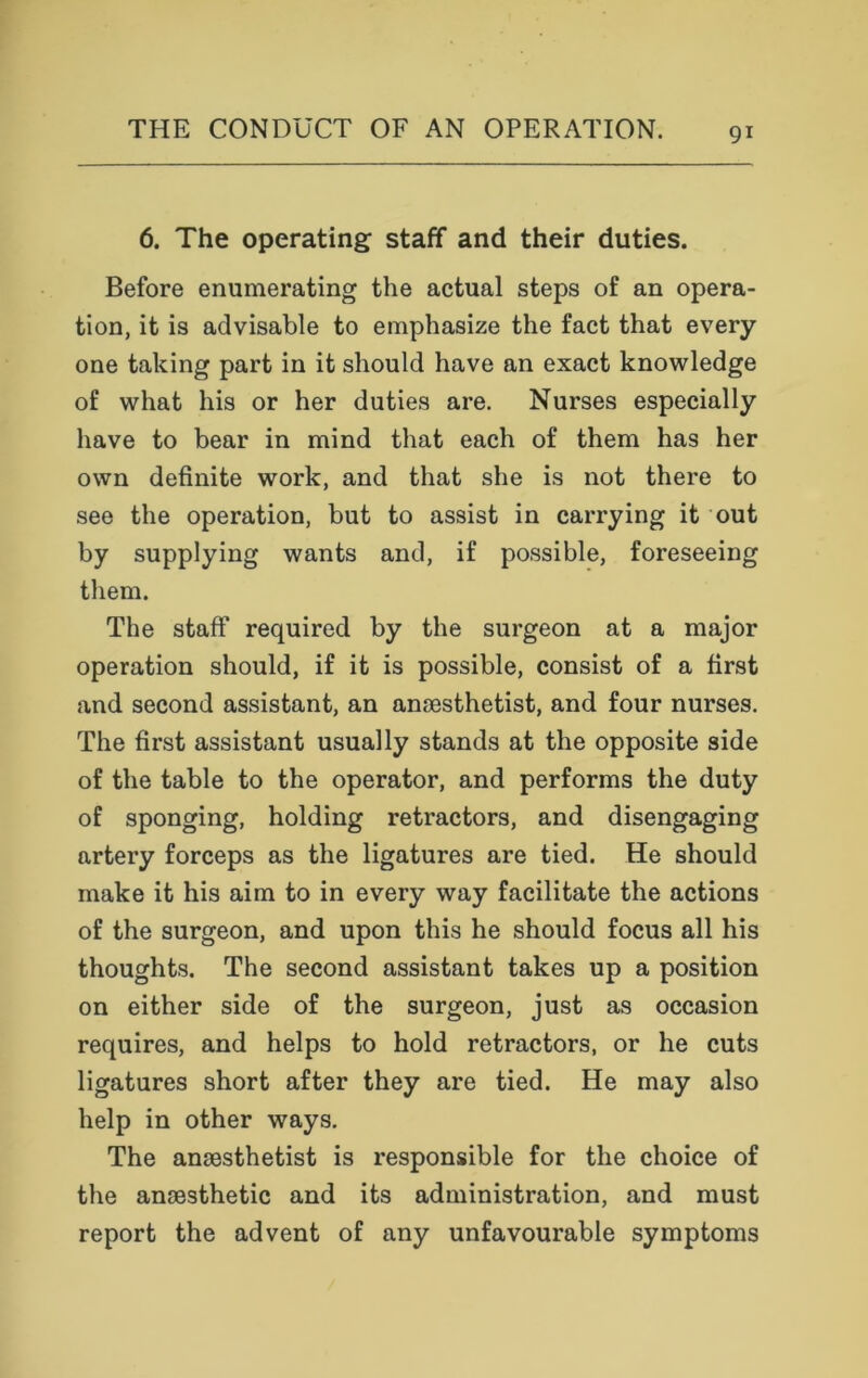 6. The operating staff and their duties. Before enumerating the actual steps of an opera- tion, it is advisable to emphasize the fact that every one taking part in it should have an exact knowledge of what his or her duties are. Nurses especially have to bear in mind that each of them has her own definite work, and that she is not there to see the operation, but to assist in carrying it out by supplying wants and, if possible, foreseeing them. The staff required by the surgeon at a major operation should, if it is possible, consist of a first and second assistant, an anaesthetist, and four nurses. The first assistant usually stands at the opposite side of the table to the operator, and performs the duty of sponging, holding retractors, and disengaging artery forceps as the ligatures are tied. He should make it his aim to in every way facilitate the actions of the surgeon, and upon this he should focus all his thoughts. The second assistant takes up a position on either side of the surgeon, just as occasion requires, and helps to hold retractors, or he cuts ligatures short after they are tied. He may also help in other ways. The anaesthetist is responsible for the choice of the anaesthetic and its administration, and must report the advent of any unfavourable symptoms