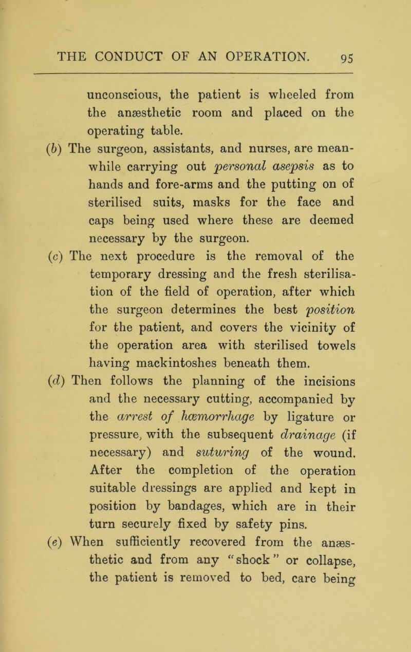 unconscious, the patient is wheeled from the anaesthetic room and placed on the operating table. (6) The surgeon, assistants, and nurses, are mean- while carrying out 'personal asepsis as to hands and fore-arms and the putting on of sterilised suits, masks for the face and caps being used where these are deemed necessary by the surgeon. (c) The next procedure is the removal of the temporary dressing and the fresh sterilisa- tion of the field of operation, after which the surgeon determines the best position for the patient, and covers the vicinity of the operation area with sterilised towels having mackintoshes beneath them. (d) Then follows the planning of the incisions and the necessary cutting, accompanied by the arrest of haemorrhage by ligature or pressure, with the subsequent drainage (if necessary) and suturing of the wound. After the completion of the operation suitable dressings are applied and kept in position by bandages, which are in their turn securely fixed by safety pins. (e) When sufficiently recovered from the anaes- thetic and from any “ shock ” or collapse, the patient is removed to bed, care being