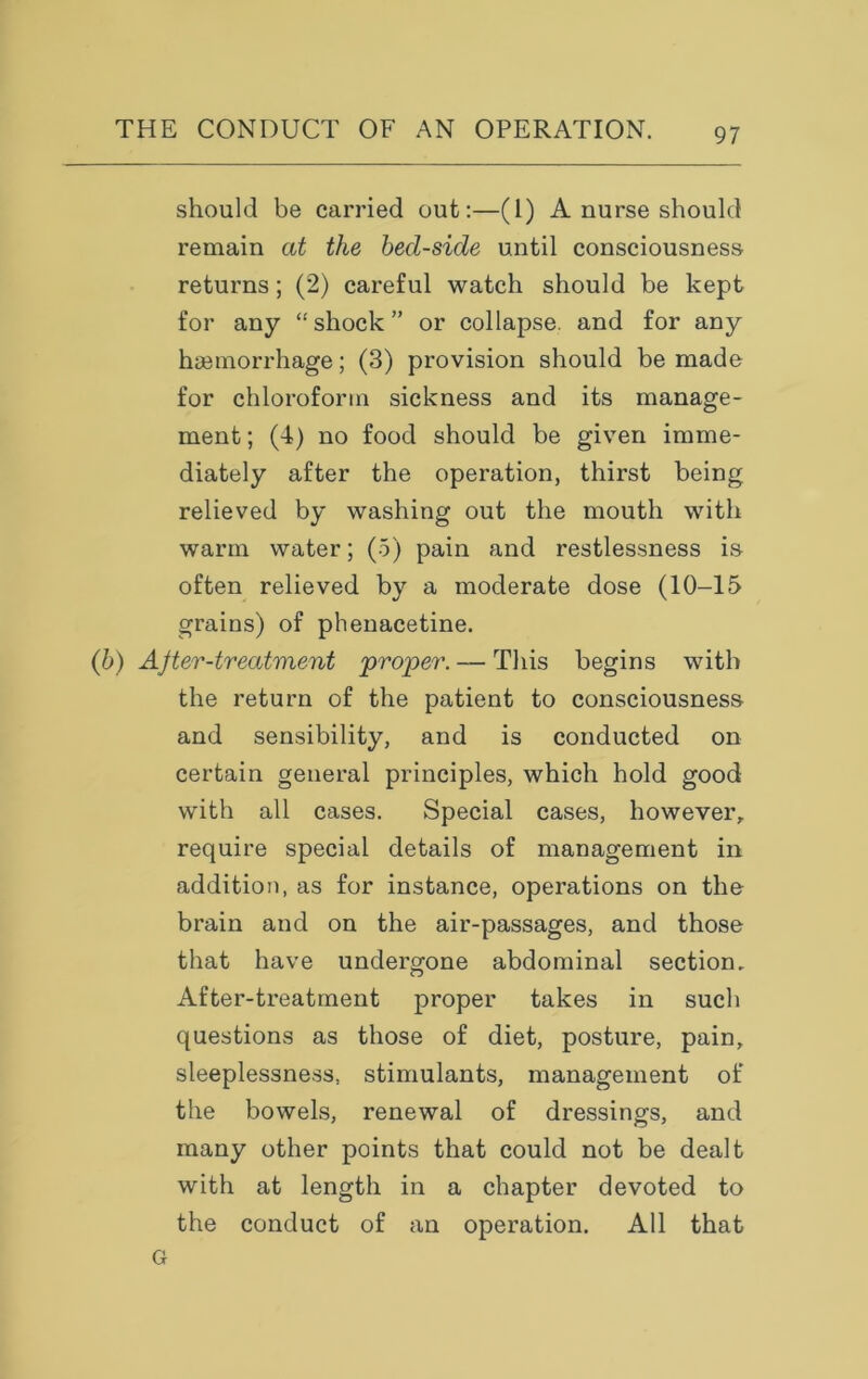 should be carried out:—(1) A nurse should remain at the bed-side until consciousness returns; (2) careful watch should be kept for any “shock” or collapse, and for any haemorrhage; (3) provision should be made for chloroform sickness and its manage- ment ; (4) no food should be given imme- diately after the operation, thirst being relieved by washing out the mouth with warm water; (5) pain and restlessness is often relieved by a moderate dose (10-15 grains) of phenacetine. (b) After-treatment proper. — This begins with the return of the patient to consciousness and sensibility, and is conducted on certain general principles, which hold good with all cases. Special cases, however, require special details of management in addition, as for instance, operations on the brain and on the air-passages, and those that have undergone abdominal section. After-treatment proper takes in such questions as those of diet, posture, pain, sleeplessness, stimulants, management of the bowels, renewal of dressings, and many other points that could not be dealt with at length in a chapter devoted to the conduct of an operation. All that