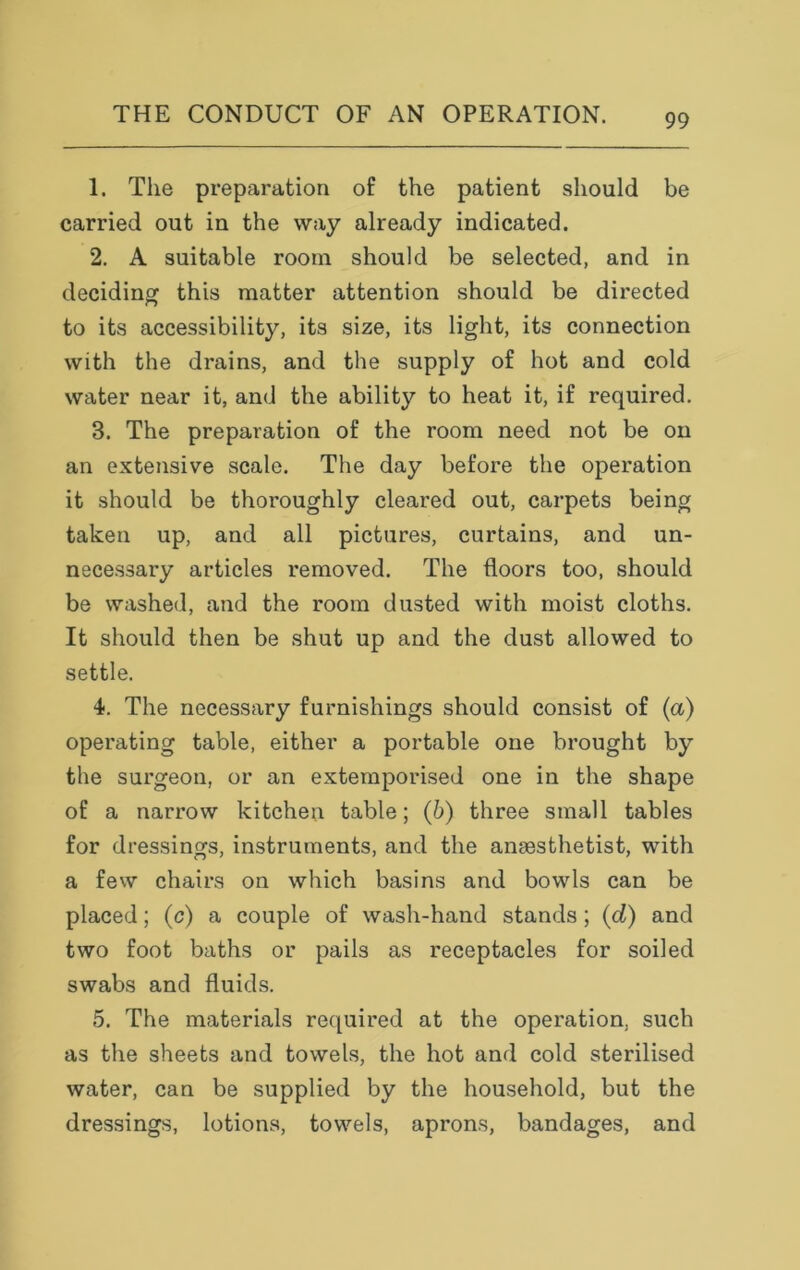 1. The preparation of the patient should be carried out in the way already indicated. 2. A suitable room should be selected, and in deciding this matter attention should be directed to its accessibility, its size, its light, its connection with the drains, and the supply of hot and cold water near it, and the ability to heat it, if required. 3. The preparation of the room need not be on an extensive scale. The day before the operation it should be thoroughly cleared out, carpets being taken up, and all pictures, curtains, and un- necessary articles removed. The floors too, should be washed, and the room dusted with moist cloths. It should then be shut up and the dust allowed to settle. 4. The necessary furnishings should consist of (a) operating table, either a portable one brought by the surgeon, or an extemporised one in the shape of a narrow kitchen table; (b) three small tables for dressings, instruments, and the anaesthetist, with a few chairs on which basins and bowls can be placed; (c) a couple of wash-hand stands; (d) and two foot baths or pails as receptacles for soiled swabs and fluids. 5. The materials required at the operation, such as the sheets and towels, the hot and cold sterilised water, can be supplied by the household, but the dressings, lotions, towels, aprons, bandages, and