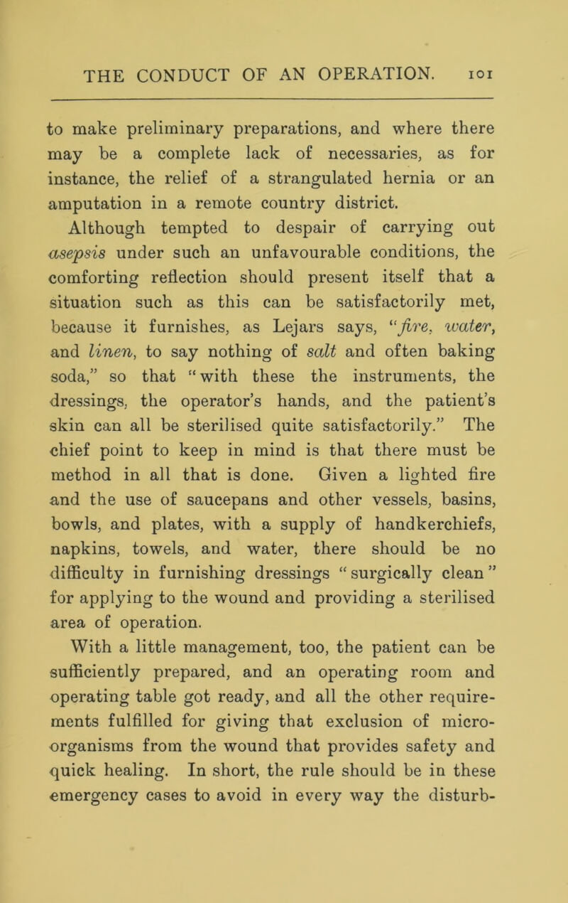 to make preliminary preparations, and where there may be a complete lack of necessaries, as for instance, the relief of a strangulated hernia or an amputation in a remote country district. Although tempted to despair of carrying out asepsis under such an unfavourable conditions, the comforting reflection should present itself that a situation such as this can be satisfactorily met, because it furnishes, as Lejars says, “fire, water, and linen, to say nothing of salt and often baking soda,” so that “ with these the instruments, the dressings, the operator’s hands, and the patient’s skin can all be sterilised quite satisfactorily.” The chief point to keep in mind is that there must be method in all that is done. Given a lighted fire and the use of saucepans and other vessels, basins, bowls, and plates, with a supply of handkerchiefs, napkins, towels, and water, there should be no difficulty in furnishing dressings “ surgically clean ” for applying to the wound and providing a sterilised area of operation. With a little management, too, the patient can be sufficiently prepared, and an operating room and operating table got ready, and all the other require- ments fulfilled for giving that exclusion of micro- organisms from the wound that provides safety and quick healing. In short, the rule should be in these emergency cases to avoid in every way the disturb-