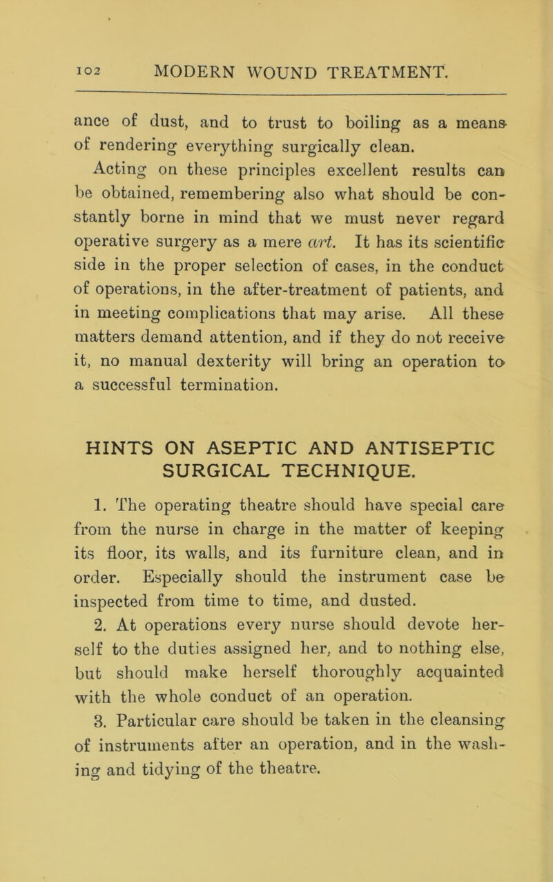 ance of dust, and to trust to boiling as a means- of rendering everything surgically clean. Acting on these principles excellent results can be obtained, remembering also what should be con- stantly borne in mind that we must never regard operative surgery as a mere art. It has its scientific side in the proper selection of cases, in the conduct of operations, in the after-treatment of patients, and in meeting complications that may arise. All these matters demand attention, and if they do not receive it, no manual dexterity will bring an operation to a successful termination. HINTS ON ASEPTIC AND ANTISEPTIC SURGICAL TECHNIQUE. 1. The operating theatre should have special care from the nurse in charge in the matter of keeping its floor, its walls, and its furniture clean, and in order. Especially should the instrument case be inspected from time to time, and dusted. 2. At operations every nurse should devote her- self to the duties assigned her, and to nothing else, but should make herself thoroughly acquainted with the whole conduct of an operation. 3. Particular care should be taken in the cleansing of instruments after an operation, and in the wash- ing and tidying of the theatre.