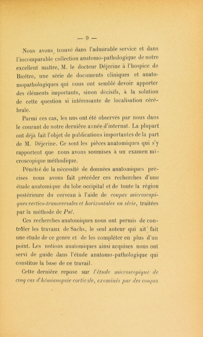 Nous avons trouvé dans l’admirable service et dans l’incomparable collection anatomo-pathologique de notre excellent maître, M. le docteur Déjerine à l’hospice de Bicêtre, une série de documents cliniques et anato- mopathologiques qui nous ont semblé devoir apporter des éléments importants, sinon décisifs, à la solution de celte question si intéressante de localisation céré- brale. Parmi ces cas, les uns ont été observés par nous dans le courant de notre dernière année d’internat. La plupart ont déjà fait l’objet de publications importantes de la part de M. Déjerine. Ce sont les pièces anatomiques qui s’y rapportent que nous avons soumises à un examen mi- croscopique méthodique. Pénétié de la nécessité de données anatomiques pré- cises nous avons fait précéder ces recherches d’une étude anatomique du lobe occipital et de toute la région postérieure du cerveau à l’aide de coupes microscopi- ques vertico-transversales et horizontales en série^ traitées par la méthode de Pal. Ces recherches anatomiques nous ont permis de con- trôler les travaux de Sachs, le seul auteur qui aitMait une étude de ce genre et de les compléter en plus d’un point. Les notions anatomiques ainsi acquises nous ont servi de guide dans l’étude anatomo-pathologique qui constitue la base de ce travail. Cette dernière repose sur l'étude microscopique de cmq cas d'hémianopsie corticale., examinés par des coupes