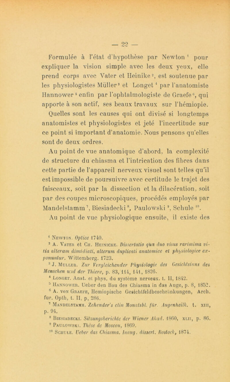 Formulée à l’état d’hypotlièse par Newton ‘ pour expliquer la vision simple avec les deux yeux, elle prend corps avec Vater et Ileinike®, est soutenue par les physiologistes Müller^ et Longet^ par l’anatomiste Ilannower ^ enfin par l’ophtalmologiste de Graefe*^, qui apporte à son actif, ses beaux travaux sur l’hémiopie. Quelles sont les causes qui ont divisé si longtemps anatomistes et physiologistes et jeté l’incertitude sur ce point si important d’anatomie. Nous pensons qu’elles sont de deux ordres. Au point de vue anatomique d’abord, la complexité de structure du chiasma et l’intrication des fibres dans cette partie de l’appareil nerveux visuel sont telles qu’il est impossible de poursuivre avec certitude le trajet des faisceaux, soit par la dissection et la dilacération, soit par des coupes microscopiques, procédés employés par MandelstammBiesiadecki Paulowski ”, Schule Au point de vue physiologique ensuite, il existe des ^ Newton. Optice 1740. ^ A. Vater et Ch. Heinicke. Dissertatio qua duo visas 7'arissima vi- tia altet'am dimidiali, aUerum duplicali analomice el plu/siologice ex- ponuntur. Witlemberg. 1723. ^ J. Muller. Zur Vtrgleichender Physiologie des Gesichtsinns des ^lenschen u:id der Thiere, p. 83, 114, 141, 1826. Longet. Anat. el phys. du système nerveux. 1. II, 1842. ^ Hannower. Ueber den Bau des Chiasma in das Auge, p. 8, 1852. ® A. VON Graefe, Ileiniopische Gesichtfeldbeschrankungen, Arch. fur. Opth, t. II, p, 286. Mandelstamm. Zehcnder's clin Monatsbl. für. Augenheilk. t. xiii, p. 94. Biesiadecki. SUzungsberichlc der Wiener Akad. 1860, xlii, p. 86. ^ Paulowski. Thèse de Moscou, 1869. Schule. Ueber das Chiasma. Inaug. dissert, fiostock, 1874.