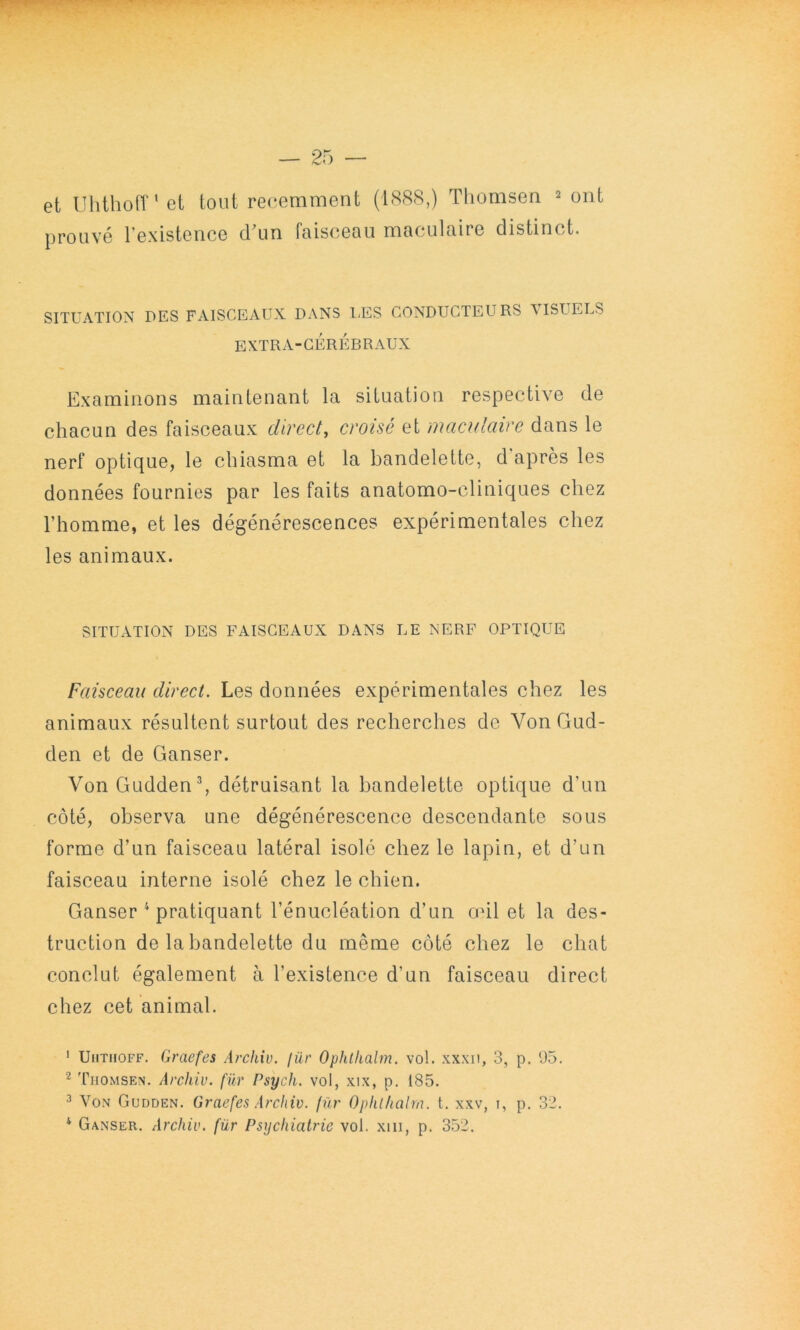 et Uhthoff’et tout reoemment (1888,) Tliomsen 2 ont prouvé rexisteiice crun faisceau maculaire distinct. SITUATION DES FAISCEAUX DANS l;ES CONDUCTEURS VISUELS EXTRA-CÉRÉBRAUX Examinons maintenant la situation respective de chacun des faisceaux direct^ croisé et maculaire dans le nerf optique, le cbiasma et la bandelette, d'après les données fournies par les faits anatomo-cliniques chez l’homme, et les dégénérescences expérimentales chez les animaux. SITUATION DES FAISCEAUX DANS LE NERF OPTIQUE Faisceau direct. Les données expérimentales chez les animaux résultent surtout des recherches de Von Gud- den et de Ganser. VonGuddenb détruisant la bandelette optique d’un côté, observa une dégénérescence descendante sous forme d’un faisceau latéral isolé chez le lapin, et d’un faisceau interne isolé chez le chien. Ganser ^ pratiquant l’énucléation d’un mil et la des- truction de la bandelette du même côté chez le chat conclut également à l’existence d’un faisceau direct chez cet animal. ' UiiTiioFF. Graefes Archiv. (ür Ophlkalm. vol. xxxii, 3, p. 05. 2 Tiiomsen. Archiv. (ür Psych. vol, xix, p. 185. 2 Von Gl'dden. Graefes Archiv. fur Ophlhalm. t. xxv, t, p. 32. * Ganser. Archiv. für Psychiatrie vol. xiii, p. 352.