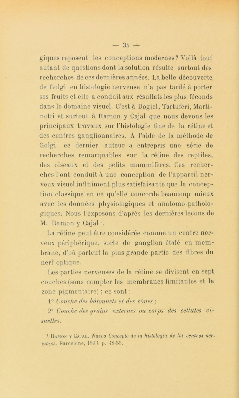 giques reposent les conceptions modernes? Voilà tout autant de questions dont la solution résulte surtout des recherches de ces dernières années. La belle découverte, de Golgi en histologie nerveuse n’a pas tardé à porter ses fruits et elle a conduit aux résultats les plus féconds dans le domaine visuel. C’est à Dogiel, Tartuferi, Marti- notti et surtout à Ramon y Cajal que nous devons les principaux travaux sur l’histologie fine de la rétine et des centres ganglionnaires. A l’aide de la méthode de Golgi, ce dernier auteur a entrepris une série de recherches remarquables sur la rétine des reptiles, des oiseaux et des petits mammifères. Ges recher- ches l’ont conduit à une conception de l’appareil ner- veux visuel in (iniment plus satisfaisante que la concep- tion classique en (;e qu’elle concorde beaucoup mieux avec les données physiologiques et anatomo-patholo- giques. Nous l’exposons d'après les dernières leçons de M. Hamon y Gajal L La rétine peut être considérée comme un centre ner- veux périphérique, sorte de ganglion étalé en mem- brane, d’où partent la plus grande partie des fibres du nerf optique. Les parties nerveuses de la rétine se divisent en sept couches (sans compter les membranes limitantes et la zone pigmentaire) ; ce sont: 1° Couche des bâtonnets et des cônes ; 2” Couche des f/rains externes ou corps des cellules vi- suelles. ' Ramon y Ca.ial. Nuevo Concepto de la kislologia de los centres ner- viosos. Barcelone, 1893. p. 48-55.