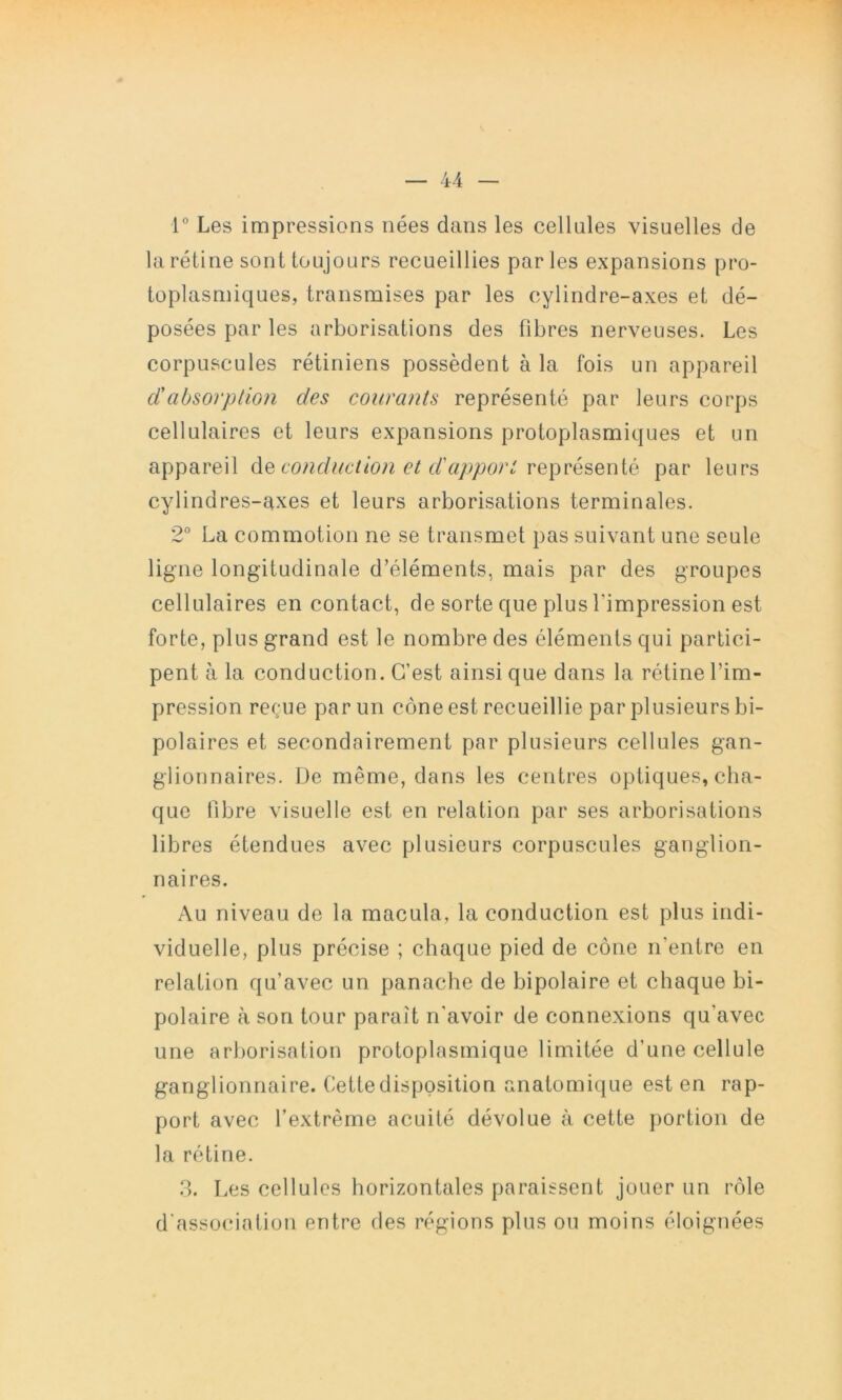 1° Les impressions nées dans les cellules visuelles de la rétine sont toujours recueillies parles expansions pro- toplasmiques, transmises par les cylindre-axes et dé- posées par les arborisations des fibres nerveuses. Les corpuscules rétiniens possèdent à la fois un appareil dabsorption des courants représenté par leurs corps cellulaires et leurs expansions protoplasmiques et un appareil conduction et d'apport par leurs cylindres-axes et leurs arborisations terminales. 2° La commotion ne se transmet pas suivant une seule ligne longitudinale d’éléments, mais par des groupes cellulaires en contact, de sorte que plus l’impression est forte, plus grand est le nombre des éléments qui partici- pent à la conduction. C’est ainsi que dans la rétine l’im- pression reçue par un cône est recueillie par plusieurs bi- polaires et secondairement par plusieurs cellules gan- glionnaires. De même, dans les centres optiques, cha- que fibre visuelle est en relation par ses arborisations libres étendues avec plusieurs corpuscules ganglion- naires. Au niveau de la macula, la conduction est plus indi- viduelle, plus précise ; chaque pied de cône n’entre en relation qu’avec un panache de bipolaire et chaque bi- polaire à son tour paraît n’avoir de connexions qu’avec une arborisation protoplasmique limitée d’une cellule ganglionnaire. Cette disposition anatomique est en rap- port avec l’extrême acuité dévolue à cette portion de la rétine. .2. Les cellules horizontales paraissent jouer un rôle d'asso(nation entre des régions plus on moins éloignées