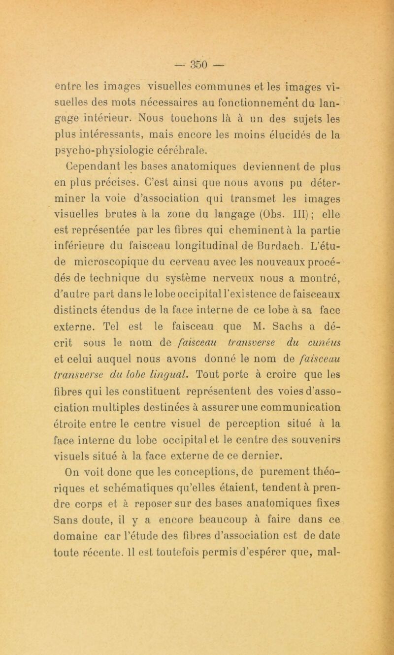 entre les imagos visuelles communes et les images vi- suelles des mots nécessaires au fonctionneme’nt du lan- gage intérieur. Nous touchons là à un des sujets les plus intéressants, mais encore les moins élucidés de la psycho-physiologie cérébrale. Cependant les bases anatomiques deviennent de plus en plus précises. C’est ainsi que nous avons pu déter- miner la voie d’association qui transmet les images visuelles brutes à la zone du langage (Obs. III) ; elle est représentée parles fibres qui cbeminentà la partie inférieure du faisceau longitudinal de Burdacli. L’étu- de microscopique du cerveau avec les nouveaux procé- dés de technique du système nerveux nous a montré, d^autre part dans le lobe occipital fexistence de faisceaux distincts étendus de la face interne de ce lobe à sa face externe. Tel est le faisceau que M. Sachs a dé- crit sous le nom de faisceau transcerse du cunéiis et celui auquel nous avons donné le nom de faisceau transverse du lobe UnguaL Tout porte à croire que les fibres qui les constituent représentent des voies d’asso- ciation multiples destinées à assurer une communication étroite entre le centre visuel de perception situé à la face interne du lobe occipital et le centre des souvenirs visuels situé à la face externe de ce dernier. On voit donc que les conceptions, de purement théo- riques et schématiques qu’elles étaient, tendent à pren- dre corps et à reposer sur des bases anatomiques fixes Sans doute, il y a encore beaucoup à faire dans ce domaine car l’étude des fibres d’association est de date toute récente. 11 est toutefois permis d’espérer que, mal-