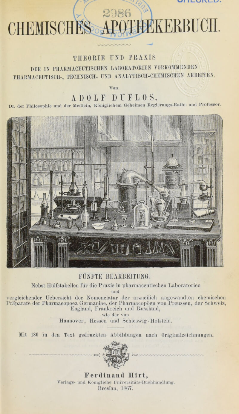 THEORIE UNI) PRAXIS der IN PH A KM ACEUTI SCH E N LABORATORIEN VORKOMMEN DEN PHARMACEUTISCII-, TECHNISCH- UNI) ANALYTISCH-CHEMISCHEN ARBEITEN. Von ADOLF Dü FL OS, Dr. der Philosophie und der Medicin, Königlichem Geheimen Regierungs-Rathe und Professor. FÜNFTE BEARBEITUNG. Nebst Hülfstabcllen für die Praxis in pharmaceutisclien Laboratorien und vergleichender Ucbersicht der Nomenclatur der arzneilich angewandten chemischen Präparate der Pharmacopoea Germaniae, der Pharmacopöen von Preussen, der Schweiz, England, Frankreich und Russland, wie der von Hannover, Hessen und Schleswig-Holstein. Mit 180 in den Text gedruckten Abbildungen nach Originalzeichnungen. Ferdinand Hirt, Verlags- und Königliche Universitäts-Buchhandlung. Breslau, 1867.