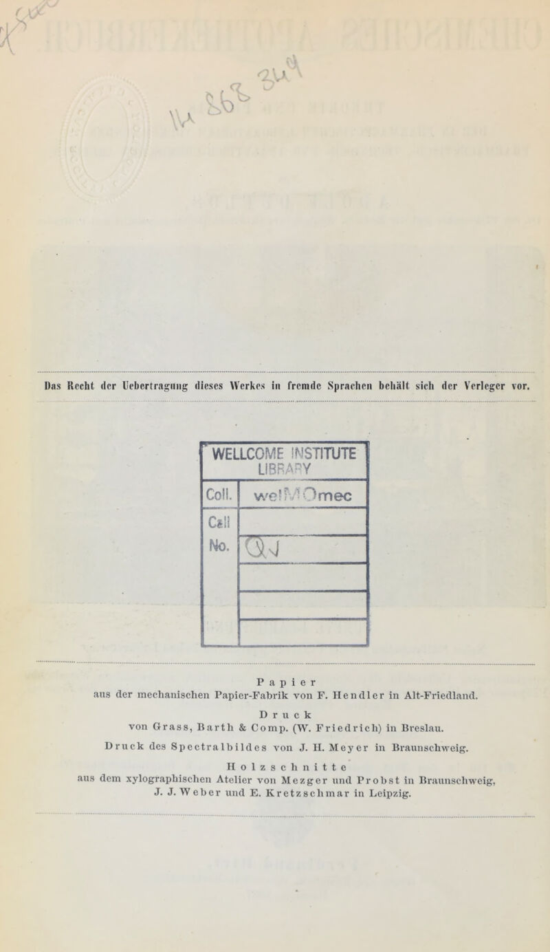 f Das Hecht der Uebcrtragmig dieses Werkes in fremde Sprachen behält sich der Verleger vor. ' WELLCOME INSTITUTE LI BR AP Y Coli. welMOmec Cil! No. W” Papier aus der mechanischen Papier-Fabrik von F. llendler in Alt-Friedland. Druck von Grass, Barth & Comp. (W. Friedrich) in Breslau. Druck des Spectralbildes von J. II. Meyer in Braunschweig. Holzschnitte aus dem xylographischen Atelier von Mezger und Probst in Braunschweig, J. J. W eber und E. Kretz sclimar in Leipzig.