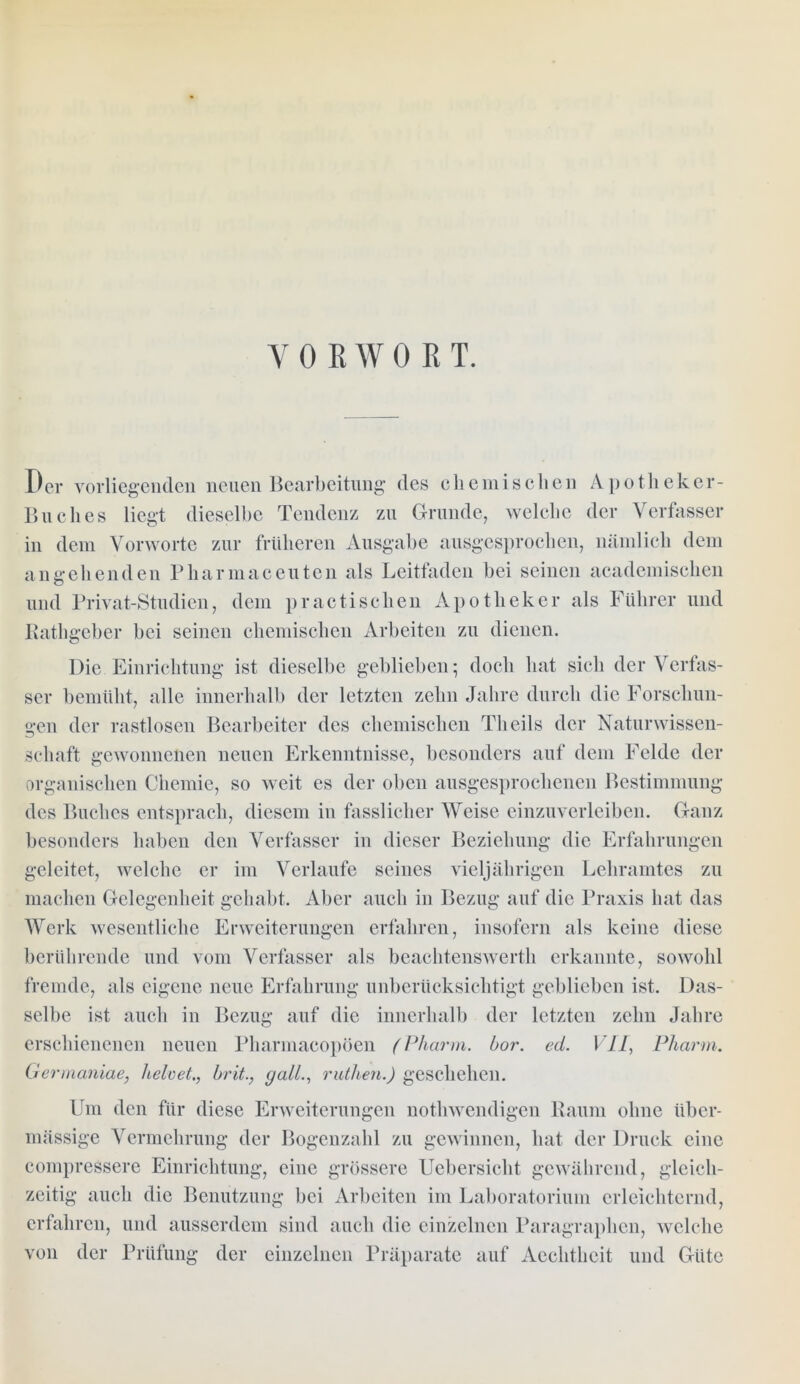 VORWORT. Der vorliegenden neuen Bearbeitung des chemischen Apotheker- Buches liegt dieselbe Tendenz zu Grunde, welche der Verfasser in dem Vorworte zur früheren Ausgabe ausgesprochen, nämlich dem angehenden Pkarmaceuten als Leitfaden bei seinen academischen und Privat-Studien, dem practischen Apotheker als Führer und Rathgeber bei seinen chemischen Arbeiten zu dienen. Die Einrichtung ist dieselbe geblieben; doch hat sich der Verfas- ser bemüht, alle innerhalb der letzten zehn Jahre durch die Forschun- gen der rastlosen Bearbeiter des chemischen Tlieils der Naturwissen- schaft gewonnenen neuen Erkenntnisse, besonders auf dem Felde der organischen Chemie, so weit es der oben ausgesprochenen Bestimmung des Buches entsprach, diesem in fasslicher Weise einzuverleiben. Ganz besonders haben den Verfasser in dieser Beziehung die Erfahrungen geleitet, welche er im Verlaufe seines vieljährigen Lehramtes zu machen Gelegenheit gehabt. Aber auch in Bezug auf die Praxis hat das Werk wesentliche Erweiterungen erfahren, insofern als keine diese berührende und vom Verfasser als beachtenswerth erkannte, sowohl fremde, als eigene neue Erfahrung unberücksichtigt geblieben ist. Das- selbe ist auch in Bezug auf die innerhalb der letzten zehn Jahre erschienenen neuen Pharmacopöen (Pharm, bor. ed. VII, Pliarm. Germaniae, heloet., brit., galL, ruthen.) geschehen. Um den für diese Erweiterungen nothwendigcn Raum ohne über- mässige Vermehrung der Bogenzahl zu gewinnen, hat der Druck eine compressere Einrichtung, eine grössere Uebersicht gewährend, gleich- zeitig auch die Benutzung bei Arbeiten im Laboratorium erleichternd, erfahren, und ausserdem sind auch die einzelnen Paragraphen, welche von der Prüfung der einzelnen Präparate auf Aechtheit und Güte