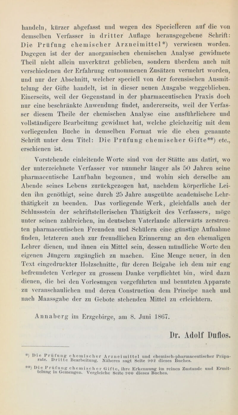 handeln, kürzer abgefasst und wegen des Specielleren auf die von demselben Verfasser in dritter Auflage herausgegebene Schrift: Die Prüfung chemischer Arzneimittel*) verwiesen worden. Dagegen ist der der anorganischen chemischen Analyse gewidmete Theil nicht allein unverkürzt geblieben, sondern überdem auch mit verschiedenen der Erfahrung entnommenen Zusätzen vermehrt worden, und nur der Abschnitt, welcher speciell von der forensischen Ausmit- telung der G-ifte handelt, ist in dieser neuen Ausgabe weggeblieben. Einerseits, weil der Gegenstand in der pharmaeeutischen Praxis doch nur eine beschränkte Anwendung findet, andererseits, weil der Verfas- ser diesem Theile der chemischen Analyse eine ausführlichere und vollständigere Bearbeitung gewidmet hat, welche gleichzeitig mit dem vorliegenden Buche in demselben Format wie die eben genannte Schrift unter dem Titel: Die Prüfung chemischer Gifte**) etc., erschienen ist. Vorstehende einleitende Worte sind von der Stätte aus datirt, wo der Unterzeichnete Verfasser vor nunmehr länger als 50 Jahren seine pharmaceutische Laufbahn begonnen, und wohin sich derselbe am Abende seines Lebens zurückgezogen hat, nachdem körperliche Lei- den ihn genöthigt, seine durch 25 Jahre ausgeübte acadeniische Lehr- tätigkeit zu beenden. Das vorliegende Werk, gleichfalls auch der Schlussstein der schriftstellerischen Thätigkeit des Verfassers, möge unter seinen zahlreichen, im deutschen Vaterlande allerwärts zerstreu- ten pharmaeeutischen Freunden und Schülern eine günstige Aufnahme finden, letzteren auch zur freundlichen Erinnerung an den ehemaligen Lehrer dienen, und ihnen ein Mittel sein, dessen mündliche Worte den eigenen Jüngern zugänglich zu machen. Eine Menge neuer, in den Text eingedruckter Holzschnitte, für deren Beigabe ich dem mir eng befreundeten Verleger zu grossem Danke verpflichtet bin, wird dazu dienen, die bei den Vorlesungen vorgeführten und benutzten Apparate zu veranschaulichen und deren Construction dem Principe nach und nach Maassgabe der zu Gebote stehenden Mittel zu erleichtern. Annaberg im Erzgebirge, am 8. Juni 1867. Dr. Adolf Duflos. *) nie Prüfung chemischer Arzneimittel und chemisch-pharinaceutischcr Präpa- rate. Dritte Bearbeitung. Näheres sagt Seite 90 2 dieses Buches. **) W ® Prüfung chemischer Gifte, ihre Erkennung im reinen Zustande und Ermit-
