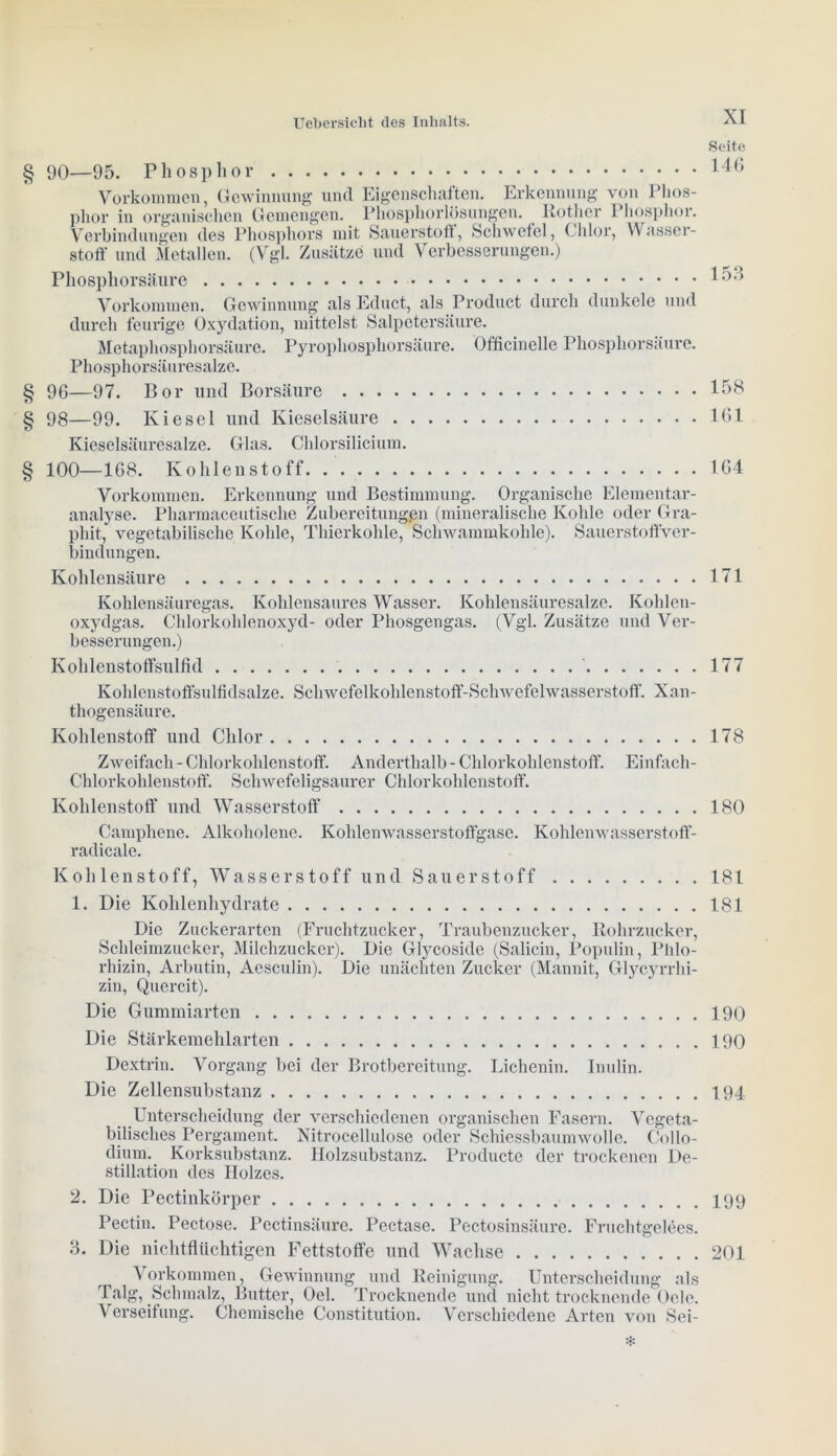 Seite § 90—95. Phosphor Vorkommen, Gewinnung und Eigenschaften. Erkennung von Phos- phor in organischen Gemengen. Phosphorlösungen. Rother Phosphor. Verbindungen des Phosphors mit Sauerstoff, Schwefel, Chlor, Wasser- stoff und Metallen. (Vgl. Zusätze und Verbesserungen.) Phosphorsäure Vorkommen. Gewinnung als Educt, als Product durch dunkele und durch feurige Oxydation, mittelst Salpetersäure. Metaphosphorsäure. Pyrophosphorsäure. Officinellc Phosphorsäure. Phosphorsäuresalze. § 96—97. Bor und Borsäure 158 § 98—99. Kiesel und Kieselsäure 161 Kieselsäuresalze. Glas. Chlorsilicium. § 100—168. Kohlenstoff 164 Vorkommen. Erkennung und Bestimmung. Organische Elementar- analyse. Pharmaceutische Zubereitungen (mineralische Kohle oder Gra- phit, vegetabilische Kohle, Thierkohle, Schwammkohle). Sauerstoffver- bindungen. Kohlensäure 171 Kohlensäuregas. Kohlensaures Wasser. Kohlensäuresalze. Kohlen- oxydgas. Chlorkohlenoxyd- oder Phosgengas. (Vgl. Zusätze und Ver- besserungen.) Kohlenstoffsulfid 177 Kohlenstoffsulfidsalze. Schwefelkohlenstoff-Schwefelwasserstoff. Xan- thogensäure. Kohlenstoff und Chlor 178 Zweifach - Chlorkohlenstoff. Anderthalb - Chlorkohlenstoff. Einfach- Chlorkohlenstoff. Schwefeligsaurer Chlorkohlenstoff. Kohlenstoff und Wasserstoff 180 Campliene. Alkoholene. Kohlenwasserstoffgase. Kohlenwasserstoff- radicale. Kohlenstoff, Wasserstoff und Sauerstoff 181 1. Die Kohlenhydrate 181 Die Zuckerarten (Fruchtzucker, Traubenzucker, Rohrzucker, Schleimzucker, Milchzucker). Die Glycoside (Salicin, Populin, Phlo- ridzin, Arbutin, Aesculin). Die unächten Zucker (Mannit, Glycyrrhi- zin, Quercit). Die Gummiarten 190 Die Stärkemehlarten 190 Dextrin. Vorgang bei der Brotbereitung. Lichenin. Inulin. Die Zellensubstanz 194 Unterscheidung der verschiedenen organischen Fasern. Vegeta- bilisches Pergament. Nitrocellulose oder Schiessbaumwolle. Collo- dium. Korksubstanz. Holzsubstanz. Producte der trockenen De- stillation des Holzes. 2. Die Pectinkörper 199 Pectin. Pectose. Pectinsäure. Pectase. Pectosinsäure. Fruchtgelees. 3. Die nichtfluchtigen Fettstoffe und Wachse 201 Vorkommen, Gewinnung und Reinigung. Unterscheidung als Talg, Schmalz, Butter, Oel. Trocknende und nicht trocknende Ocle. Verseifung. Chemische Constitution. Verschiedene Arten von Sei-
