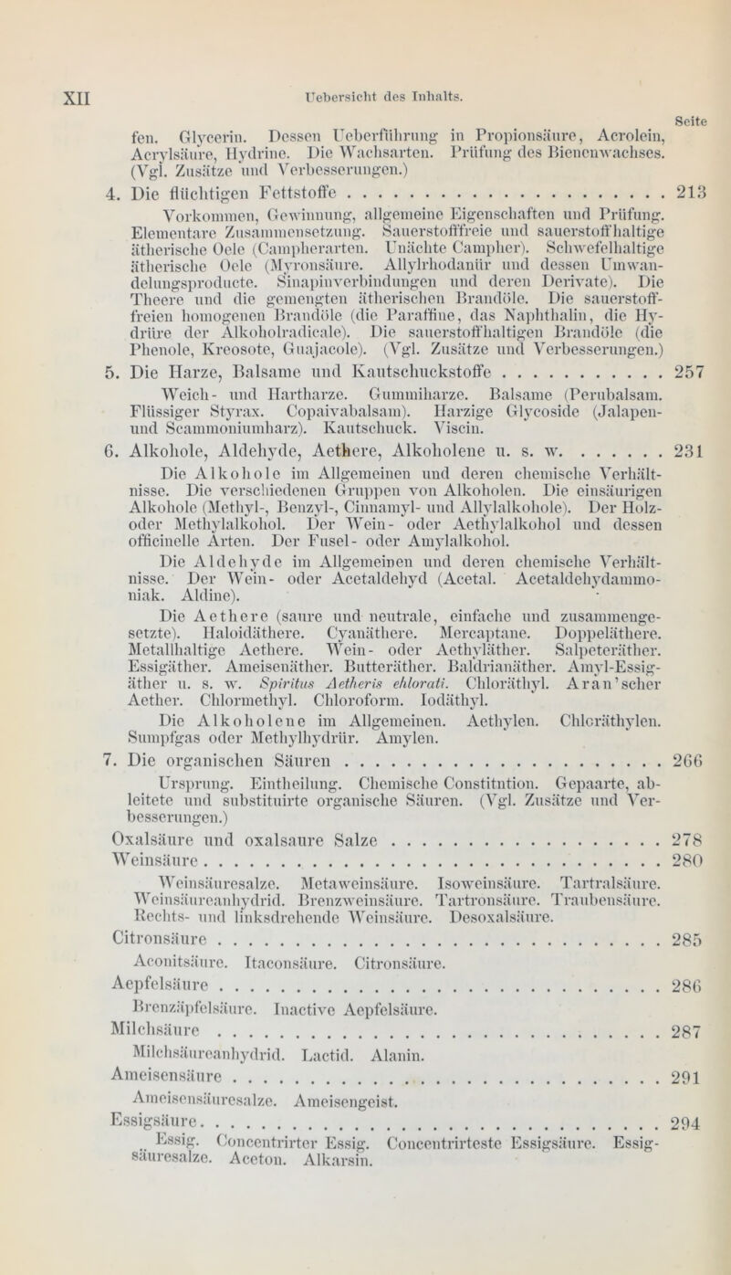Seite fen. Glycerin. Dessen Ueberfiihrung in Propionsäure, Acrolein, Acrylsäure, Hydrine. Die Wachsarten. Prüfung des Bienenwachses. (Vgl. Zusätze und Verbesserungen.) 4. Die flüchtigen Fettstoffe 213 Vorkommen, Gewinnung, allgemeine Eigenschaften und Prüfung. Elementare Zusammensetzung. Sauerstofffreie und sauerstoffhaltige ätherische Oele (Campkerarten. Unächte Campher). Schwefelhaltige ätherische Oele (Mvronsäure. Allylrhodaniir und dessen Urnwan- delungsproducte. Sinapinverbindungen und deren Derivate). Die Theere und die gemengten ätherischen Brandöle. Die sauerstoff- freien homogenen Brandöle (die Paraffine, das Naphthalin, die Hy- driire der Alkoholradicale). Die sauerstoffhaltigen Brandöle (die Phenole, Kreosote, Guajacole). (Vgl. Zusätze und Verbesserungen.) 5. Die Harze, Balsame und Kautschuckstoffe 257 Weich- und Hartharze. Gummiharze. Balsame (Perubalsam. Flüssiger Styrax. Copaivabalsam). Harzige Glycoside (Jalapen- und Scammoniumharz). Kautschuck. Viscin. G. Alkohole, Aldehyde, Aethere, Alkoholene u. s. w 231 Die Alkohole im Allgemeinen und deren chemische Verhält- nisse. Die verschiedenen Gruppen von Alkoholen. Die einsäurigen Alkohole (Methyl-, Benzyl-, Cinnamyl- und Allylalkohole). Der Holz- oder Methylalkohol. Der Wein- oder Aethylalkohol und dessen officinelle Arten. Der Fusel- oder Amylalkohol. Die Aldehyde im Allgemeinen und deren chemische Verhält- nisse. Der Wein- oder Acetaldehyd (Acetal. Acetaldehydammo- niak. Aldine). Die Aethere (saure und neutrale, einfache und zusammenge- setzte). Haloidäthere. Cyanäthere. Mercaptane. Doppeläthere. Metallhaltige Aethere. Wein- oder Aethyläther. Salpeteräther. Essigäther. Ameisenäther. Butteräther. Baldrianäther. Amyl-Essig- ätlier u. s. w. Spiritus Aetheris ehlorati. Chloräthyl. Ar an’scher Aether. Chlormethyl. Chloroform. Iodäthyl. Die Alkoholene im Allgemeinen. Aethylen. Chloräthylen. Sumpfgas oder Methylhydrür. Amylen. 7. Die organischen Säuren 2GG Ursprung. Eintheilung. Chemische Constitution. Gepaarte, ab- leitete und substituirte organische Säuren. (Vgl. Zusätze und Ver- besserungen.) Oxalsäure und oxalsaure Salze 278 Weinsäure 280 Weinsäuresalze. Meta Weinsäure. Weinsäureanhydrid. Brenzweinsäure. Rechts- und linksdrehende Weinsäure. Isoweinsäure. Tartralsäure. Tartronsäure. Traubensäure. Desoxalsäure. Citronsäure 285 Aconitsäure. Itaconsäure. Citronsäure. Aepfelsäure Brenzäpfelsäure. Inactive Aepfelsäure. Milchsäure Milchsäureanhydrid. Lactid. Alanin. Ameisensäure Ameisensäuresalze. Ameisengeist. Essigsäure Essig. Concentrirter Essig, säuresalze. Aceton. Alkarsin. Coucentrirteste Essigsäure. Essig- 28G 287 291 294
