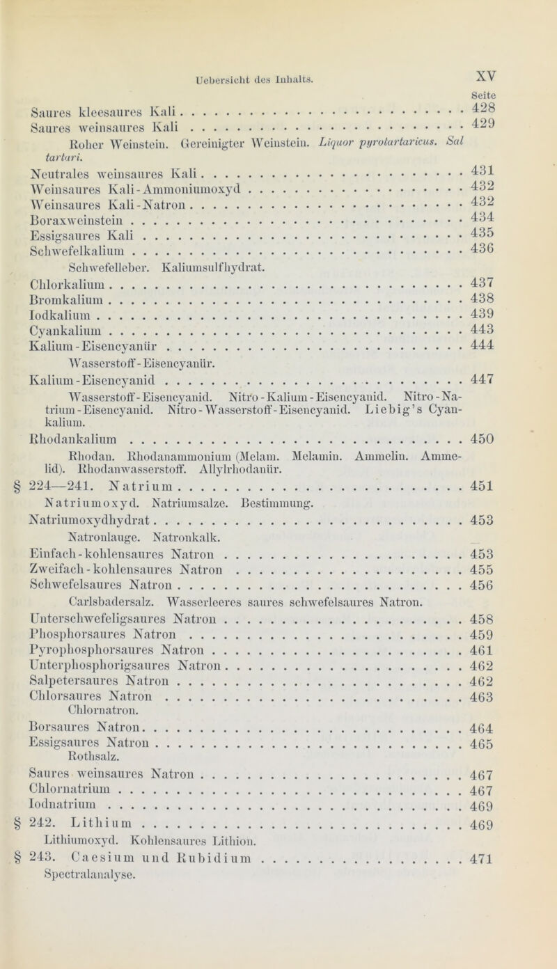 Seite Saures kleesaures Kali Saures weinsaures Kali ^29 Roher Weinstein. Gereinigter Weinstein. Liquor pyrotartaricus. Sal tartari. Neutrales weinsaures Kali 431 Weinsaures Kali-Ammoniumoxyd 432 Weinsaures Kali-Natron 432 Boraxweinstein 434 Essigsaures Kali 435 Schwefelkalium 43G Schwefelleber. Kaliumsul fhydrat. Chlorkalium 437 Bromkalium 438 Iodkalium 439 Cyankalium 443 Kalium - Eisencyanür 444 Wasserstoff - Eisencyaniir. Kalium - Eisencyanid 447 Wasserstoff- Eisencyanid. Nitro - Kalium - Eisencyanid. Nitro - Na- trium-Eisencyanid. Nitro-Wasserstoff-Eisencyanid. Liebig’s Cyan- kalium. Rhodankalium 450 Rhodan. Rhodanammonium (Melam. Melamin. Ammeiin. Amme- lid). Rhodanwasserstoff. Allylrhodanür. § 224—241. Natrium 451 Natriumoxyd. Natriumsalzc. Bestimmung. Natriumoxydhydrat 453 Natronlauge. Natronkalk. Einfach - kohlensaures Natron 453 Zweifach - kohlensaures Natron 455 Schwefelsaures Natron 456 Carlsbadersalz. Wasserlceres saures schwefelsaures Natron. Unterschwefeligsaures Natron 458 Phosphorsaures Natron 459 Pyrophosphorsaures Natron 461 Unterphosphorigsaures Natron 462 Salpetersaures Natron 462 Chlorsaures Natron 463 Chlornatron. Borsaures Natron 464 Essigsaures Natron 465 Rothsalz. Saures weinsaures Natron 467 Chlornatrium 467 Iodnatrium 469 § 242. Lithium 469 Lithiumoxyd. Kohlensaures Lithion. § 243. Caesium und Rubidium Spectralanalyse. 471