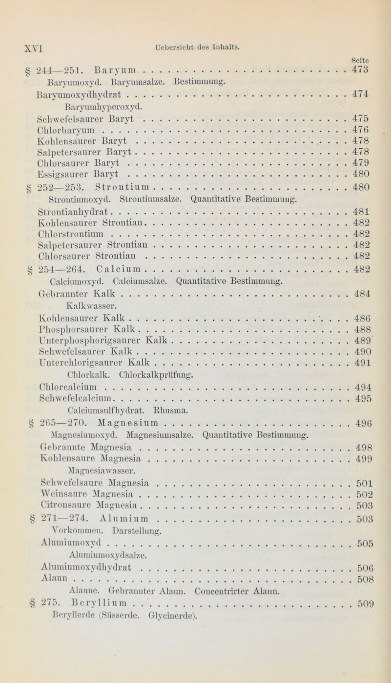 V/3 Seite § 244—251. Baryum 473 Baryumoxyd. Baryumsalze. Bestimmung. Baryumoxydhydrat 474 Baryumhyperoxyd. Schwefelsaurer Baryt 475 Clilorbaryum 476 Kohlensaurer Baryt 478 Salpetersaurer Baryt 478 Chlorsaurer Baryt 479 Essigsaurer Baryt 480 § 252—253. Strontium 480 Strontiumoxyd. Strontiumsalze. Quantitative Bestimmung. Strontianhydrat 481 Kohlensaurer Strontian 482 Chlorstrontium 482 Salpetersaurer Strontian 482 Chlorsaurer Strontian 482 254—264. Calcium 482 Calciumoxyd. Calciumsalze. Quantitative Bestimmung. Gebrannter Kalk 484 Kalkwasser. Kohlensaurer Kalk 486 I’hosphorsaurer Kalk 488 Unterpliosphorigsaurer Kalk 489 Schwefelsaurer Kalk 490 Unterchlorigsaurer Kalk 491 Chlorkalk. Chlorkalkprüfung. Chlorcalcium 494 Schwefelcalcium 495 Calciumsulfhydrat. Rlmsma. § 265—270. Magnesium 496 Magnesiumoxyd. Magnesiumsalze. Quantitative Bestimmung. Gebrannte Magnesia 498 Kohlensäure Magnesia 499 Magnesia wasser. Schwefelsäure Magnesia 501 Weinsaure Magnesia 502 Citronsaure Magnesia , 503 § 271—274. Alumium 503 Vorkommen. Darstellung. Alumiumoxyd 505 Alumiumoxydsalze. Alumiumoxydhydrat 506 Alaun 508 Alaune. Gebrannter Alaun. Concentrirter Alaun. § 275. Beryllium . 509 Beryllerde (Süsserde. Glycinerde).