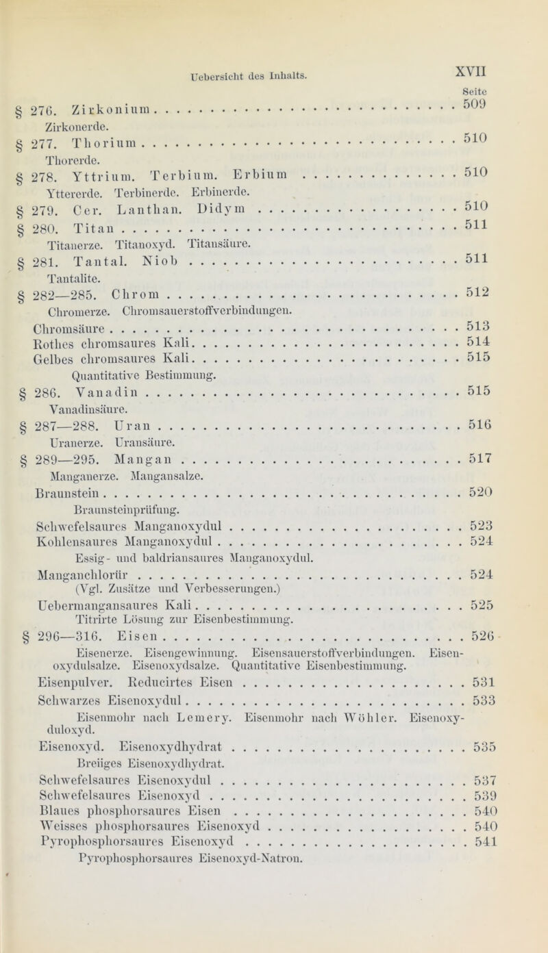 Seite § 276. Zirkonium Zirkonerde. § 277. Thorium Thorerde. § 278. Yttrium. Terbium. Erbium 510 Yttererde. Terbinerde. Erbinerde. § 279. Cer. Lanthan. Diclym 510 § 280. Titan 511 Titanerze. Titanoxyd. Titansäure. § 281. Tantal. Niob 511 Tantalite. § 282—285. Chrom 512 Chromerze. Chromsauerstoffverbindungen. Chromsäure 513 Rothes chromsaures Kali 514 Gelbes chromsaures Kali 515 Quantitative Bestimmung. § 286. Vanadin 515 Vanadinsäure. § 287—288. Uran 516 Uranerze. Uransäure. § 289—295. Mang an 517 Manganerze. Mangan salze. Braunstein 520 Braunsteinprüfung. Schwefelsaures Manganoxydul 523 Kohlensaures Manganoxydul 524 Essig- und baldriansaures Manganoxydul. Manganchlorür 524 (Vgl. Zusätze und Verbesserungen.) Uebermangansaures Kali 525 Titrirte Lösung zur Eisenbestimmung. § 296—316. Eisen 526 Eisenerze. Eisengewinnung. Eisensauerstoffverbindungen. Eiscn- oxydulsalze. Eisenoxydsalze. Quantitative Eisenbestimmung. Eisenpulver. Reducirtes Eisen 531 Schwarzes Eisenoxydul 533 Eisenmohr nach Lern er y. Eisenmohr nach Wühler. Eisenoxy- duloxyd. Eisenoxyd. Eisenoxydhydrat 535 Breiiges Eisenoxydhydrat. Schwefelsaures Eisenoxydul 537 Schwefelsaures Eisenoxyd 539 Blaues phosphorsaures Eisen 540 Weisscs phosphorsaures Eisenoxyd 540 Pyrophosphorsaures Eisenoxyd 541 Pyrophosphorsaures Eisenoxyd-Natron.