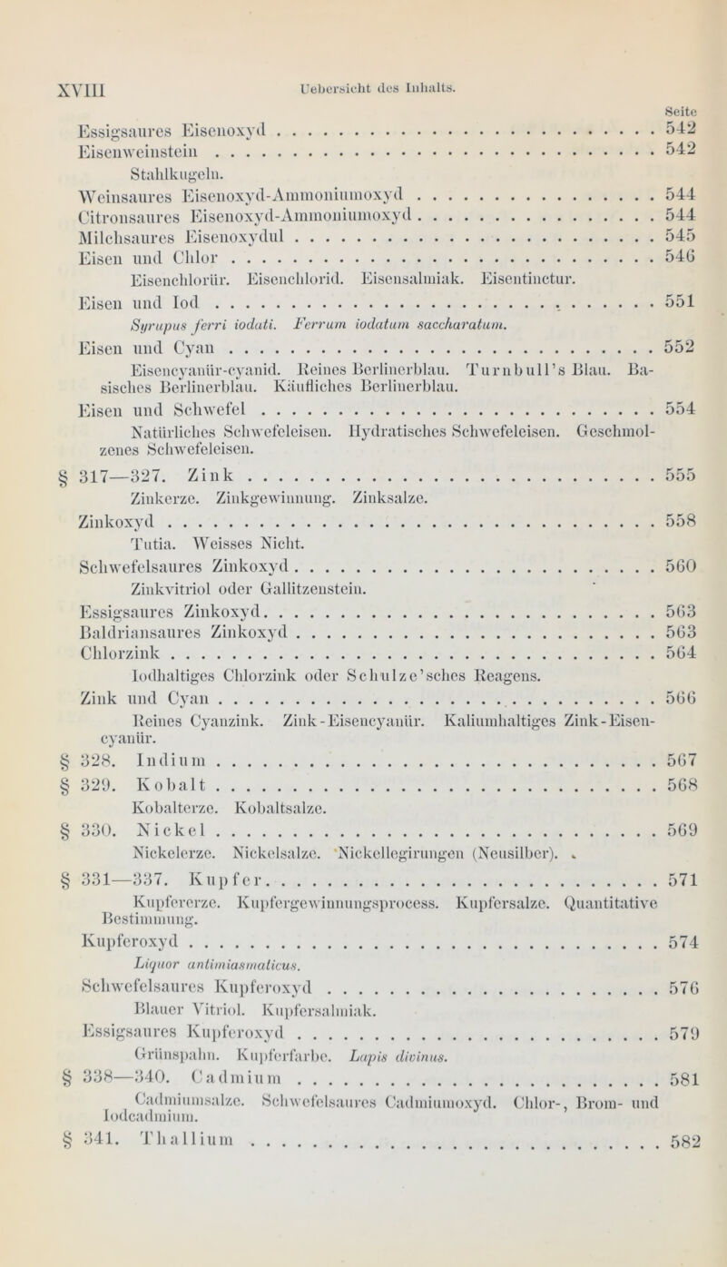 Seite Essigsaures Eisenoxyd 542 Eisenweinstein 542 Stahlkugeln. Weinsaures Eisenoxyd-Ammoniumoxyd . . . Citronsaures Eisenoxyd-Ammoniumoxyd . . . Milchsaures Eisenoxydul Eisen und Chlor Eisenchlorlir. Eisenchlorid. Eisensalmiak. Eisen und Iod Eisentinctur. 544 544 545 546 551 Syrupus ferri ioduti. Ferrum iodatum sa.cchara.tuni. Eisen und Cyan 552 Eisencyanür-cyanid. Reines Berlinerblau. Turnbull’s Blau. Ba- sisches Berlinerblau. Käufliches Berlinerblau. Eisen und Schwefel 554 Natürliches Schwefcleisen. Hydratisches Schwefeleisen. Geschmol- zenes Schwefeleisen. § 317—327. Zink Zinkerze. Zinkgewinnung. Zinksalze. Zinkoxyd Tutia. Weisses Nicht. Schwefelsaures Zinkoxyd Zinkvitriol oder Gallitzenstein. Essigsaures Zinkoxyd Baldriansaures Zinkoxyd Chlorzink lodhaltiges Chlorzink oder Schulze’sehes Reagens. Zink und Cyan Reines Cyanzink. Zink-Eisencyanür. Kaliumhaltiges Zink-Eisen- cyanür. § 328. Indium § 329. Kobalt Kobalterze. Kobaltsalze. § 330. Nickel Nickelerze. Nickelsalze. Nickellegirimgen (Neusilber). .. 558 560 563 563 564 566 567 568 569 § 331—337. Kupfer 571 Kupfererze. Kupfergewinnungsprocess. Kupfersalze. Quantitative Bestimmung. Kupferoxyd 574 Liquor antimiasmalicus. Schwefelsaures Kupferoxyd 576 Blauer Vitriol. Kupfersalmiak. Essigsaures Kupferoxyd 579 Griinspahn. Kupferfarbe. Lapis divinus. § 338—340. Cadmium 581 Cadmiumsalze. Schwofeisaures Cadmiumoxyd. Chlor-, Brom- und Iodcadmium. § 341. Thallium 582