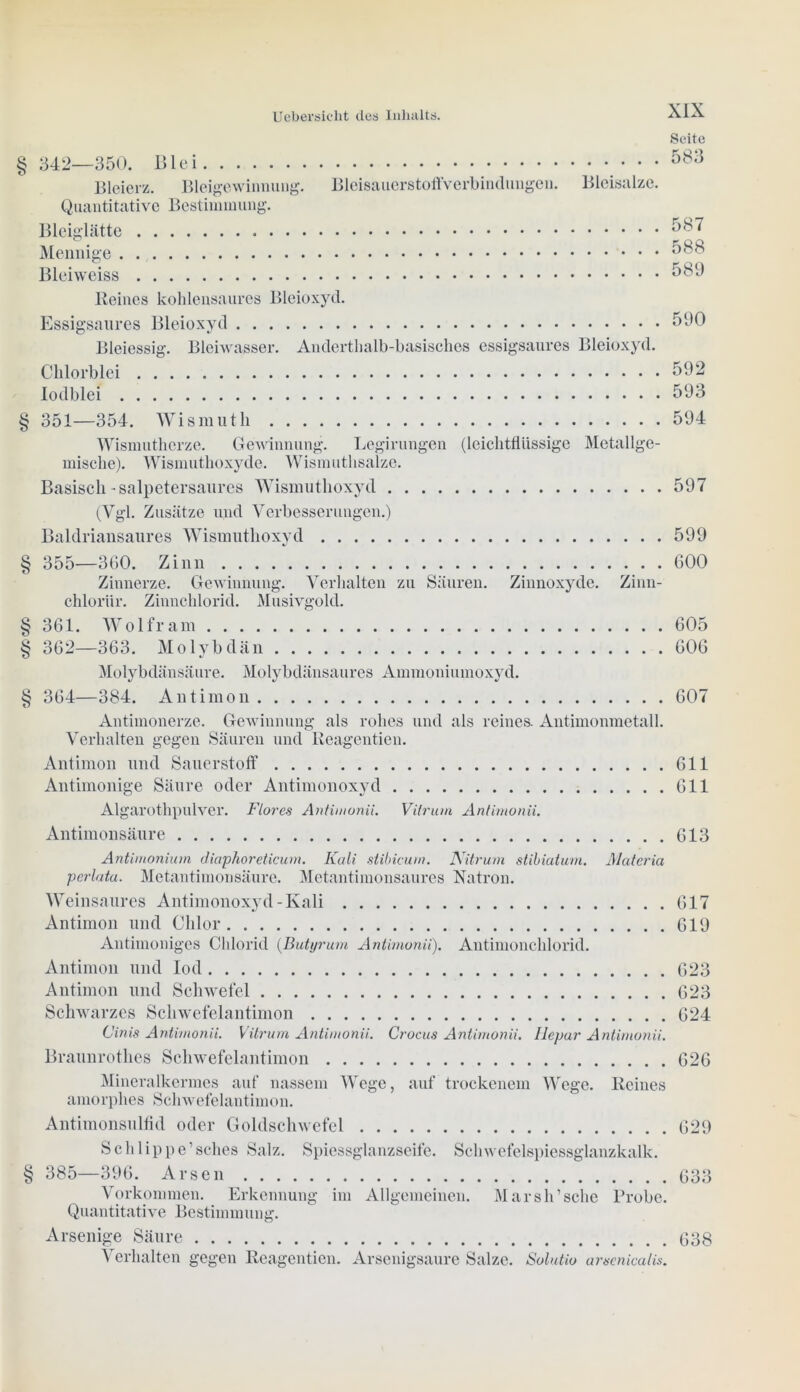 Seite § 342—350. Blei 583 Bleierz. Bleigewinnung. Bleisauerstoffverbindungen. Bleisalze. Quantitative Bestimmung. Bleiglätte 587 Mennige 588 Bleiweiss 589 Reines kohlensaures Bleioxyd. Essigsaures Bleioxyd 590 Bleiessig. Bleiwasser. Andertlialb-basisches essigsaures Bleioxyd. Clilorblei 592 lodblei 593 § 351—354. Wismuth 594 Wismutherze. Gewinnung. Legirungen (leichtflüssige Metallge- mische). Wismuthoxyde. Wismuthsalze. Basisch-salpetersaures Wismuthoxyd 597 (Vgl. Zusätze und Verbesserungen.) Baldriansaures Wismuthoxyd 599 § 355—360. Zinn 600 Zinnerze. Gewinnung. Verhalten zu Säuren. Zinnoxyde. Zinn- chloriir. Zinnchlorid. Musivgold. §361. Wolfram 605 § 362—363. Molybdän 606 Molybdänsäure. Molybdänsaures Ammoniumoxyd. § 364—384. Antimon 607 Antimonerze. Gewinnung als rohes und als reines. Antimonmetall. Verhalten gegen Säuren und Reagentien. Antimon und Sauerstoff 611 Antimonige Säure oder Antimonoxyd 611 Algarothpulver. Flores Antimonii. Vilrum Antimonii. Antimonsäure 613 Antimoniuin diaphoreticum. Kali stibicurn. Nitruin stibiaturn. Materia perlata. Metantimonsäure. Metantimonsaures Natron. Weinsaures Antimonoxyd-Kali 617 Antimon und Chlor 619 Antimonigcs Chlorid (Butt/rum Antimonii). Antimonchlorid. Antimon und Iod 623 Antimon und Schwefel 623 Schwarzes Schwefelantimon 624 Cinis Antimonii. Vitrum Antimonii. Crocus Antimonii. llepar Antimonii. Braunrothes Schwefelantimon 626 Mineralkermes auf nassem Wege, auf trockenem Wege. Reines amorphes Schwefelantimon. Antimonsulfid oder Goldschwefel 629 Schlippe’sches Salz. Spiessglanzseife. Schwefelspiessglanzkalk. Quantitative Bestimmung. Arsenige Säure 638 Verhalten gegen Reagentien. Arscnigsaure Salze. Solutio arsenicalis.
