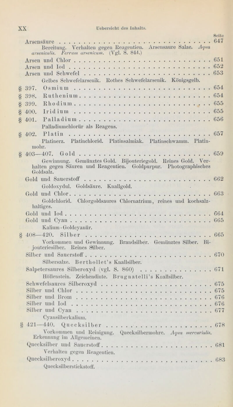 Seite Arsensäure 647 Bereitung. Verhalten gegen Reagentien. Arsensaure Salze. Aqua arseniculis. Ferrum ursenlcum. (Vgl. S. 844.) Arsen lind Chlor 651 Arsen und lod 652 Arsen und Schwefel 653 Gelbes Schwefelarsenik. Rothes Schwefelarsenik. Königsgelb. § 397. Osmium 654 § 398. Ruthenium 654 § 399. Rhodium 655 § 400. Iridium 655 § 401. Palladium 656 Palladiumchlorür als Reagens. § 402. Platin 657 Platinerz. Platinchlorid. Platinsalmiak. Platinschwamm. Platin- mohr. § 403—407. Gold 659 Gewinnung. Gemünztes Gold. Bijouteriegold. Reines Gold. Ver- halten gegen Säuren und Reagentien. Goldpurpur. Photographisches Goldsalz. Gold und Sauerstoff 662 Goldoxydul. Goldsäure. Knallgold. Gold und Chlor 663 Goldchlorid. Chlorgoldsaures Chlornatrium, reines und kochsalz- haltiges. Gold und lod 664 Gold und Cyan 665 Kalium - Goldcyanür. § 408—420. Silber 665 Vorkommen und Gewinnung. Brandsilber. Gemünztes Silber. Bi- jouteriesilber. Reines Silber. Silber und Sauerstoff 670 Silbersalze. Berthollet’s Knallsilber. Salpetersaures Silberoxyd (vgl. S. 860) 671 Höllenstein. Zeichendinte. Brugnatelli’s Knallsilber. Schwefelsaures Silberoxyd 675 Silber und Chlor G75 Silber und Brom 676 Silber und lod 676 Silber und Cyan 677 Cyansilberkalium. § 421—440. Quecksilber 678 Vorkommen und Reinigung. Quecksilbermohre. Aqua rnercuriulis. Erkennung im Allgemeinen. Quecksilber und Sauerstoff 681 Verhalten gegen Reagentien. Quecksilberoxyd 683 Quecksilberstickstoff.
