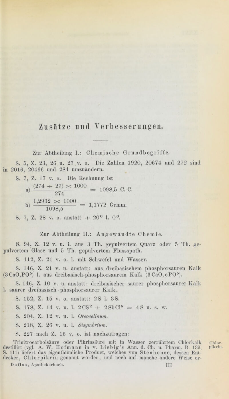 Zusätze und Verbesserungen. Zur Abteilung I.: Chemische Grundbegriffe. S. 5, Z. 23, 26 u. 27 v. o. Die Zahlen 1920, 20674 und 272 sind in 2016, 20466 und 284 umzuändern. S. 7, Z. 17 v. o. Die Rechnung ist (274 -+- 27) x 1000 a) h) 274 1,2932 x 1000 = 1098,5 C.-C. —: 1,1772 Gr mm. 1098,5 S. 7, Z. 28 v. o. anstatt -f- 20° 1. 0°. Zur Abtheilung II.: Angewandte Chemie. S. 94, Z. 12 v. u. 1. aus 3 Th. gepulvertem Quarz oder 5 Th. ge- pulvertem Glase und 5 Th. gepulvertem Flussspath. S. 112, Z. 21 v. o. 1. mit Schwefel und Wasser. S. 146, Z. 21 v. u. anstatt: aus dreibasischem phosphorsauren Kalk (3CaO,PO5) 1. aus dreibasisch-phosphorsaurem Kalk (3CaO,cPO5). S. 146, Z. 10 v. u. anstatt: dreibasischer saurer phosphorsaurer Kalk 1. saurer dreibasisch phosphorsaurer Kalk. S. 152, Z. 15 v. o. anstatt: 2S 1. 3S. S. 178, Z. 14 v. u. 1. 2 CS2 -+- 2 Sb CI5 = 4S u. s. w. S. 204, Z. 12 v. u. 1. Oreoselinum. S. 218, Z. 26 v. u. 1. Sisymbrium. S. 227 nach Z. 16 v. o. ist nachzutragen: Trinitrocarbolsäure oder Pikrinsäure mit in Wasser zerrührtem Chlorkalk destillirt (vgl. A. W. Hofmann in v. Liebig’s Ann. d. Ch. u. Pharm. B. 139, S. 111) liefert das eigenthümliche Product, welches von Stenhouse, dessen Ent- decker, Chlorpikrin genannt worden, und noch auf manche andere Weise er- D uf 1 o s , Apothekerbuch. TU Chlor- pikrin.