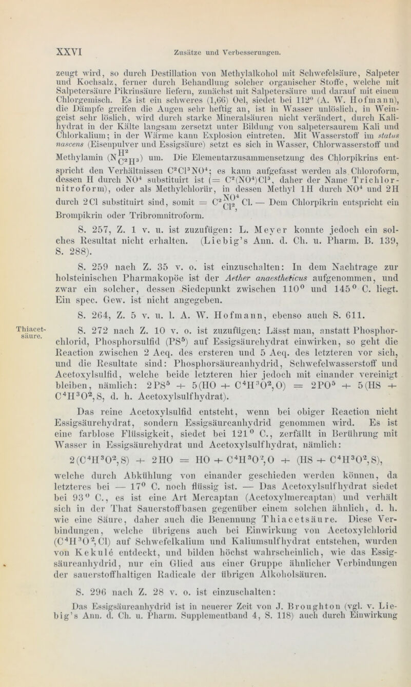 Thiacet säure. zeugt wird, so durch Destillation von Methylalkohol mit Schwefelsäure, Salpeter und Kochsalz, ferner durch Behandlung solcher organischer Stoffe, welche mit Salpetersäure Pikrinsäure liefern, zunächst mit Salpetersäure und darauf mit einem Chlorgemisch. Es ist ein schweres (1,(50) Gel, siedet bei 112° (A. W. Hofmann), die Dämpfe greifen die Augen sehr heftig an, ist in Wasser unlöslich, in Wein- geist sehr löslich, wird durch starke Mineralsäuren nicht verändert, durch Kali- hydrat in der Kälte langsam zersetzt unter Bildung von salpetersaurem Kali und Chlorkalium; in der Wärme kann Explosion eintreten. Mit Wasserstoff im status nascens (Eisenpnlver und Essigsäure) setzt es sich in Wasser, Chlorwasserstoff und TX2 Methylamin (N^jp) um. Die Elementarzusammensetzung des Chlorpikrins ent- spricht den Verhältnissen C2C13NÜ4; es kann aufgefasst werden als Chloroform, dessen H durch NO4 substituirt ist (= C2(N04)C13, daher der Name Trichlor- nitroform), oder als Methylchloriir, in dessen Methyl 1H durch NO4 und 2II durch 2CI substituirt sind, somit = Brompikrin oder Tribromnitroform. CI. — Dem Chlorpikrin entspricht ein S. 257, Z. 1 v. u. ist zuzufügen: L. Meyer konnte jedoch ein sol- ches Resultat nicht erhalten. (Liebig’s Ami. d. Cli. u. Pharm. B. 139, S. 288). S. 259 nach Z. 35 v. o. ist einzuschalten: In dem Nachtrage zur holsteinischen Pharmakopoe ist der Aether anaestheticus aufgenommen, und zwar ein solcher, dessen Siedepunkt zwischen 110° und 145° C. liegt. Ein spec. Gew. ist nicht angegeben. S. 264, Z. 5 v. u. 1. A. W. Hofmann, ebenso auch S. 611. S. 272 nach Z. 10 v. o. ist zuzufügen: Lässt man, anstatt Phosphor- chlorid, Phosphorsulfid (PS5) auf Essigsäurehydrat ein wirken, so geht die Keaction zwischen 2 Aeq. des ersteren und 5 Aeq. des letzteren vor sich, und die Resultate sind: Phosphorsäureanhydrid, Schwefelwasserstoff und Acetoxylsulfid, welche beide letzteren hier jedoch mit einander vereinigt bleiben, nämlich: 2PS5 5(HO -4- C4H;'Ö2,0) = 2P05 5(HS -4- C4H302, S, d. h. Acetoxylsulfhydrat). Das reine Acetoxylsulfid entsteht, wenn bei obiger Reaction nicht Essigsäurehydrat, sondern Essigsäureanhydrid genommen wird. Es ist eine farblose Flüssigkeit , siedet bei 121° C., zerfällt in Berührung mit Wasser in Essigsäurehydrat und Acetoxylsulf hydrat, nämlich: 2(C4II302,S) -h 2HO = HO C41I302,0 -h (HS-4-C4H302,S), welche durch Abkühlung von einander geschieden werden können, da letzteres bei — 17° C. noch flüssig ist. — Das Acetoxylsulf hydrat siedet bei 93° C., es ist eine Art Mercaptan (Acetoxylmercaptan) und verhält sich in der Tliat Sauerstoffbasen gegenüber einem solchen ähnlich, d. li. wie eine Säure, daher auch die Benennung Tliiacctsäure. Diese Ver- bindungen, welche übrigens auch bei Einwirkung von Acetoxylchlorid (C4H302, CI) auf Schwefelkalium und Kaliumsulfhydrat entstehen, wurden von Kekule entdeckt, und bilden höchst wahrscheinlich, wie das Essig- säureanhydrid, nur ein Glied aus einer Gruppe ähnlicher Verbindungen der sauerstoffhaltigen Radicale der übrigen Alkoholsäuren. S. 296 nach Z. 28 v. o. ist einzuschalten: Das Essigsäureanhydrid ist in neuerer Zeit von J. Broughton (vgl. v. Lie- big’s Ann. d. Ch. u. Pharm. Supplementband 4, S. 118) auch durch Einwirkung