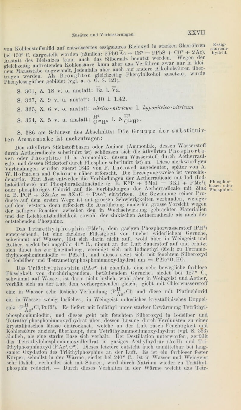 von Kohlenstoffsulfid auf entwässertes essigsaures Bleioxyd in starken Glasröhren bei 150° C. dargestellt worden (nämlich: 2PbOAc + CS2 = 2PbS + CO* + 2Ac). Anstatt des Bleisalzes kann auch das Silbersalz benutzt werden. W egen der gleichzeitig auftretenden Kohlensäure kann aber das Verfahren zwar nur in klei- nem Maassstabe angewandt, jedenfalls aber auch aut andere Alkoholsaul en ubei- tragen werden. Als Broughton gleichzeitig Phenylalkohol zusetzte, vuide Phenylessigäther gebildet (vgl. a. a. 0. S. 121). S. 301, Z. 18 v. o. anstatt: Ba 1. Va. S. 327, Z. 9 v. u. anstatt: 1,40 1. 1,42. S. 335, Z. 6 v. o. anstatt: nitrico - nitricum 1. hyponitrico-mtricum. jp jp S. 354, Z. 5 v. u. anstatt: Ci2jp 1. Ncl2jp- S. 386 am Schlüsse des Abschnitts: Die Gruppe der substituir- ten Ammoniake ist nachzutragen: Den äthylirten Stickstoff basen oder Aminen (Ammoniak, dessen Wasserstoff durch Aetlierradicale substituirt ist) schliessen sich die äthylirten Phosphor ba- sen oder Phosphine (d. h. Ammoniak, dessen Wasserstoff durch Aetherradi- cale und dessen Stickstoff durch Phosphor substituirt ist) an. Diese merkwürdigen Verbindungen wurden zuerst 1846 von P. Thenard angedeutetspäter \on A. W. Hofmann und Cahours näher erforscht. Die Erzeugungsweise ist verschie- denartig. Man lässt entweder die Verbindungen der Aetlierradicale mit Iod (Iod- haloidäthere) auf Phosphoralkalimetalle (z. B. K3P + 3 Mel = 3 KI 4- PMe3), oder phosphoriges Chlorid auf die Verbindungen der Aetlierradicale mit Zink (z. B. PCI3 + 3 Zn Ae = 3 Zn CI + PAe3) einwirken. Die Gewinnung reiner Pro- ducte auf dem ersten Wege ist mit grossen Schwierigkeiten verbunden, weniger auf dem letztem, doch erfordert die Ausführung immerhin grosse Vorsicht wegen der heftigen Reaction zwischen den in Wechselwirkung gebrachten Materialien und der Leichtentzündlichkeit sowohl der zinkischen Aetlierradicale als auch der entstehenden Phosphine. Das Trimethylphosphin (PMe3), dem gasigen Phosphorwasserstoff (PH3) entsprechend, ist eine farblose Flüssigkeit von höchst widerlichem Gerüche, schwimmt auf Wasser, löst sich darin nicht auf, wohl aber in Weingeist und Aether, siedet bei ungefähr 41° C., nimmt an der Luft Sauerstoff auf und erhitzt sich dabei bis zur Entzündung, vereinigt sich mit Iodmethyl (Mel) zu Tetrame- thylphosphoniumiodür = PMe4I, und dieses setzt sich mit feuchtem Silberoxyd in Iodsilber und Tetramethylphosphoniumoxydhydrat um = P Me4 0, HO. Das Triäthylphosphin (PAe3) ist ebenfalls eine sehr bewegliche farblose Flüssigkeit von durchdringendem, betäubendem Gerüche, siedet bei 127° C., schwimmt auf Wasser, ist darin nicht löslich, wohl aber in Weingeist und Aether, verhält sich an der Luft dem vorhergehenden gleich, giebt mit Chlorwasserstoff eine in Wasser sehr lösliche Verbindung (I ,H Ae3 CI) und diese mit Platinchlorid ein in Wasser wenig lösliches, in Weingeist unlösliches krystallinisches Doppel- salz (P Ae3 CI, Pt CI2). Es liefert mit Iodäthyl unter starker Erwärmung Teträthyl- phosphoniumiodlir, und dieses geht mit feuchtem Silberoxyd in Iodsilber und Teträthylphosphoniumoxydhydrat über, dessen Lösung durch Verdunsten zu einer krystallinischen Masse eintrocknet, welche an der Luft rasch Feuchtigkeit und Kohlensäure anzieht, überhaupt, dem Teträthylammoniumoxydhydrat (vgl. S. 353) ähnlich, als eine starke Base sich verhält. Der Destillation unterworfen, zerfällt das Teträthylphosphoniumoxydhydrat in gasiges Aethylhydriir (AeH) und Tri- äthylphosphinoxyd (PAe3,02). Dieses letztere entsteht auch unmittelbar bei lang- samer Oxydation des Triäthylphosphins an der Luft. Es ist ein farbloser fester Körper, schmilzt in der Wärme, siedet bei 240° C., ist in Wasser und Weingeist sehr löslich, verbindet sich mit Säuren, wird durch Natrium wieder zu Triäthyl- phosphin reducirt. — Durch dieses Verhalten in der Wärme weicht das Tetr- Essig- säurean- hydrid. Phosphor- basen oder Phosphine.