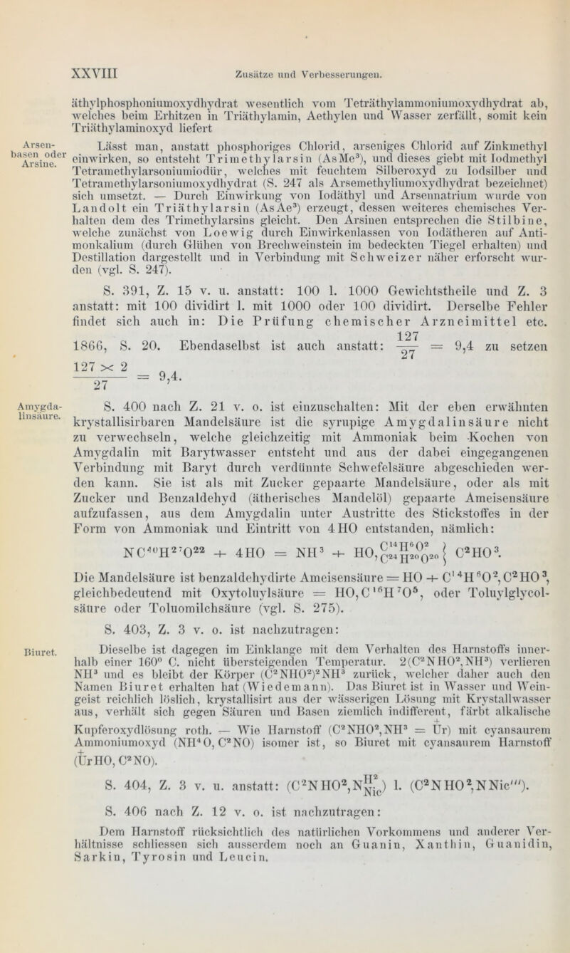 Arsen- basen oder Arsine. Amygda- linsäure. Biuret. äthylphosphoniumoxydhydrat wesentlich vom Teträthylammoniumoxydhydrat ab, welches beim Erhitzen in Triäthylamin, Aethylen und Wasser zerfällt, somit kein Triäthylaminoxyd liefert Lässt man, anstatt phosphoriges Chlorid, arseniges Chlorid auf Zinkmethyl einwirken, so entsteht Trimethy larsin (AsMe3), und dieses giebt mit Iodmethyl Tetramethylarsoniumiodür, welches mit feuchtem Silberoxyd zu Iodsilber und Tetramethylarsoniumoxydhydrat (S. 247 als Arsemethyliumoxydhydrat bezeichnet) sich umsetzt. — Durch Einwirkung von Iodäthyl und Arsennatrium wurde von Landolt ein Triäthylarsin (AsAe3) erzeugt, dessen weiteres chemisches Ver- halten dem des Trimethylarsins gleicht. Den Arsinen entsprechen die Stilbine, welche zunächst von Loewig durch Einwirkenlassen von Iodätheren auf Anti- monkalium (durch Glühen von Brechweinstein im bedeckten Tiegel erhalten) und Destillation dargestellt und in Verbindung mit Schweizer näher erforscht wur- den (vgl. S. 247). S. 391, Z. 15 v. u. anstatt: 100 1. 1000 Gewichtstheile lind Z. 3 anstatt: mit 100 dividirt 1. mit 1000 oder 100 dividirt. Derselbe Fehler findet sich auch in: Die Prüfung chemischer Arzneimittel etc. 127 1866, S. 20. Ebendaselbst ist auch anstatt: —-— = 9,4 zu setzen mx2 — 9 4 S. 400 nach Z. 21 v. o. ist einzuschalten: Mit der eben erwähnten krystallisirbaren Mandelsäure ist die syrupige Amygdalin säure nicht zu verwechseln, welche gleichzeitig mit Ammoniak beim Kochen von Amygdalin mit Barytwasser entsteht und aus der dabei eingegangenen Verbindung mit Baryt durch verdünnte Schwefelsäure abgeschieden wer- den kann. Sie ist als mit Zucker gepaarte Mandelsäure, oder als mit Zucker und Benzaldehyd (ätherisches Mandelöl) gepaarte Ameisensäure aufzufassen, aus dem Amygdalin unter Austritte des Stickstoffes in der Form von Ammoniak und Eintritt von 4110 entstanden, nämlich: NC0°II2T022 -+- 4HO = NH3 -+- HO,^^ j C2H03. Die Mandelsäure ist benzaldehydirte Ameisensäure = IIO -+- C14HR0‘2,C2H03, gleichbedeutend mit Oxytoluylsäure = II0,C,6Hr05, oder Toluylglycol- säure oder Toluomilchsäure (vgl. S. 275). S. 403, Z. 3 v. o. ist nachzutragen: Dieselbe ist dagegen im Einklänge mit dem Verhalten des Harnstoffs inner- halb einer 160° C. nicht übersteigenden Temperatur. 2(C2NH02, NH3) verlieren NH3 und es bleibt der Körper (C2NII02)2NH3 zurück, welcher daher auch den Namen Biuret erhalten hat (Wiedemann). Das Biuret ist in Wasser und Wein- geist reichlich löslich, krystallisirt aus der wässerigen Lösung mit Krystallwasser aus, verhält sich gegen Säuren und Basen ziemlich indifferent, färbt alkalische Kupferoxydlösung roth. — Wie Harnstoff (C2NH02,NH3 = Ur) mit cyansaurem Ammoniumoxyd (NII40, C2N0) isomer ist, so Biuret mit cyansaurem Harnstoff (UrHO, C2N0). S. 404, Z. 3 v. u. anstatt: (C^HO2,^*,) 1. (C2NH02,NNic'). S. 406 nach Z. 12 v. o. ist nachzutragen: Dem Harnstoff rücksichtlich des natürlichen Vorkommens und anderer Ver- hältnisse schliessen sich ausserdem noch an Guanin, Xanthin, Guanidin, Sarkin, Tyrosin und Leucin.