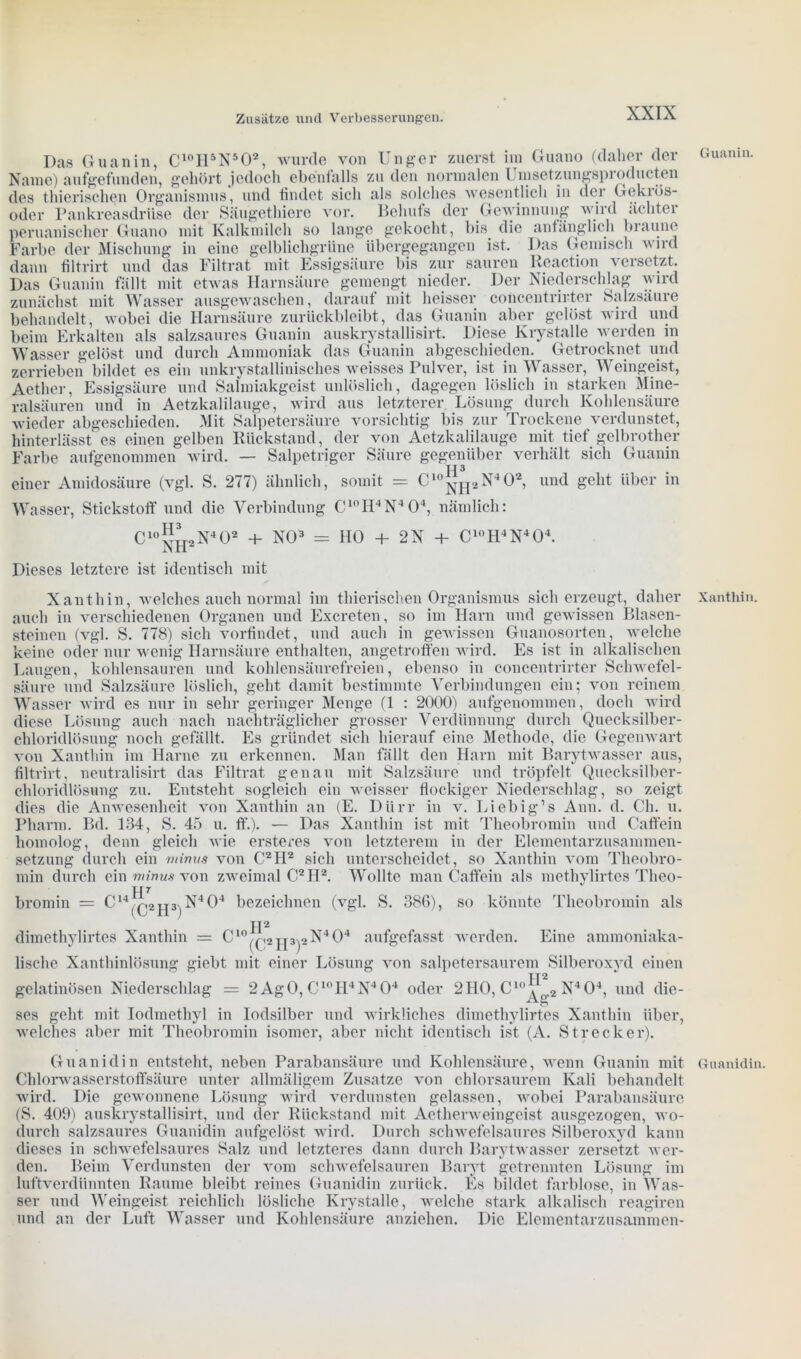 Das Guanin, C10H5N502, wurde von Unger zuerst ira Guano (daher der Name) aufgefunden, gehört jedoch ebenfalls zu den normalen L msetzungspioducten des thierischen Organismus“, und findet sich als solches wesentlich in der Gekrös- oder Pankreasdrüse der Säugethiere vor. Behufs der Gewinnung wird achtel peruanischer Guano mit Kalkmilch so lange gekocht, bis die anfänglich braune Farbe der Mischung in eine gelblichgrüne übergegangen ist. Das Gemisch wird dann filtrirt und das Filtrat mit Essigsäure bis zur sauren Reaction versetzt. Das Guanin fällt mit etwas Harnsäure gemengt nieder. Der Niederschlag wird zunächst mit Wasser ausgewaschen, darauf mit heisser concentrirter Salzsäure behandelt, wobei die Harnsäure zurückbleibt, das Guanin aber gelöst wird und beim Erkalten als salzsaures Guanin auskrystallisirt. Diese Krystalle werden in Wasser gelöst und durch Ammoniak das Guanin abgeschieden. Getrocknet und zerrieben bildet es ein unkrystallinisches weisses Pulver, ist in Wasser, Weingeist, Aetlier, Essigsäure und Salmiakgeist unlöslich, dagegen löslich in starken Mine- ralsäuren und in Aetzkalilauge, wird aus letzterer Lösung durch Kohlensäure wieder abgeschieden. Mit Salpetersäure vorsichtig bis zur Trockene verdunstet, hinterlässt es einen gelben Rückstand, der von Aetzkalilauge mit tief gelbrother Farbe aufgenommen wird. — Salpetriger Säure gegenüber verhält sich Guanin einer Amidosäure (vgl. S. 277) ähnlich, somit = Clo^pj2N402, und geht über in Wasser, Stickstoff und die Verbindung C10H4N404, nämlich: ,H3 C 10- >N405 NH2., v, + NO3 = HO + 2N + C1oH4N404. Dieses letztere ist identisch mit Xanthin, welches auch normal im thierischen Organismus sich erzeugt, daher auch in verschiedenen Organen und Excreten, so im Harn und gewissen Blasen- steinen (vgl. S. 778) sich vorfindet, und auch in gewissen Guanosorten, welche keine oder nur wenig Harnsäure enthalten, angetroffen wird. Es ist in alkalischen Laugen, kohlensauren und kohlensäurefreien, ebenso in concentrirter Schwefel- säure und Salzsäure löslich, geht damit bestimmte Verbindungen ein; von reinem Wasser wird es nur in sehr geringer Menge (1 : 2000) aufgenommen, doch wird diese Lösung auch nach nachträglicher grosser Verdünnung durch Quecksilber- chloridlösung noch gefällt. Es gründet sich hierauf eine Methode, die Gegenwart von Xanthin im Harne zu erkennen. Man fällt den Harn mit Barytwasser aus, filtrirt, neutralisirt das Filtrat genau mit Salzsäure und tröpfelt Quecksilber- chloridlösung zu. Entsteht sogleich ein weisser flockiger Niederschlag, so zeigt dies die Anwesenheit von Xanthin an (E. Dürr in v. Liebig’s Ann. d. Ch. u. Pharm. Bd. 134, S. 45 u. ff.). — Das Xanthin ist mit Theobromin und Caffein homolog, denn gleich wie ersteres von letzterem in der Elementarzusammen- setzung durch ein minus von C24I2 sich unterscheidet, so Xanthin vom Theobro- min durch ein minus von zweimal C2H2. Wollte man Caffein als methylirtes Theo- rir bromin = C14/r,2U3^N404 bezeichnen (vgl. S. 386), so könnte Theobromin als (C2H3)' H2 dimethylirtes Xanthin = Clo^,2jp^X404 aufgefasst werden. Eine ammoniaka- lische Xanthinlösung giebt mit einer Lösung von salpetersaurem Silberoxyd einen gelatinösen Niederschlag = 2 AgO, C10H4N404 oder 2HO, C105J“2 N4 04, und die- ses geht mit Iodmethyl in Iodsilber und wirkliches dimethylirtes Xanthin über, welches aber mit Theobromin isomer, aber nicht identisch ist (A. Strecker). Guanidin entsteht, neben Parabansäure und Kohlensäure, wenn Guanin mit Chlorwasserstoffsäure unter allmäligem Zusatze von chlorsaurem Kali behandelt wird. Die gewonnene Lösung wird verdunsten gelassen, wobei Parabansäure (S. 409) auskrystallisirt, und der Rückstand mit Aetherweingeist ausgezogen, wo- durch salzsaures Guanidin aufgelöst wird. Durch schwefelsaures Silberoxyd kann dieses in schwefelsaures Salz und letzteres dann durch Barytwasser zersetzt wer- den. Beim Verdunsten der vom schwefelsauren Baryt getrennten Lösung im luftverdünnten Raume bleibt reines Guanidin zurück. Es bildet farblose, in Was- ser und Weingeist reichlich lösliche Krystalle, welche stark alkalisch reagiren und an der Luft Wasser und Kohlensäure anziehen. Die Elementarzusammen- Guanin. Xanthin. Guanidin.