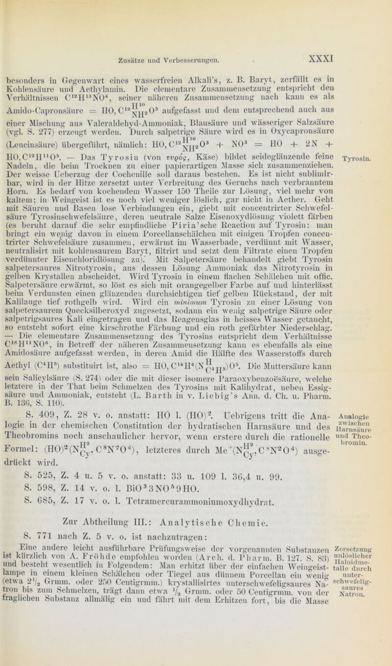 besonders in Gegenwart eines wasserfreien Alkali’s, z. B. Baryt, zerfallt es in Kohlensäure und Aethylamin. Die elementare Zusammensetzung entspricht den Verhältnissen C12H13N04, seiner näheren Zusammensetzung nach kann es als Amido-Capronsäure = HO, C12 aufgefasst und dem entsprechend auch aus einer Mischung aus Valeraldehyd-Ammoniak, Blausäure und wässeriger Salzsäure (vgl. S. 277) erzeugt werden. Durch salpetrige Säure wird es in Oxycapronsäure (Leucinsäure) übergeführt, nämlich: HO,C12^^203 + NO3 = HO + 2N + H0,C12Hu05. — Das Tyrosin (von rvgög, Käse) bildet seideglänzende feine Tyrosin. Nadeln, die beim Trocknen zu einer papierartigen Masse sich zusammenziehen. Der weisse Ueberzug der Cochenille soll daraus bestehen. Es ist nicht sublimlr- bar, wird in der Hitze zersetzt unter Verbreitung des Geruchs nach verbranntem Horn. Es bedarf von kochendem Wasser 150 Theile zur Lösung, viel mehr von kaltem; in Weingeist ist es noch viel weniger löslich, gar nicht in Aether. Geht mit Säuren und Basen lose Verbindungen ein, giebt mit concentrirter Schwefel- säure Tyrosinschwefelsäure, deren neutrale Salze Eisenoxydlösung violett färben (es beruht darauf die sehr empfindliche Piria’sche Reaction auf Tyrosin: man bringt ein wenig davon in einem Porcellanschälchen mit einigen Tropfen conceu- trirter Schwefelsäure zusammen, erwärmt im Wasserbade, verdünnt mit Wasser, neutralisirt mit kohlensaurem Baryt, filtrirt und setzt dem Filtrate einen Tropfen verdünnter Eisenchloridlösung zu). Mit Salpetersäure behandelt giebt Tyrosin salpetersaures Nitrotyrosin, aus dessen Lösung Ammoniak das Nitrotyrosin in gelben Krystallen abscheidet. Wird Tyrosin in einem flachen Schälchen mit offic. Salpetersäure erwärmt, so löst es sich mit orangegelber Farbe auf und hinterlässt beim Verdunsten einen glänzenden durchsichtigen tief gelben Rückstand, der mit Kalilauge tief rothgelb wird. Wird ein minimum Tyrosin zu einer Lösung von salpetersaurem Quecksilberoxyd zugesetzt, sodann ein wenig salpetrige Säure oder salpetrigsaures Kali eingetragen und das Reagensglas in heisses Wasser getaucht, so entsteht sofort eine kirschrothe Färbung und ein rotli gefärbter Niederschlag. — Die elementare Zusammensetzung des Tyrosins entspricht dem Verhältnisse C18HuN06, in Betreff der näheren Zusammensetzung kann es ebenfalls als eine Amidosäure aufgefasst werden, in deren Amid die Hälfte des Wasserstoffs durch Aethyl (C41I5) substituirt ist, also = HO, C14H4(Nq4 jp)05. Die Muttersäure kann sein Salicylsäure (S. 274) oder die mit dieser isomere Paraoxybenzoesäure, welche letztere in der That beim Schmelzen des Tyrosins mit Kalihydrat, neben Essig- säure und Ammoniak, entsteht (L. Barth in v. Liebig’s Ahn. d. Ch. u. Pharm. B. 136, S. 110). S. 409, Z. 28 v. o. anstatt: IIO 1. (HO)'2. Uebrigens tritt die Ana- logie in der chemischen Constitution der hydratischen Harnsäure und des Theobromins noch anschaulicher hervor, wenn erstere durch die rationelle Formel: (H0)2(X^., C8N-204), letzteres durch Me'^N^CWO4) ausge- drückt wird. Analogie zwischen Harnsäure und Theo- bromin. S. 525, Z. 4 u. 5 v. o. anstatt: 33 u. 109 1. 3G,4 u. 99. S. 598, Z. 14 v. o. 1. Bi033N059H0. S. G85, Z. 17 v. o. 1. Tetramercurammoniumoxydhydrat. Zur Abtheilung III.: Analytische Chemie. S. 771 nach Z. 5 v. o. ist nachzutragen: Eine andere leicht ausführbare Prüfungsweise der vorgenannten Substanzen ist kürzlich von A. Fröhde empfohlen worden (Arcli. d. Pharm. B. 127. 8. 83) und besteht wesentlich in Folgendem: Man erhitzt über der einfachen Weingeist- lampe in einem kleinen Schälchen oder Tiegel aus dünnem Porcellan ein wenig (etwa 2% Gr mm. oder 250 Centigrmm.) krystallisirtes unterschwefeligsaures Na- tion bis zum Schmelzen, trägt dann etwa */2 Grmm. oder 50 Centigrmm. von der fraglichen Substanz allmälig ein und fährt mit dem Erhitzen fortbis die Masse Zersetzung unlöslicher lialoidme- talle durch unter- schwefelig- saures Natron.