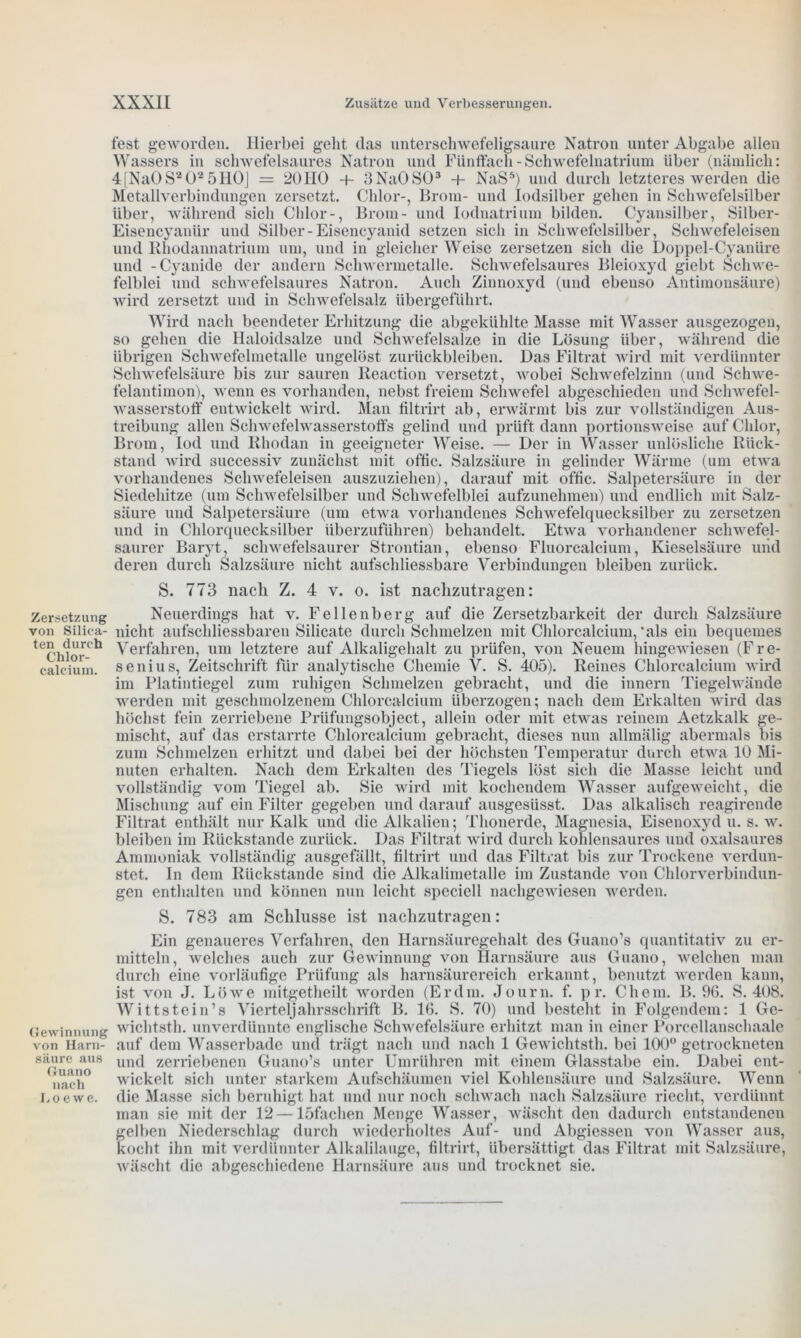 Zersetzung von Silica- ten durch Chlor- calcium. Gewinnung von Harn- säure aus Guano nach Loewe. fest geworden. Hierbei geht das unterschwefeligsaure Natron unter Abgabe allen Wassers in schwefelsaures Natron und Fünffach - Schwefelnatrium über (nämlich: 4[Na0S202 5HO] = 20110 + 3Na0S03 + NaS5) und durch letzteres werden die Metallverbindungen zersetzt. Chlor-, Brom- und lodsilber gehen in Schwefelsilber über, während sich Chlor-, Brom- und Iodnatrium bilden. Cyansilber, Silber- Eisencyanür und Silber-Eisencyanid setzen sich in Schwefelsilber, Schwefeleisen und Rhodannatrium um, und in gleicher Weise zersetzen sich die Doppel-Cyanüre und -Cyanide der andern Schwermetalle. Schwefelsaures Bleioxyd giebt Schwe- felblei und schwefelsaures Natron. Auch Zinnoxyd (und ebenso Antimonsäure) wird zersetzt und in Schwefelsalz übergeführt. Wird nach beendeter Erhitzung die abgekühlte Masse mit Wasser ausgezogen, so gehen die Haloidsalze und Schwefelsalze in die Lösung über, während die übrigen Schwefelmetalle ungelöst Zurückbleiben. Das Filtrat wird mit verdünnter Schwefelsäure bis zur sauren Reaction versetzt, wobei Schwefelzinn (und Schwe- felantimon), wenn es vorhanden, nebst freiem Schwefel abgeschieden und Schwefel- wasserstoff entwickelt wird. Man filtrirt ab, erwärmt bis zur vollständigen Aus- treibung allen Schwefelwasserstoffs gelind und prüft dann portionsweise auf Chlor, Brom, Iod und Rhodan in geeigneter Weise. — Der in Wasser unlösliche Rück- stand wird successiv zunächst mit offic. Salzsäure in gelinder Wärme (um etwa vorhandenes Schwefeleisen auszuziehen), darauf mit offic. Salpetersäure in der Siedehitze (um Schwefelsilber und Schwefelblei aufzunehmen) und endlich mit Salz- säure und Salpetersäure (um etwa vorhandenes Schwefelquecksilber zu zersetzen und in Chlorquecksilber überzuführen) behandelt. Etwa vorhandener schwefel- saurer Baryt, schwefelsaurer Strontian, ebenso Fluorcalcium, Kieselsäure und deren durch Salzsäure nicht aufschliessbare Verbindungen bleiben zurück. S. 773 nach Z. 4 v. o. ist nachzutragen: Neuerdings hat v. Fe lienberg auf die Zersetzbarkeit der durch Salzsäure nicht aufschliessbaren Silicate durch Schmelzen mit Chlorcalcium,‘als ein bequemes Verfahren, um letztere auf Alkaligehalt zu prüfen, von Neuem hingewiesen (Fre- senius, Zeitschrift für analytische Chemie V. S. 405). Reines Chlorcalcium wird im Platintiegel zum ruhigen Schmelzen gebracht, und die innern Tiegelwände werden mit geschmolzenem Chlorcalcium überzogen; nach dem Erkalten wird das höchst fein zerriebene Prüfungsobject, allein oder mit etwas reinem Aetzkalk ge- mischt, auf das erstarrte Chlorcalcium gebracht, dieses nun allmälig abermals bis zum Schmelzen erhitzt und dabei bei der höchsten Temperatur durch etwa 10 Mi- nuten erhalten. Nach dem Erkalten des Tiegels löst sich die Masse leicht und vollständig vom Tiegel ab. Sie wird mit kochendem Wasser aufgeweicht, die Mischung auf ein Filter gegeben und darauf ausgesüsst. Das alkalisch reagirende Filtrat enthält nur Kalk und die Alkalien; Thonerde, Magnesia, Eisenoxyd u. s. w. bleiben im Rückstände zurück. Das Filtrat wird durch kohlensaures und oxalsaures Ammoniak vollständig ausgefällt, filtrirt und das Filtrat bis zur Trockene verdun- stet. In dem Rückstände sind die Alkalimetalle im Zustande von Chlorverbindun- gen enthalten und können nun leicht speciell nachgewiesen werden. S. 783 am Schlüsse ist nachzutragen: Ein genaueres Verfahren, den Harnsäuregehalt des Guano’s quantitativ zu er- mitteln, welches auch zur Gewinnung von Harnsäure aus Guano, welchen man durch eine vorläufige Prüfung als harnsäurereich erkannt, benutzt werden kann, ist von J. Löwe mitgetheilt worden (Er dm. Jo um. f. p r. Chem. B. 90. S. 408. Wittstein’s Vierteljahrsschrift B. 16. S. 70) und besteht in Folgendem: 1 Ge- wichtsth. unverdünnte englische Schwefelsäure erhitzt man in einer Porcellanschaale auf dem Wasserbade und trägt nach und nach 1 Gewichtsth. bei 100° getrockneten und zerriebenen Guano’s unter Umrühren mit einem Glasstabe ein. Dabei ent- wickelt sich unter starkem Aufschäumen viel Kohlensäure und Salzsäure. Wenn die Masse sich beruhigt hat und nur noch schwach nach Salzsäure riecht, verdünnt man sie mit der 12 — löfachen Menge Wasser, wäscht den dadurch entstandenen gelben Niederschlag durch wiederholtes Auf- und Abgiessen von Wasser aus, kocht ihn mit verdünnter Alkalilauge, filtrirt, übersättigt das Filtrat mit Salzsäure, wäscht die abgeschiedene Harnsäure aus und trocknet sie.
