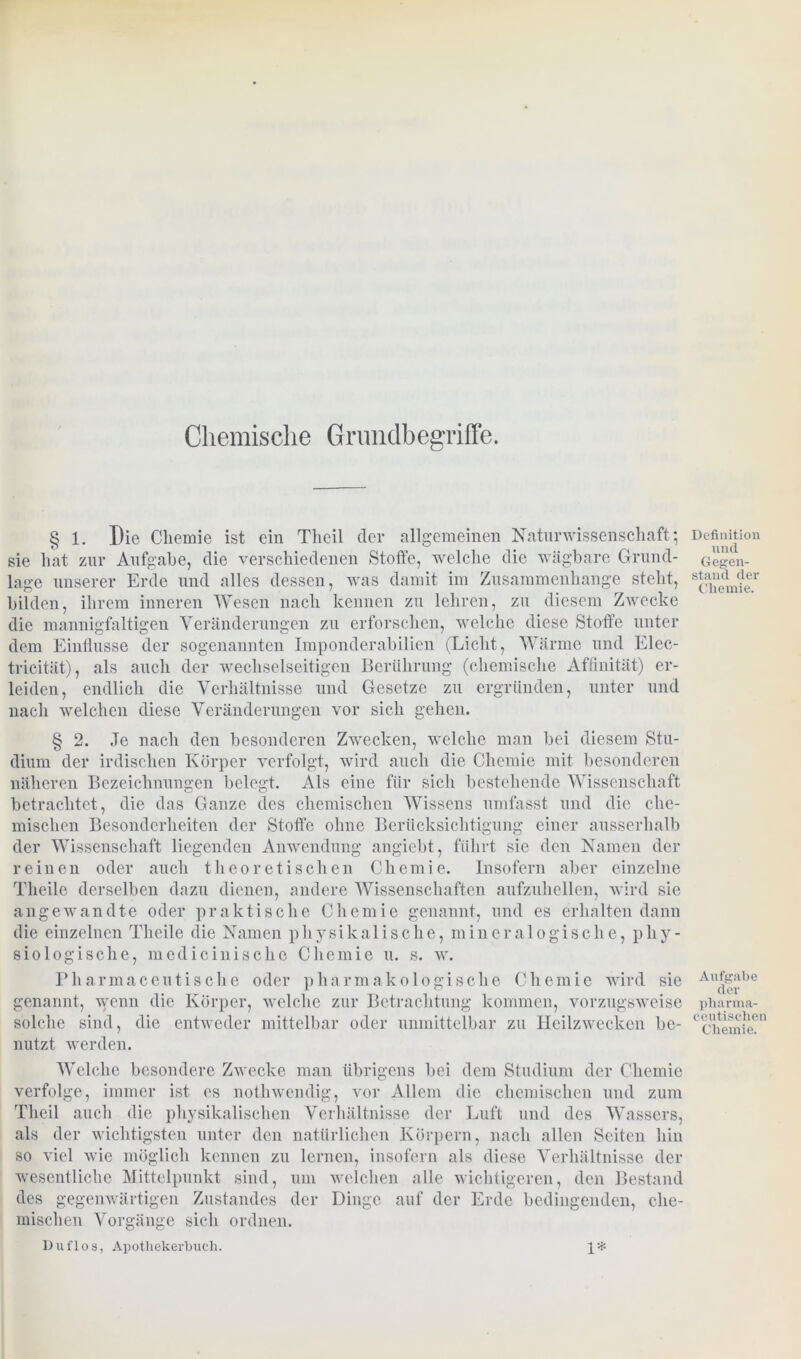 § 1. Die Chemie ist ein Theil cler allgemeinen Naturwissenschaft; sie hat zur Aufgabe, die verschiedenen Stoffe, welche die wägbare Grund- lage unserer Erde und alles dessen, was damit im Zusammenhänge steht, bilden, ihrem inneren Wesen nach kennen zu lehren, zu diesem Zwecke die mannigfaltigen Veränderungen zu erforschen, welche diese Stoffe unter dem Einflüsse der sogenannten Imponderabilien (Licht, Wärme und Elec- tricität), als auch der wechselseitigen Berührung (chemische Affinität) er- leiden, endlich die Verhältnisse und Gesetze zu ergründen, unter und nach welchen diese Veränderungen vor sich gehen. § 2. Je nach den besonderen Zwecken, welche man bei diesem Stu- dium der irdischen Körper verfolgt, wird auch die Chemie mit besonderen näheren Bezeichnungen belegt. Als eine für sich bestehende Wissenschaft betrachtet, die das Ganze des chemischen Wissens umfasst und die che- mischen Besonderheiten der Stoffe ohne Berücksichtigung einer ausserhalb der Wissenschaft liegenden Anwendung angiebt, führt sie den Namen der reinen oder auch theoretischen Chemie. Insofern aber einzelne Theile derselben dazu dienen, andere Wissenschaften aufzuhellen, wird sie angewandte oder praktische Chemie genannt, und es erhalten dann die einzelnen Theile die Namen physikalische, mineralogische, phy- siologische, medicinische Chemie u. s. w. Pharmaceutische oder pharmakologische Chemie wird sie genannt, wenn die Körper, welche zur Betrachtung kommen, vorzugsweise solche sind, die entweder mittelbar oder unmittelbar zu Heilzwecken be- nutzt werden. Welche besondere Zwecke man übrigens bei dem Studium der Chemie verfolge, immer ist es nothwendig, vor Allem die chemischen und zum Theil auch die physikalischen Verhältnisse der Luft und des Wassers, als der wichtigsten unter den natürlichen Körpern, nach allen Seiten hin so viel wie möglich kennen zu lernen, insofern als diese Verhältnisse der wesentliche Mittelpunkt sind, um welchen alle wichtigeren, den Bestand des gegenwärtigen Zustandes der Dinge auf der Erde bedingenden, che- mischen Vorgänge sich ordnen. Duflos, Apothekerbuch. 1* Definition und Gegen- stand der Chemie. Aufgabe der pharma- ceutischen Chemie.