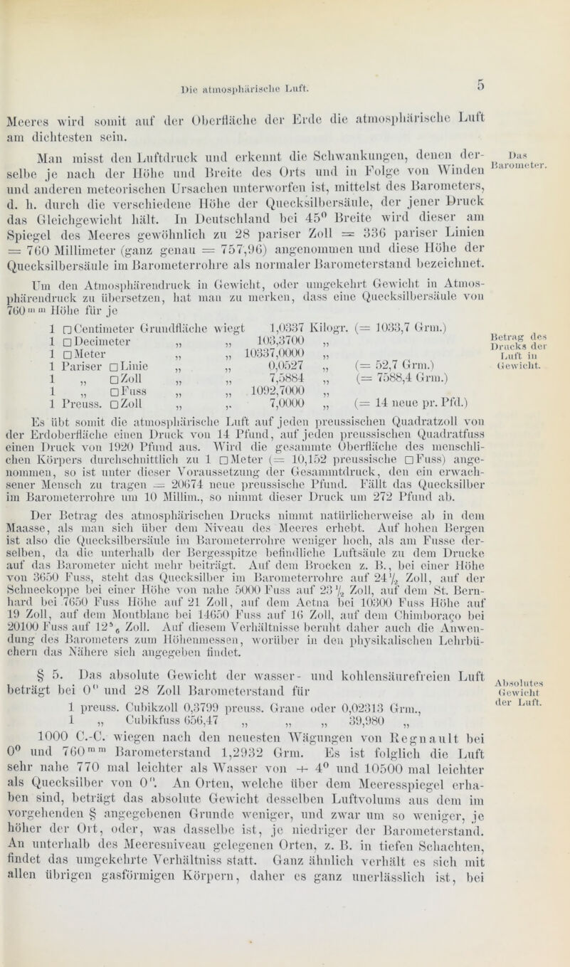 Meeres wird somit auf am dichtesten sein. der Oberfläche der Erde die atmosphärische Luft Man misst den Luftdruck und erkennt die Schwankungen, denen der- selbe je nach der Höhe und Breite des Orts und in Folge von Winden und anderen meteorischen Ursachen unterworfen ist, mittelst des Barometers, d. h. durch die verschiedene Höhe der Quecksilbersäule, der jener Druck das Gleichgewicht hält. In Deutschland bei 45° Breite wird dieser am Spiegel des Meeres gewöhnlich zu 28 pariser Zoll = 336 pariser Linien = 760 Millimeter (ganz genau — 757,96) angenommen und diese Höhe der Quecksilbersäule im Barometerrohre als normaler Barometerstand bezeichnet. Das Barometer. Um den Atmosphärendruck in Gewicht, oder umgekehrt Gewicht in Atmos- phärendruck zu übersetzen, hat man zu merken, dass eine Quecksilbersäule von 760 >“111 Höhe für je 1 nCentimeter Grundfläche wiegt 1 □Decimeter 1 □ Meter 1 Pariser □ Linie i „ oZoii 1 „ dFuss 1 Preuss. dZüH 1,0337 Kilogr. (= 1033,7 Grm.) 103,3700 „ 10337,0000 „ 0,0527 „ (= 52,7 Grm.) 7,5884 „ (= 7588,4 Grm.) 1092,7000 „ 7,0000 „ (= 14 neue pr. Pfd.) Betrag des Drucks der Luft in Gewicht. Es übt somit die atmosphärische Luft auf jeden preussischen Quadratzoll von der Erdoberfläche einen Druck von 14 Pfund, auf jeden preussischen Quadratfuss einen Druck von 1920 Pfund aus. Wird die gesammte Oberfläche des menschli- chen Körpers durchschnittlich zu 1 □ Meter (= 10,152 preussische nFuss) ange- nommen, so ist unter dieser Voraussetzung der Gesammtdruck, den ein erwach- sener Mensch zu tragen — 20674 neue preussische Pfund. Fällt das Quecksilber im Barometerrohre um 10 Millim., so nimmt dieser Druck tun 272 Pfund ab. Der Betrag des atmosphärischen Drucks nimmt natürlicherweise ab in dem Maasse, als man sich über dem Niveau des Meeres erhebt. Auf holten Bergen ist also die Quecksilbersäule im Barometerrohre weniger hoch, als ant Fasse der- selben, da die unterhalb der Bergesspitze befindliche Luftsäule zu dem Drucke auf das Barometer nicht mehr beiträgt. Auf dem Brocken z. B., bei einer Höhe von 3650 Fass, steht das Quecksilber im Barometerrohre auf 24‘/2 Zoll, auf der Schneekoppe bei einer Höhe von nahe 5000 Fuss auf 23 % Zoll, auf dem St. Bern- hard bei 7650 Fuss Höhe auf 21 Zoll, auf dem Aetna bei 10300 Fuss Höhe auf 19 Zoll, auf dem Montblanc bei 14650 Fuss auf 16 Zoll, auf dem Chimboraeo bei 20100 Fuss auf 1256 Zoll. Auf diesem Verhältnisse beruht daher auch die Anwen- dung des Barometers zum Höhenmessen, worüber in den physikalischen Lehrbü- chern das Nähere sich angegeben findet. § 5. Das absolute Gewicht der wasser- und kohlensäurefreien Luft beträgt bei 0 und 28 Zoll Barometerstand für 1 preuss. Cubikzoll 0,3799 preuss. Grane oder 0,02313 Grm., 1 „ Cubikfuss 656,47 „ „ „ 39,980 „ 1000 C.-C. wiegen nach den neuesten Wägungen von Regnault bei 0° und 760mni Barometerstand 1,2932 Grm. Es ist folglich die Luft sehr nahe 770 mal leichter als Wasser von 4° und 10500 mal leichter als Quecksilber von 0°. An Orten, welche über dem Meeresspiegel erha- ben sind, beträgt das absolute Gewicht desselben Luftvolums aus dem im vorgehenden § angegebenen Grunde weniger, und zwar um so weniger, je höher der Ort, oder, was dasselbe ist, je niedriger der Barometerstand. An unterhalb des Meeresniveau gelegenen Orten, z. B. in tiefen Schachten, findet das umgekehrte Verhältniss statt. Ganz ähnlich verhält es sich mit allen übrigen gasförmigen Körpern, daher es ganz unerlässlich ist, bei Absolutes Gewielit der Luft.