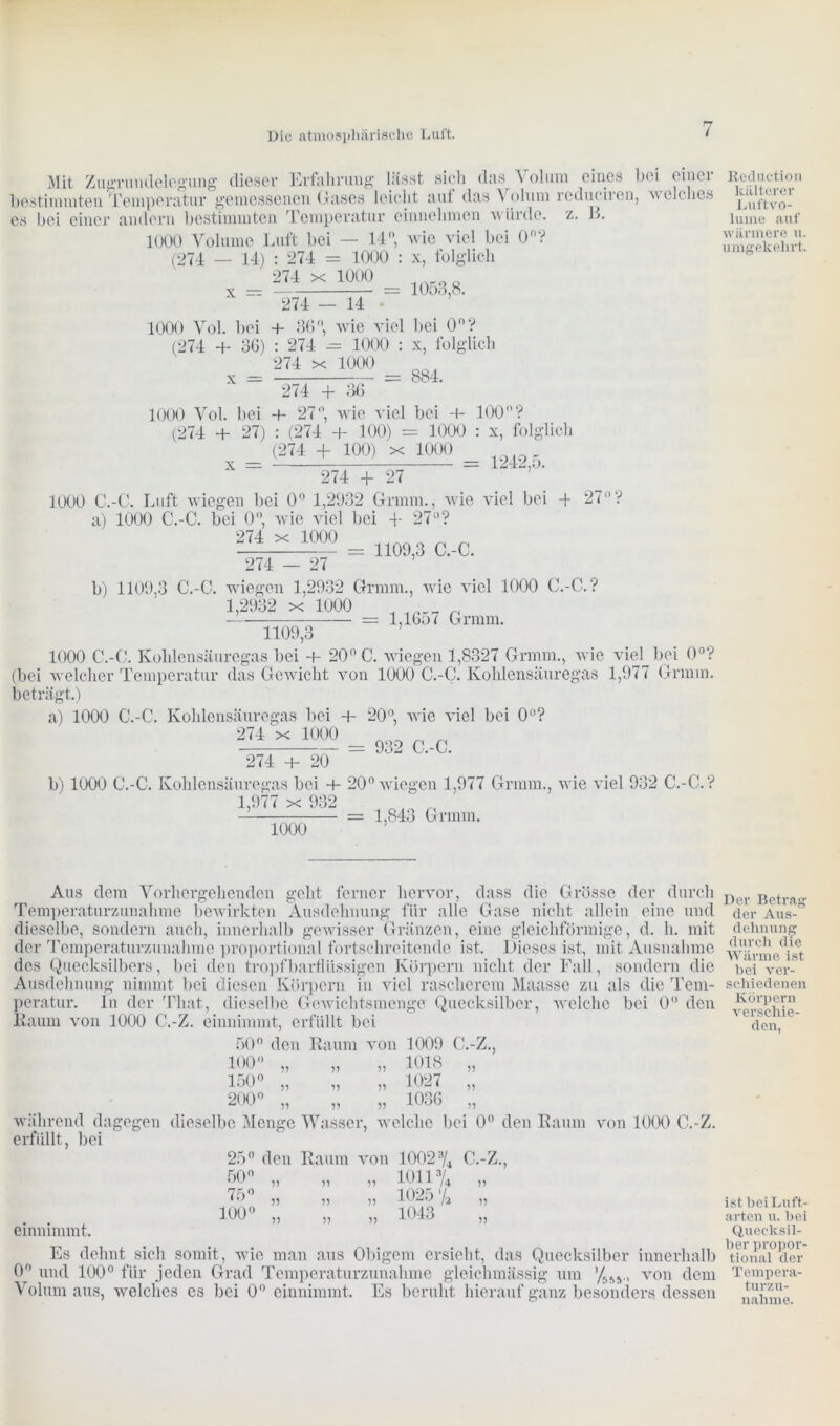 Mit Zugrundelegung dieser Erfahrung lässt sich das Volum eines bei einer bestimmten Temperatur gemessenen Gases leicht aut das Volum redlichen, 'welches es hei einer andern bestimmten Temperatur einnehmen würde, z. B. 1000 Volume Luft bei — 14°, w ie viel bei 0°? (274 — 14) : 274 = 1000 : x, folglich X = ™ = 1053,8. 274 - 14 ■ 1000 Vol. hei + 36°, wie viel bei 0n? (274 + 36) : 274 — 1000 : x, folglich = 274 x 1000 = 274 + 36 1000 Vol. bei -t- 27°, wie viel bei 4- 100°? (274 + 27) : (274 + 100) = 1000 : x, folglich (274 + 100) x 1000 x = = 1242,5. 274 + 27 1000 C.-C. Luft wiegen bei 0° 1,2932 Grmm., wie viel bei -f- 27° ? a) 1000 C.-C. bei 0°, wie viel bei + 27°? 274 .ül”g = 1100,3 C.-C. 274 - 27 b) 1109,3 C.-C. wiegen 1,2932 Grmm., wie viel 1000 C.-C.? 1,2932 x 1000 — = l,16o< Grmm. 1109,3 1000 C.-C. Kohlensäuregas bei 20° C. wiegen 1,8327 Grmm., wie viel bei 0°? (bei welcher Temperatur das Gewicht von 1000 C.-C. Kohlensäuregas 1,977 Grmm. beträgt.) a) 1000 C.-C. Kohlensäuregas bei + 20°, wie viel bei 0? = 032 C.-C. 274 + 20 b) 1000 C.-C. Kohlensäuregas bei -t- 20° wiegen 1,977 Grmm., wie viel 932 C.-C.? i ^ ^ noo ßeduction kälterer Luftvo- lume auf wärmere u. umgekehrt. 1,977 x 932 1000 1,843 Grmm. Aus dem Vorhergehenden geht ferner hervor, dass die Grösse der durch Temperaturzunahme bewirkten Ausdehnung für alle Gase nicht allein eine und dieselbe, sondern auch, innerhalb gewisser Gränzen, eine gleichförmige, d. h. mit der Temperaturzunahme proportional fortschreitende ist. Dieses ist, mit Ausnahme des Quecksilbers, bei den tropfbarflüssigen Körpern nicht der Fall, sondern die Ausdehnung nimmt bei diesen Körpern in viel rascherem Maasse zu als die Tem- peratur. In der That, dieselbe Gewichtsmenge Quecksilber, welche bei 0° den Kaum von 1000 C.-Z. einnimmt, erfüllt bei 50° den Raum von 1009 C.-Z., 100° „ „ „ 1018 „ 150° „ „ „ 1027 „ 200° „ „ „ 1036 „ während dagegen dieselbe Menge Wasser, welche bei 0° den Raum von 1000 C.-Z. erfüllt, bei 25° den Raum von 1002% C.-Z., 50 „ „ „ 1011% „ i5° „ „ ,, 1025 % „ . . 100° „ „ „ 1043 einnimmt. Es dehnt sich somit, wrie man aus Obigem ersieht, das Quecksilber innerhalb 0 und 100° für jeden Grad Temperaturzunahme gleichmässig um von dem Volum aus, welches es bei 0° einnimmt. Es beruht hierauf ganz besonders dessen Der Betrag der Aus- dehnung durch die Wärme ist bei ver- schiedenen Körpern verschie- den, ist bei Luft- arten u. bei Quecksil- ber propor- tional der Tempera- turzu- nahme.