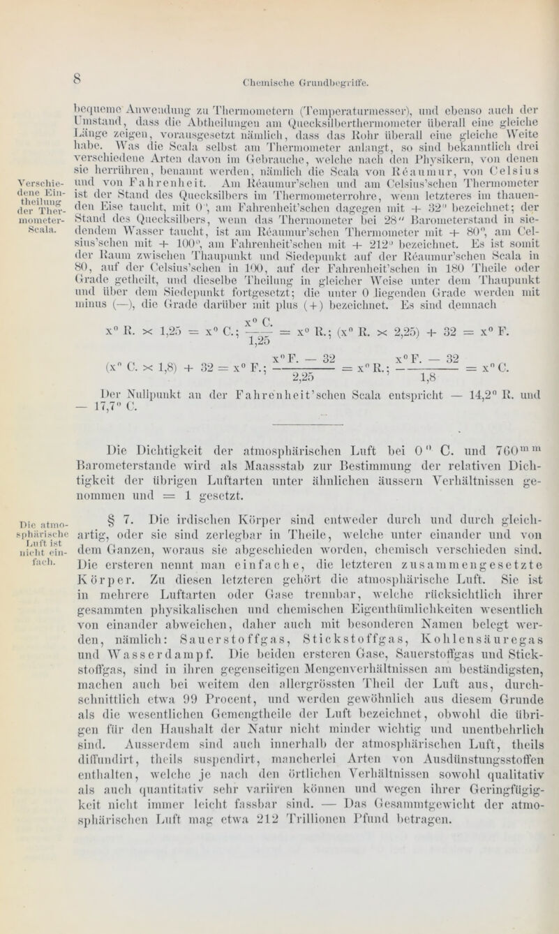 Chemische Grundbegriffe. Verschie- dene Ein- theilung der Ther- mometer- Scala. Die atmo- sphärische Luft ist nicht ein- fach. bequeme Anwendung zu Thermometern (Temperaturmesser), und ebenso auch der l instand, dass die Abtheilungen am Quecksilberthermometer überall eine gleiche Länge zeigen, vorausgesetzt nämlich, dass das Kohr überall eine gleiche Weite habe. Was die Scala selbst am Thermometer anlangt, so sind bekanntlich drei verschiedene Arten davon im Gebrauche, welche nach den Physikern, von denen sic herrühren, benannt werden, nämlich die Scala von Reaumur, von Celsius und von Fahrenheit. Am Keaumur’schen und am Celsius’schen Thermometer ist der Stand des Quecksilbers im Thermometerrohre, wenn letzteres im thauen- den Eise taucht, mit 0, am Fahrenheit’schcn dagegen mit 4- 32“ bezeichnet; der Stand des Quecksilbers, wenn das Thermometer bei 28 Barometerstand in sie- dendem Wasser taucht, ist am Reaumur’schen Thermometer mit 4- 80°, am Cel- sius’schen mit 4- 100°, am Fahrenheit’schen mit + 212“ bezeichnet. Es ist somit der Kaum zwischen Thaupunkt und Siedepunkt auf der Reaumur’schen Scala in 80, aut der Celsius’schen in 100, auf der Fahrenheit’schen in 180 Tlieile oder Grade getheilt, und dieselbe Theilung in gleicher Weise unter dem Thaupunkt und über dem Siedepunkt fortgesetzt; die unter 0 .liegenden Grade werden mit minus (—), die Grade darüber mit plus ( + ) bezeichnet. 0 C. Es sind demnach x° K. x 1,25 - x° C.; = x° K.; (x° R. x 2,25) 4- 32 = x° F. (x° C. x 1,8) + 32 = x° F.; x°F. — 32 2,25 = xn R.; x° F. — 32 1,8 = xnC. Der Nullpunkt an der Fahrenheit’schen Scala entspricht — 14,2° K. — 17,7° C. und Die Dichtigkeit der atmosphärischen Luft bei 0 C. und 760mm Barometerstände wird als Maassstab zur Bestimmung der relativen Dich- tigkeit der übrigen Luftarten unter ähnlichen äussern Verhältnissen ge- nommen und = 1 gesetzt. § 7. Die irdischen Körper sind entweder durch und durch gleich- artig, oder sie sind zerlegbar in Tlieile, welche unter einander und von dem Ganzen, woraus sie abgeschieden worden, chemisch verschieden sind. Die ersteren nennt man einfache, die letzteren zusammengesetzte Körper. Zu diesen letzteren gehört die atmosphärische Luft. Sie ist in mehrere Luftarten oder Gase trennbar, welche rücksichtlich ihrer gesammten physikalischen und chemischen Eigenthümliclikeiten wesentlich von einander abweichen, daher auch mit besonderen Namen belegt wer- den , nämlich: Sauerstoffgas, Stickstoffgas, Kohlensäur eg a s und Wasser dampf. Die beiden ersteren Gase, Sauerstoffgas und Stick- stoffgas, sind in ihren gegenseitigen Mengenverhältnissen am beständigsten, machen auch bei weitem den allergrössten Tlieil der Luft aus, durch- schnittlich etwa 99 Procent, und werden gewöhnlich aus diesem Grunde als die wesentlichen Gemengtheile der Luft bezeichnet, obwohl die übri- gen für den Haushalt der Natur nicht minder wichtig und unentbehrlich sind. Ausserdem sind auch innerhalb der atmosphärischen Luft, tlieils diffundirt, theils suspendirt, mancherlei Arten von Ausdünstungsstoffen enthalten, welche je nach den örtlichen Verhältnissen sowohl qualitativ als auch quantitativ sehr variiren können und wegen ihrer Geringfügig- keit nicht immer leicht fassbar sind. — Das Gesammtgewiclit der atmo- sphärischen Luft mag etwa 212 Trillionen Pfund betragen.