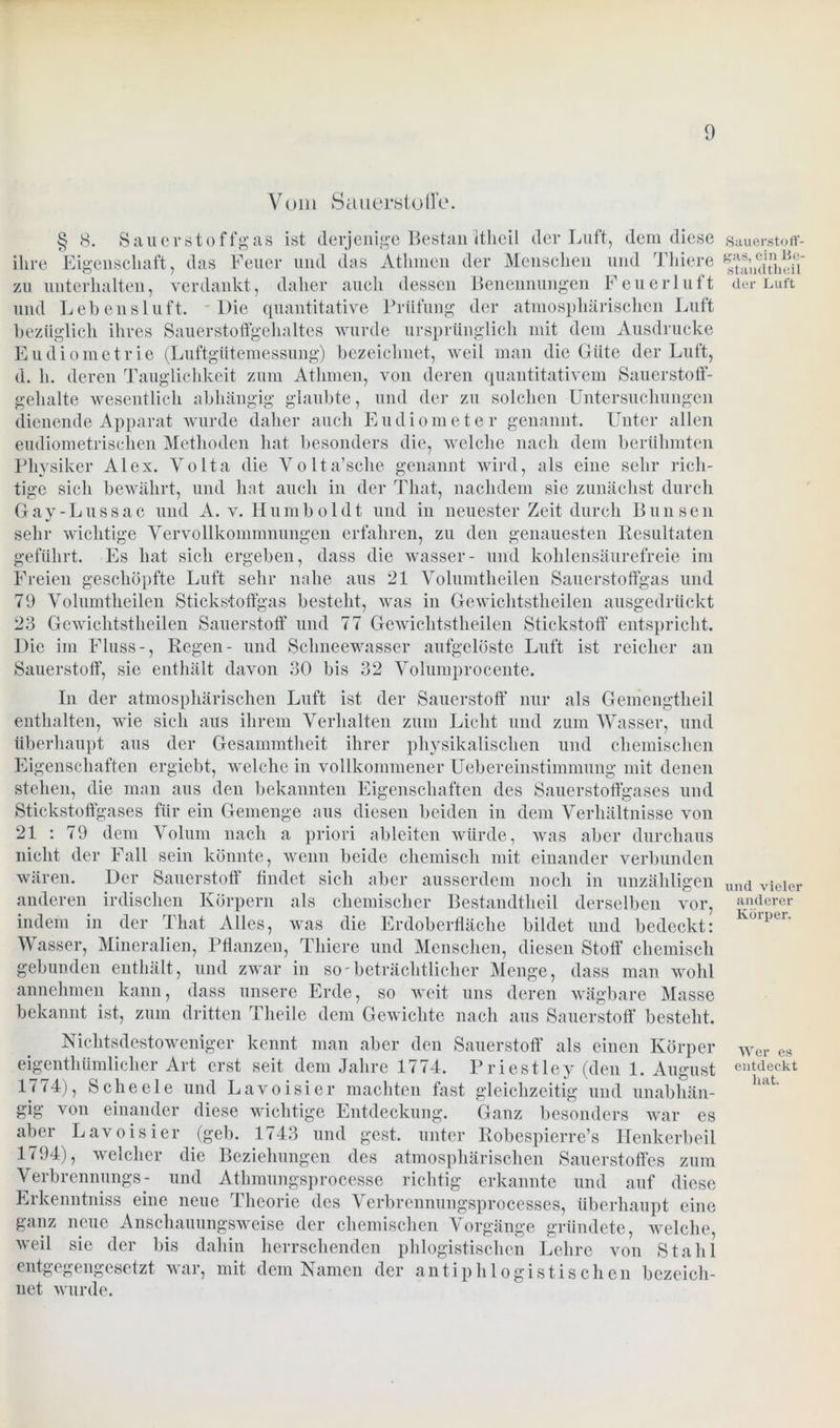 Vom Sauerstoffe. § 8. Sauerstoffgas ist derjenige Bestan itheil der Luft, dem diese ihre Eigenschaft, das Feuer und das Atlunen der Menschen und Tliiere zu unterhalten, verdankt, daher auch dessen Benennungen Feuerluft und Lebensluft. Die quantitative Prüfung der atmosphärischen Luft bezüglich ihres Sauerstoffgehaltes wurde ursprünglich mit dem Ausdrucke Eudiometrie (Luftgütemessung) bezeichnet, weil man die Güte der Luft, d. h. deren Tauglichkeit zum Atlimen, von deren quantitativem Sauerstoff- gehalte wesentlich abhängig glaubte, und der zu solchen Untersuchungen dienende Apparat wurde daher auch Eudiometer genannt. Unter allen eudiometrisclien Methoden hat besonders die, welche nach dem berühmten Physiker Alex. Volta die Volta’sche genannt wird, als eine sehr rich- tige sich bewährt, und hat auch in der That, nachdem sie zunächst durch Gay-Lussac und A. v. Humboldt und in neuester Zeit durch Bimsen sehr wichtige Vervollkommnungen erfahren, zu den genauesten Resultaten geführt. Es hat sich ergeben, dass die wasser- und kohlensäurefreie im Freien geschöpfte Luft sehr nahe aus 21 Volumtheilen Sauerstoffgas und 79 Volumtheilen Stickstoffgas besteht, was in Gewichtstheilen ausgedrückt 23 Gewichtstheilen Sauerstoff und 77 Gewichtstheilen Stickstoff entspricht. Die im Fluss-, Regen- und Schneewasser aufgelöste Luft ist reicher an Sauerstoff, sie enthält davon 30 bis 32 Volumprocente. In der atmosphärischen Luft ist der Sauerstoff nur als Gemengtheil enthalten, wie sich aus ihrem Verhalten zum Licht und zum Wasser, und überhaupt aus der Gesammtheit ihrer physikalischen und chemischen Eigenschaften ergiebt, welche in vollkommener Uebereinstimmung mit denen stehen, die man aus den bekannten Eigenschaften des Sauerstoffgases und Stickstoffgases für ein Gemenge aus diesen beiden in dem Verhältnisse von 21 : 79 dem Volum nach a priori ableiten würde, was aber durchaus nicht der Fall sein könnte, wenn beide chemisch mit einander verbunden wären. Der Sauerstoff findet sich aber ausserdem noch in unzähligen anderen irdischen Körpern als chemischer Bestandtheil derselben vor, indem in der That Alles, was die Erdoberfläche bildet und bedeckt: Wasser, Mineralien, Pflanzen, Tliiere und Menschen, diesen Stoff chemisch gebunden enthält, und zwar in so'beträchtlicher Menge, dass man wohl annehmen kann, dass unsere Erde, so weit uns deren wägbare Masse bekannt ist, zum dritten Theile dem Gewichte nach aus Sauerstoff besteht. Nichtsdestoweniger kennt man aber den Sauerstoff als einen Körper eigenthümliclier Art erst seit dem Jahre 1774. Priestley (den 1. August 1774), Scheele und Lavoisier machten fast gleichzeitig und unabhän- gig von einander diese wichtige Entdeckung. Ganz besonders war es aber Lavoisier (geb. 1743 und gest. unter Robespierre’s Henkerbeil 1794), welcher die Beziehungen des atmosphärischen Sauerstoffes zum Verbrennungs- und Athmungsprocesse richtig erkannte und auf diese Erkenntniss eine neue Theorie des Verbrennungsprocesses, überhaupt eine ganz neue Anschauungsweise der chemischen Vorgänge gründete, welche, weil sie der bis dahin herrschenden phlogistischcn Lehre von Stahl entgegengesetzt war, mit dem Namen der antiphlogistischen bezeich- net wurde. Sauerstoff- gas, ein lie- standtheii der Luft und vieler anderer Körper. Wer es entdeckt hat.
