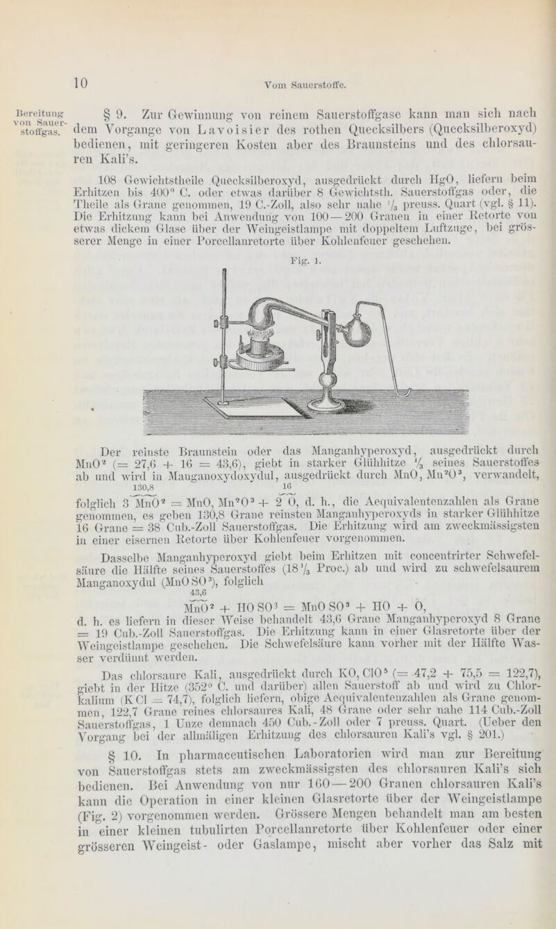 Bereitung von Sauer- stoffgas. § 9. Zur Gewinnung von reinem Sauerstoffgase kann man sich nach dem Vorgänge von Lavoisier des rotlien Quecksilbers (Quecksilberoxyd) bedienen, mit geringeren Kosten aber des Braunsteins und des chlorsau- ren Kali’s. 108 Gewichtstheile Quecksilberoxyd, ausgedrückt durch HgO, liefern beim Erhitzen bis 400° C. oder etwas darüber 8 Gcwichtsth. Sauerstoffgas oder, die Tlieile als Grane genommen, 19 C.-Zoll, also sehr nahe '/3 preuss. Quart (vgl. § 11). Die Erhitzung kann bei Anwendung von 100 — 200 Granen in einer Retorte von etwas dickem Glase Uber der Weingeistlampe mit doppeltem Luftzuge, bei grös- serer Menge in einer Porcellanretorte über Kohlenfeuer geschehen. Der reinste Braunstein oder das Manganhyperoxyd, ausgedrückt durch MnO2 (= 27,(5 + 16 — 43,(5), giebt in starker Glühhitze J/3 seines Sauerstoffes ab und wird in Mauganoxydoxydul, ausgedrückt durch MnO, Mn*ö3, verwandelt, 130,8 ' iß folglich 3^Mn02 = MnO, Mn203 + 2 O, d. ln, die Aequivalentenzahlen als Grane genommen, es geben 130,8 Grane reinsten Manganhyperoxyds in starker Glühhitze 16 Grane = 38 Cub.-Zoll Sauerstoffgas. Die Erhitzung wird am zweckmässigsten in einer eisernen Retorte über Kohlenfeuer vorgenommen. Dasselbe Manganhyperoxyd giebt beim Erhitzen mit concentrirter Schwefel- säure die Hälfte seines Sauerstoffes (187s Proc.) ab und wird zu schwefelsaurem Manganoxydul (MnOSO3), folglich 43,6 MnO2 + ITO SO3 = MnO SO3 + HO + 0, d. h. es liefern in dieser Weise behandelt 43,6 Grane Manganhyperoxyd 8 Grane = 19 Cub.-Zoll Sauerstoffgas. Die Erhitzung kann in einer Glasretorte über der Weingeistlampe geschehen. Die Schwefelsäure kann vorher mit der Hälfte Was- ser verdünnt werden. Das chlorsaure Kali, ausgedrückt durch KO, CIO5 (= 47,2 + 75,5 = 122,7), giebt in der Hitze (352° C. und darüber) allen Sauerstoff ab und wird zu Chlor- kalium (KCl —74,7), folglich liefern, obige Aequivalentenzahlen als Grane genom- men, 122,7 Grane reines chlorsaures Kali, 48 Grane oder sehr nahe 114 Cub.-Zoll Sauerstoffgas, 1 Unze demnach 450 Cub.-Zoll oder 7 preuss. Quart. (Ueber den Vorgang bei der allmäligen Erhitzung des chlorsauren Kali’s vgl. § 201.) § 10. In pharmaceutischen Laboratorien wird man zur Bereitung von Sauerstoffgas stets am zweckmässigsten des chlorsauren Kali’s sich bedienen. Bei Anwendung von nur 160 — 200 Granen chlorsauren Kali’s kann die Operation in einer kleinen Glasretorte über der Weingeistlampe (Fig. 2) vorgenommen werden. Grössere Mengen behandelt man am besten in einer kleinen tubulirten Porcellanretorte über Kohlenfeuer oder einer grösseren Weingeist- oder Gaslampe, mischt aber vorher das Salz mit