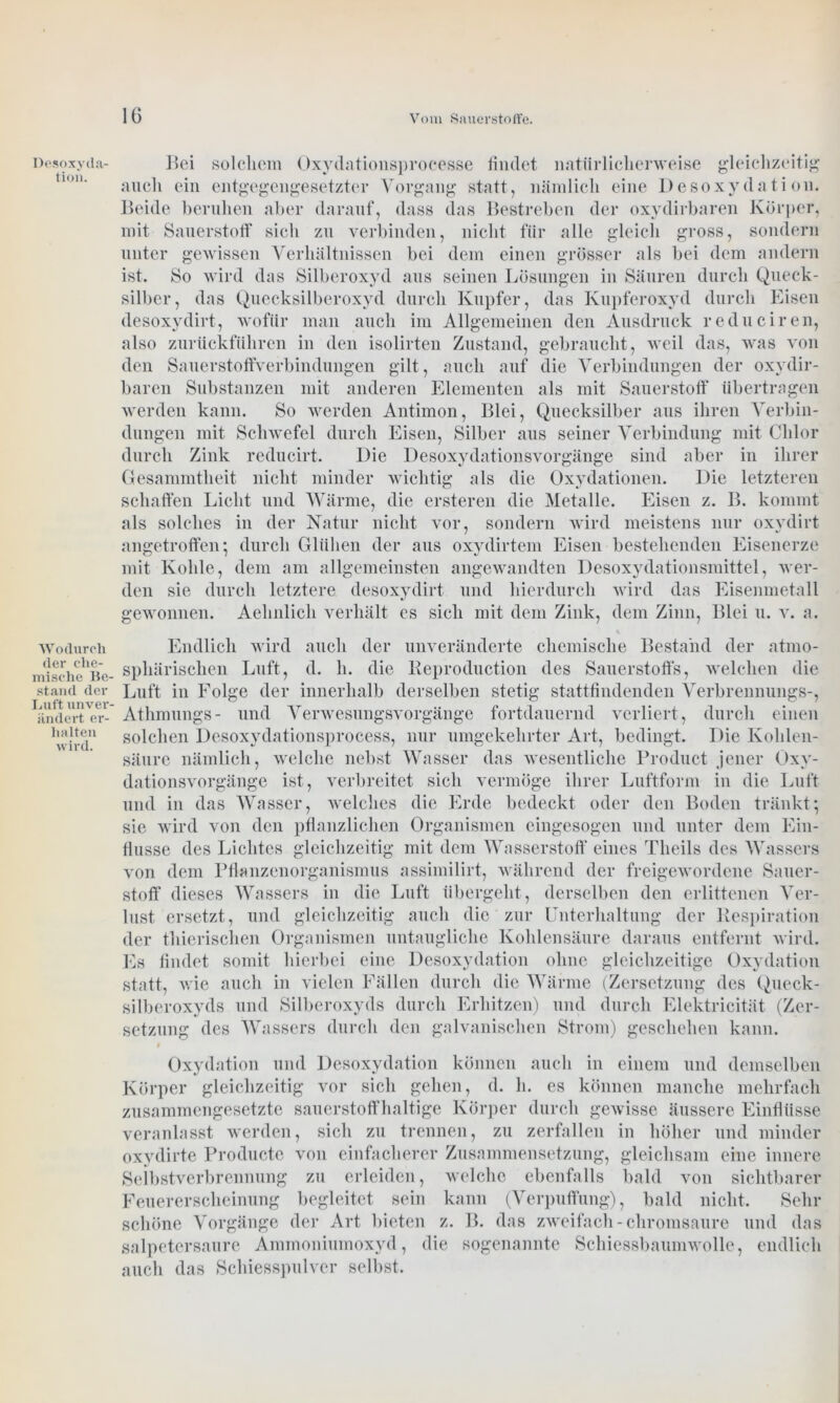 Desoxyda- tion. Wodurch der che- mische Be- stand der Luft unver- ändert er- halten wird. Bei solchem Oxydationsprocesse findet natürlicherweise gleichzeitig auch ein entgegengesetzter Vorgang statt, nämlich eine Desoxydation. Beide beruhen aber darauf, dass das Bestreben der oxydirbaren Körper, mit Sauerstoff sich zu verbinden, nicht für alle gleich gross, sondern unter gewissen Verhältnissen bei dem einen grösser als bei dem andern ist. So wird das Silberoxyd aus seinen Lösungen in Säuren durch Queck- silber, das Quecksilberoxyd durch Kupfer, das Kupferoxyd durch Eisen desoxydirt, wofür man auch im Allgemeinen den Ausdruck reduciren, also zurückführen in den isolirten Zustand, gebraucht, weil das, was von den Sauerstoffverbindungen gilt, auch auf die Verbindungen der oxydir- baren Substanzen mit anderen Elementen als mit Sauerstoff übertragen werden kann. So werden Antimon, Blei, Quecksilber aus ihren Verbin- dungen mit Schwefel durch Eisen, Silber aus seiner Verbindung mit Chlor durch Zink reducirt. Die Desoxydationsvorgänge sind aber in ihrer Gesammtheit nicht minder wichtig als die Oxydationen. Die letzteren schaffen Licht und Wärme, die ersteren die Metalle. Eisen z. B. kommt als solches in der Natur nicht vor, sondern wird meistens nur oxydirt angetroffen; durch Glühen der aus oxydirtem Eisen bestehenden Eisenerze mit Kohle, dem am allgemeinsten angewandten Desoxydationsmittel, wer- den sie durch letztere desoxydirt und hierdurch wird das Eisenmetall gewonnen. Aehnlich verhält es sich mit dem Zink, dem Zinn, Blei u. v. a. Endlich wird auch der unveränderte chemische Bestand der atmo- sphärischen Luft, d. h. die Keproduction des Sauerstoffs, welchen die Luft in Folge der innerhalb derselben stetig stattfindenden Verbrennungs-, Athmungs- und Verwesungsvorgänge fortdauernd verliert, durch einen solchen Desoxydationsprocess, nur umgekehrter Art, bedingt. Die Kohlen- säure nämlich, welche nebst Wasser das wesentliche Product jener Oxy- dationsvorgänge ist, verbreitet sich vermöge ihrer Luftform in die Luft und in das Wasser, welches die Erde bedeckt oder den Boden tränkt; sie wird von den pflanzlichen Organismen eingesogen und unter dem Ein- flüsse des Lichtes gleichzeitig mit dem Wasserstoff eines Theils des Wassers von dem Pflanzenorganismus assimilirt, während der freigewordene Sauer- stoff dieses Wassers in die Luft übergeht , derselben den erlittenen Ver- lust ersetzt, und gleichzeitig auch die zur Unterhaltung der Respiration der thicrischen Organismen untaugliche Kohlensäure daraus entfernt wird. Es findet somit hierbei eine Desoxydation ohne gleichzeitige Oxydation statt, wie auch in vielen Fällen durch die Wärme (Zersetzung des Queck- silberoxyds und Silberoxyds durch Erhitzen) und durch Elektricität (Zer- setzung des Wassers durch den galvanischen Strom) geschehen kann. t . . Oxydation und Desoxydation können auch in einem und demselben Körper gleichzeitig vor sich gehen, d. h. es können manche mehrfach zusammengesetzte sauerstoffhaltige Körper durch gewisse äussere Einflüsse veranlasst werden, sich zu trennen, zu zerfallen in höher und minder oxvdirte Producte von einfacherer Zusammensetzung, gleichsam eine innere Selbstverbrennung zu erleiden, welche ebenfalls bald von sichtbarer Feuererscheinung begleitet sein kann (Verpuffung), bald nicht. Sehr schöne Vorgänge der Art bieten z. B. das zweifach-chromsaure und das salpetersaure Ammoniumoxyd, die sogenannte Schiessbaumwolle, endlich auch das Schiesspulver selbst.