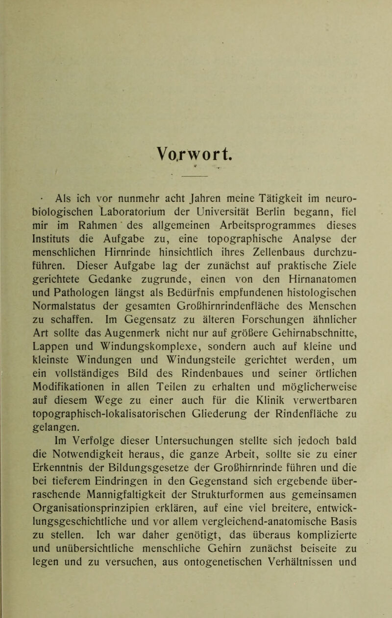 Vorwort. • Als ich vor nunmehr acht Jahren meine Tätigkeit im neuro- biologischen Laboratorium der Universität Berlin begann, fiel mir im Rahmen' des allgemeinen Arbeitsprogrammes dieses Instituts die Aufgabe zu, eine topographische Analj>se der menschlichen Hirnrinde hinsichtlich ihres Zellenbaus durchzu- führen. Dieser Aufgabe lag der zunächst auf praktische Ziele gerichtete Gedanke zugrunde, einen von den Hirnanatomen und Pathologen längst als Bedürfnis empfundenen histologischen Normalstatus der gesamten Großhirnrindenfläche des Menschen zu schaffen. Im Gegensatz zu älteren Forschungen ähnlicher Art sollte das Augenmerk nicht nur auf größere Gehirnabschnitte, Lappen und Windungskomplexe, sondern auch auf kleine und kleinste Windungen und Windungsteile gerichtet werden, um ein vollständiges Bild des Rindenbaues und seiner örtlichen Modifikationen in allen Teilen zu erhalten und möglicherweise auf diesem Wege zu einer auch für die Klinik verwertbaren topographisch-lokalisatorischen Gliederung der Rindenfläche zu gelangen. Im Verfolge dieser Untersuchungen stellte sich jedoch bald die Notwendigkeit heraus, die ganze Arbeit, sollte sie zu einer Erkenntnis der Bildungsgesetze der Großhirnrinde führen und die bei tieferem Eindringen in den Gegenstand sich ergebende über- raschende Mannigfaltigkeit der Strukturformen aus gemeinsamen Organisationsprinzipien erklären, auf eine viel breitere, entwick- lungsgeschichtliche und vor allem vergleichend-anatomische Basis zu stellen. Ich war daher genötigt, das überaus komplizierte und unübersichtliche menschliche Gehirn zunächst beiseite zu legen und zu versuchen, aus ontogenetischen Verhältnissen und