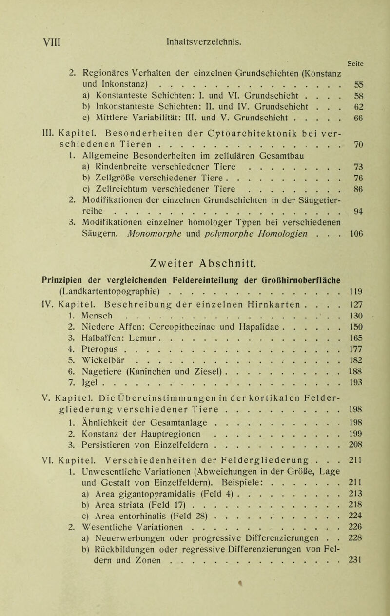 Seite 2. Regionäres Verhalten der einzelnen Grundschichten (Konstanz und Inkonstanz) 55 a) Konstanteste Schichten: I. und VI. Grundschicht .... 58 b) Inkonstanteste Schichten: II. und IV. Grundschicht ... 62 c) Mittlere Variabilität: III. und V. Grundschicht 66 III. Kapitel. Besonderheiten der Cptoarchitektonik bei ver- schiedenenTieren 70 1. Allgemeine Besonderheiten im zellulären Gesamtbau a) Rindenbreite verschiedener Tiere 73 b) Zellgröße verschiedener Tiere . . 76 c) Zellreichtum verschiedener Tiere 86 2. Modifikationen der einzelnen Grundschichten in der Säugetier- reihe 94 3. Modifikationen einzelner homologer Typen bei verschiedenen Säugern. Monomorphe und polymorphe Homologien . . . 106 Zweiter Abschnitt. Prinzipien der vergleichenden Feldereinteilung der Großhirnoberfläche (Landkartentopographie) 119 IV. Kapitel. Beschreibung der einzelnen Hirnkarten .... 127 1. Mensch 130 2. Niedere Affen: Cercopithecinae und Hapalidae 150 3. Halbaffen: Lemur 165 4. Pteropus 177 5. Wickelbär 182 6. Nagetiere (Kaninchen und Ziesel) 188 7. Igel 193 V. Kapitel. Die Übereinstimmungen inderkortikalen Felder- gliederung verschiedener Tiere 198 1. Ähnlichkeit der Gesamtanlage 198 2. Konstanz der Hauptregionen 199 3. Persistieren von Einzelfeldern 208 VI. Kapitel. Verschiedenheiten der Feldergliederung ... 211 1. Unwesentliche Variationen (Abweichungen in der Größe, Lage und Gestalt von Einzelfeldern). Beispiele: 211 a) Area gigantopyramidalis (Feld 4) 213 b) Area striata (Feld 17) 218 c) Area entorhinalis (Feld 28) 224 2. Wesentliche Variationen 226 a) Neuerwerbungen oder progressive Differenzierungen . . 228 b) Rückbildungen oder regressive Differenzierungen von Fel- dern und Zonen 231