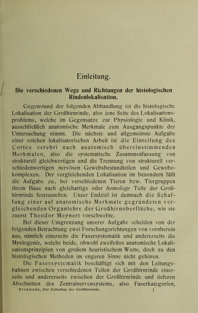 Einleitung. Die verschiedenen Wege und Richtungen der histologischen Rindenlokalisation. Gegenstand der folgenden Abhandlung ist die histologische Lokalisation der Großhirnrinde, also jene Seite des Lokalisations- problems, welche im Gegensätze zur Physiologie und Klinik, ausschließlich anatomische Merkmale zum Ausgangspunkte der Untersuchung nimmt. Die näehste und allgemeinste Aufgabe einer solchen lokalisatorischen Arbeit ist die Einteilung des Cortex cerebri nach anatomisch übereinstimmenden Merkmalen, also die systematisehe Zusammenfassung von strukturell gleichwertigen und die Trennung von strukturell ver- sehiedenwertigen nervösen Gewebsbestandteilen und Gewebe- komplexen. Der vergleichenden Lokalisation im besondern fällt die Aufgabe zu, bei verschiedenen Tieren bzw. Tiergruppen ihrem Baue nach gleichartige oder homologe Teile der Groß- hirnrinde festzustellen. Unser Endziel ist demnach die Schaf- fung einer auf anatomische Merkmale gegründeten ver- gleiehenden Organlehre der Großhirnoberfläche, wie sie zuerst Theodor Meynert vorschwebte. Bei dieser Umgrenzung unserer Aufgabe scheiden von der folgenden Betrachtung zwei Forschungsrichtungen von vornherein aus, nämlich einerseits die Fasersystematik und andererseits die Myelogenie, welche beide, obwohl zweifellos anatomische Lokali- sationsprinzipien von großem heuristisehem Werte, doch zu den histologischen Methoden im engeren Sinne nicht gehören. Die Fasersystematik beschäftigt sich mit den Leitungs- bahnen zwischen verschiedenen Teilen der Großhirnrinde einer- seits und andererseits zwischen der Großhirnrinde und tieferen Absehnitten des Zentralnervensystems, also Faserkategorien,