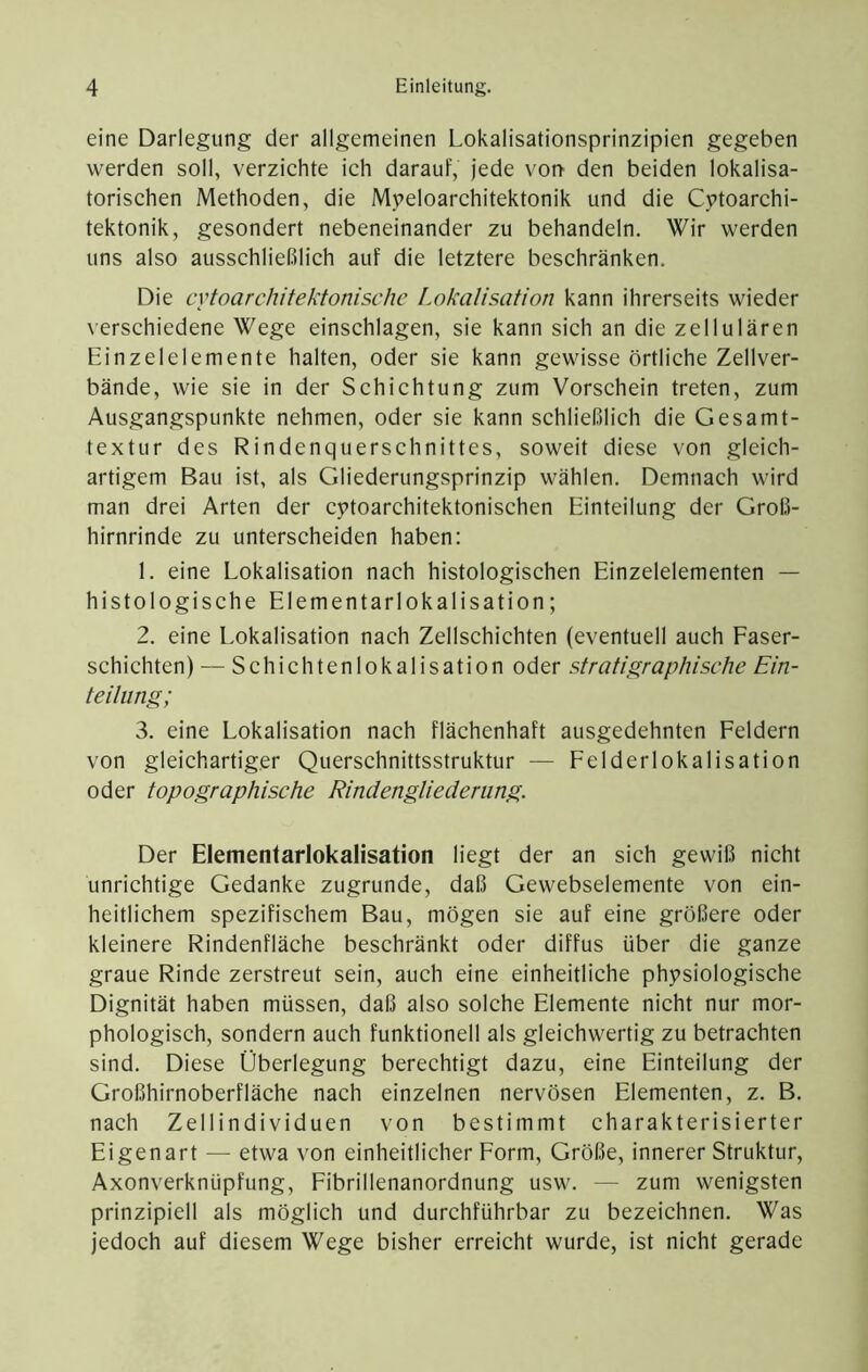 eine Darlegung der allgemeinen Lokalisationsprinzipien gegeben werden soll, verzichte ich darauf, jede vot> den beiden lokalisa- torischen Methoden, die Myeloarchitektonik und die Cytoarchi- tektonik, gesondert nebeneinander zu behandeln. Wir werden uns also ausschließlich auf die letztere beschränken. Die cytoarchitektonischc Lokalisation kann ihrerseits wieder \erschiedene Wege einschlagen, sie kann sich an die zellulären Einzelelemente halten, oder sie kann gewisse örtliche Zellver- bände, wie sie in der Schichtung zum Vorschein treten, zum Ausgangspunkte nehmen, oder sie kann schließlich die Gesamt- textur des Rindenquerschnittes, soweit diese von gleich- artigem Bau ist, als Gliederungsprinzip wählen. Demnach wird man drei Arten der cytoarchitektonischen Einteilung der Groß- hirnrinde zu unterscheiden haben: 1. eine Lokalisation nach histologischen Einzelelementen — histologische Elementarlokalisation; 2. eine Lokalisation nach Zellschichten (eventuell auch Faser- schichten) — Schichtenlokalisation oder stratigraphische Ein- teilung; 3. eine Lokalisation nach flächenhaft ausgedehnten Feldern von gleichartiger Querschnittsstruktur — Felderlokalisation oder topographische Rindengliederiing. Der Elementarlokalisation liegt der an sich gewiß nicht unrichtige Gedanke zugrunde, daß Gewebselemente von ein- heitlichem spezifischem Bau, mögen sie auf eine größere oder kleinere Rindenfläche beschränkt oder diffus über die ganze graue Rinde zerstreut sein, auch eine einheitliche physiologische Dignität haben müssen, daß also solche Elemente nicht nur mor- phologisch, sondern auch funktionell als gleichwertig zu betrachten sind. Diese Überlegung berechtigt dazu, eine Einteilung der Großhirnoberfläche nach einzelnen nervösen Elementen, z. B. nach Zellindividuen von bestimmt charakterisierter Eigenart — etwa von einheitlicher Form, Größe, innerer Struktur, Axonverknüpfung, Fibrillenanordnung usw. — zum wenigsten prinzipiell als möglich und durchführbar zu bezeichnen. Was jedoch auf diesem Wege bisher erreicht wurde, ist nicht gerade