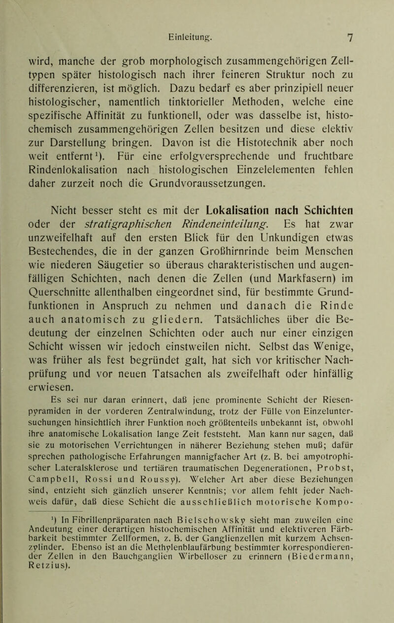 wird, manche der grob morphologisch zusammengehörigen Zell- t5>pen später histologisch nach ihrer feineren Struktur noch zu differenzieren, ist möglich. Dazu bedarf es aber prinzipiell neuer histologischer, namentlich tinktorieller Methoden, welche eine spezifische Affinität zu funktionell, oder was dasselbe ist, histo- chemisch zusammengehörigen Zellen besitzen und diese elektiv zur Darstellung bringen. Davon ist die Histotechnik aber noch weit entfernt ^). Für eine erfolgversprechende und fruchtbare Rindenlokalisation nach histologischen Einzelelementen fehlen daher zurzeit noch die Grundvoraussetzungen. Nicht besser steht es mit der Lokalisation nach Schichten oder der stratigraphischen Rindeneinteilung. Es hat zwar unzweifelhaft auf den ersten Blick für den Unkundigen etwas Bestechendes, die in der ganzen Großhirnrinde beim Menschen wie niederen Säugetier so überaus charakteristischen und augen- fälligen Schichten, nach denen die Zellen (und Markfasern) im Querschnitte allenthalben eingeordnet sind, für bestimmte Grund- funktionen in Anspruch zu nehmen und danach die Rinde auch anatomisch zu gliedern. Tatsächliches über die Be- deutung der einzelnen Schichten oder auch nur einer einzigen Schicht wissen wir jedoch einstweilen nicht. Selbst das Wenige, was früher als fest begründet galt, hat sich vor kritischer Nach- prüfung und vor neuen Tatsachen als zweifelhaft oder hinfällig erwiesen. Es sei nur daran erinnert, daß jene prominente Schicht der Riesen- pyramiden in der vorderen Zentralwindung, trotz der Fülle von Einzelunter- suchungen hinsichtlich ihrer Funktion noch größtenteils unbekannt ist, obwohl ihre anatomische Lokalisation lange Zeit feststeht. Man kann nur sagen, daß sie zu motorischen Verrichtungen in näherer Beziehung stehen muß; dafür sprechen pathologische Erfahrungen mannigfacher Art (z. B. bei amyotrophi- scher Lateralsklerose und tertiären traumatischen Degenerationen, Probst, Campbell, Rossi und Roussy). Welcher Art aber diese Beziehungen sind, entzieht sich gänzlich unserer Kenntnis; vor allem fehlt jeder Nach- weis dafür, daß diese Schicht die ausschließlich motorische Kompo- ’) In Fibrillenpräparaten nach Bielschowsky sieht man zuweilen eine Andeutung einer derartigen histochemischen Affinität und elektiveren Färb- barkeit bestimmter Zellformen, z. B. der Ganglienzellen mit kurzem Achsen- zylinder. Ebenso ist an die Methylenblaufärbung bestimmter korrespondieren- der Zellen in den Bauchganglien Wirbelloser zu erinnern (Biedermann, Retzius).