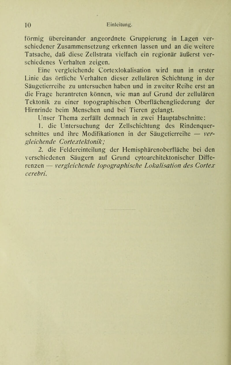 förmig übereinander angeordnete Gruppierung in Lagen ver- schiedener Zusammensetzung erkennen lassen und an die weitere Tatsache, daß diese Zellstrata vielfach ein regionär äußerst ver- schiedenes Verhalten zeigen. Eine vergleichende Cortexlokalisation wird nun in erster Linie das örtliche Verhalten dieser zellulären Schichtung in der Säugetierreihe zu untersuchen haben und in zweiter Reihe erst an die Frage herantreten können, wie man auf Grund der zellulären Tektonik zu einer topographischen Oberflächengliederung der Hirnrinde beim Menschen und bei Tieren gelangt. Unser Thema zerfällt demnach in zwei Hauptabschnitte: 1. die Untersuchung der Zellschichtung des Rindenquer- schnittes und ihre Modifikationen in der Säugetierreihe — ver- gleichende Cortextektonik; 2. die Feldereinteilung der Hemisphärenoberfläche bei den verschiedenen Säugern auf Grund cytoarchitektonischer Diffe- renzen — vergleichende topographische Lokalisation des Cortex cerebri.