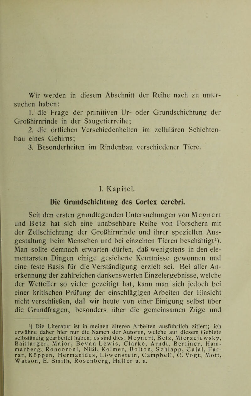 suchen haben: 1. die Frage der primitiven Ur- oder Grundschichtung der Großhirnrinde in der Säugetierreihe; 2. die örtlichen Verschiedenheiten im zellulären Schichten- bau eines Gehirns; 3. Besonderheiten im Rindenbau verschiedener Tiere. I. Kapitel. Die Grundschichtung des Cortex cerebri. Seit den ersten grundlegenden Untersuchungen von Mevnert und Betz hat sich eine unabsehbare Reihe von Forschern mit der Zellschichtung der Großhirnrinde und ihrer speziellen Aus- gestaltung beim Menschen und bei einzelnen Tieren beschäftigt^). Man sollte demnach erwarten dürfen, daß wenigstens in den ele- mentarsten Dingen einige gesicherte Kenntnisse gewonnen und eine feste Basis für die Verständigung erzielt sei. Bei aller An- erkennung der zahlreichen dankenswerten Einzelergebnisse, welche der Wetteifer so vieler gezeitigt hat, kann man sich jedoch bei einer kritischen Prüfung der einschlägigen Arbeiten der Einsicht nicht verschließen, daß wir heute von einer Einigung selbst über die Grundfragen, besonders über die gemeinsamen Züge und ö Die Literatur ist in meinen älteren Arbeiten ausführlich zitiert; ich erwähne daher hier nur die Namen der Autoren, welche auf diesem Gebiete selbständig gearbeitet haben; es sind dies: Meynert, Betz, Mierzejewsky, Baillarger, Major, Bevan Lewis, Clarke, Arndt, Berliner, Ham- marberg, Roncoroni, Nil.il, Kolmer, Bolton, Schlapp, Cajal, Far- rar, Koppen, Hermanides, Löwenstein, Campbell, O. Vogt, Mott, Watson, E. Smith, Rosenberg, Haller u. a.