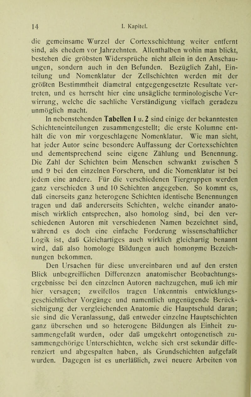 die gemeinsame Wurzel der Cortexschichtung weiter entfernt sind, als ehedem vor Jahrzehnten. Allenthalben wohin man blickt, bestehen die gröbsten Widersprüche nicht allein in den Anschau- ungen, sondern auch in den Befunden. Bezüglich Zahl, Ein- teilung und Nomenklatur der Zellschichten werden mit der größten Bestimmtheit diametral entgegengesetzte Resultate ver- treten, und es herrscht hier eine unsägliche terminologische Ver- wirrung, welche die sachliche Verständigung vielfach geradezu unmöglich macht. In nebenstehenden Tabellen 1 u.2 sind einige der bekanntesten Schichteneinteilungen zusammengestellt; die erste Kolumne ent- hält die von mir vorgeschlagene Nomenklatur. Wie man sieht, hat jeder Autor seine besondere Auffassung der Cortexschichten und dementsprechend seine eigene Zählung und Benennung. Die Zahl der Schichten beim Menschen schwankt zwischen 5 und 9 bei den einzelnen Forschern, und die Nomenklatur ist bei jedem eine andere. Für die verschiedenen Tiergruppen werden ganz verschieden 3 und 10 Schichten angegeben. So kommt es, daß einerseits ganz heterogene Schichten identische Benennungen tragen und daß andererseits Schichten, welche einander anato- misch wirklich entsprechen, also homolog sind, bei den ver- schiedenen Autoren mit verschiedenen Namen bezeichnet sind, während es doch eine einfache Forderung wissenschaftlicher Logik ist, daß Gleichartiges auch wirklich gleichartig benannt wird, daß also homologe Bildungen auch homonyme Bezeich- nungen bekommen. Den Lfrsachen für diese unvereinbaren und auf den ersten Blick unbegreiflichen Differenzen anatomischer Beobachtungs- ergebnisse bei den einzelnen Autoren nachzugehen, muß ich mir hier versagen; zweifellos tragen Unkenntnis entwicklungs- geschichtlicher Vorgänge und namentlich ungenügende Berück- sichtigung der vergleichenden Anatomie die Hauptschuld daran; sie sind die Veranlassung, daß entweder einzelne Hauptschichten ganz übersehen und so heterogene Bildungen als Einheit zu- sammengefaßt wurden, oder daß umgekehrt ontogenetisch zu- sammengehörige Unterschichten, welche sich erst sekundär diffe- renziert und abgespalten haben, als Grundschichten aufgefaßt wurden. Dagegen ist es unerläßlich, zwei neuere Arbeiten von