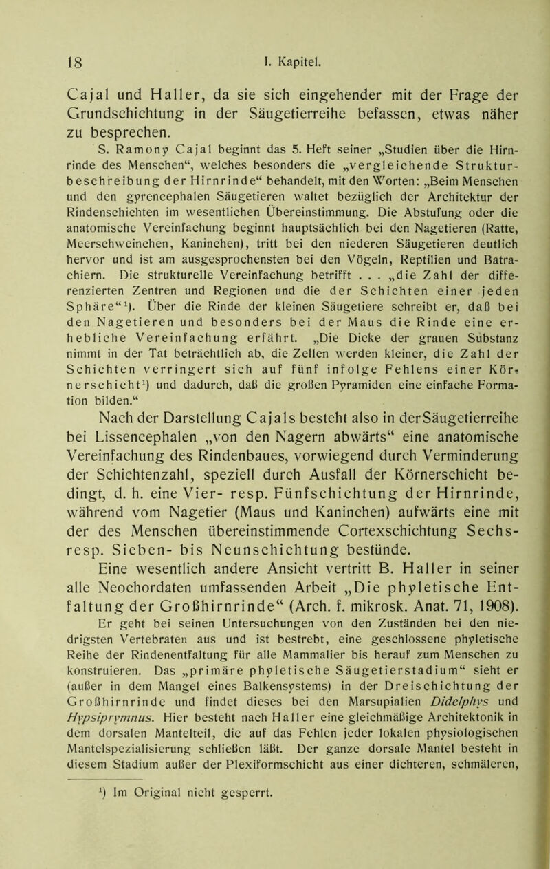 Cajal und Haller, da sie sich eingehender mit der Frage der Grundschichtung in der Säugetierreihe befassen, etwas näher zu besprechen. S. Ramony Cajal beginnt das 5. Heft seiner „Studien über die Hirn- rinde des Menschen“, welches besonders die „vergleichende Struktur- beschreibung der Hirnrinde“ behandelt, mit den Worten; „Beim Menschen und den gprencephalen Säugetieren waltet bezüglich der Architektur der Rindenschichten im wesentlichen Übereinstimmung. Die Abstufung oder die anatomische Vereinfachung beginnt hauptsächlich bei den Nagetieren (Ratte, Meerschweinchen, Kaninchen), tritt bei den niederen Säugetieren deutlich hervor und ist am ausgesprochensten bei den Vögeln, Reptilien und Batra- chiern. Die strukturelle Vereinfachung betrifft . . . „die Zahl der diffe- renzierten Zentren und Regionen und die der Schichten einer jeden Sphäre“^). Über die Rinde der kleinen Säugetiere schreibt er, daß bei den Nagetieren und besonders bei der Maus die Rinde eine er- hebliche Vereinfachung erfährt. „Die Dicke der grauen Substanz nimmt in der Tat beträchtlich ab, die Zellen werden kleiner, die Zahl der Schichten verringert sich auf fünf infolge Fehlens einer Kör^ nerschicht^) und dadurch, daß die großen P5>ramiden eine einfache Forma- tion bilden.“ Nach der Darstellung Cajals besteht also in der Säugetierreihe bei Lissencephalen „von den Nagern abwärts“ eine anatomisehe Vereinfaehung des Rindenbaues, vorwiegend dureh Verminderung der Schichtenzahl, speziell durch Ausfall der Körnerschieht be- dingt, d. h. eine Vier- resp. Fünfschichtung der Hirnrinde, während vom Nagetier (Maus und Kaninchen) aufwärts eine mit der des Mensehen übereinstimmende Cortexschichtung Sechs- resp. Sieben- bis Neunschichtung bestünde. Eine wesentlich andere Ansicht vertritt B. Haller in seiner alle Neochordaten umfassenden Arbeit „Die phpletische Ent- faltung der Großhirnrinde“ (Areh. f. mikrosk. Anat. 71, 1908). Er geht bei seinen Untersuchungen von den Zuständen bei den nie- drigsten Vertebraten aus und ist bestrebt, eine geschlossene phyletische Reihe der Rindenentfaltung für alle Mammalier bis herauf zum Menschen zu konstruieren. Das „primäre phyletische Säugetierstadium“ sieht er (außer in dem Mangel eines Balkensystems) in der Dreischichtung der Großhirnrinde und findet dieses bei den Marsupialien Didelphvs und Hypsiprvmnus. Hier besteht nach Haller eine gleichmäßige Architektonik in dem dorsalen Mantelteil, die auf das Fehlen jeder lokalen physiologischen Mantelspezialisierung schließen läßt. Der ganze dorsale Mantel besteht in diesem Stadium außer der Plexiformschicht aus einer dichteren, schmäleren. ') Im Original nicht gesperrt.
