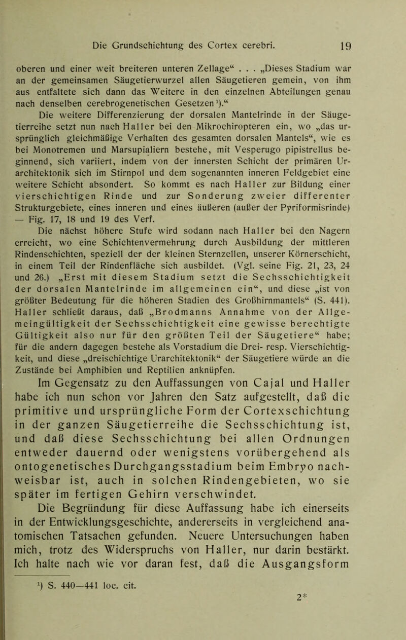 oberen und einer weit breiteren unteren Zellage“ . . . „Dieses Stadium war an der gemeinsamen Säugetierwurzel allen Säugetieren gemein, von ihm aus entfaltete sich dann das Weitere in den einzelnen Abteilungen genau nach denselben cerebrogenetischen Gesetzen 9-“ Die weitere Differenzierung der dorsalen Mantelrinde in der Säuge- tierreihe setzt nun nach Haller bei den Mikrochiropteren ein, wo „das ur- sprünglich gleichmäßige Verhalten des gesamten dorsalen Mantels“, wie es bei Monotremen und Marsupialiern bestehe, mit Vesperugo pipistrellus be- ginnend, sich variiert, indem von der innersten Schicht der primären ür- architektonik sich im Stirnpol und dem sogenannten inneren Feldgebiet eine weitere Schicht absondert. So kommt es nach Haller zur Bildung einer vierschichtigen Rinde und zur Sonderung zweier differenter Strukturgebiete, eines inneren und eines äußeren (außer der Ppriformisrinde) — Fig. 17, 18 und 19 des Verf. Die nächst höhere Stufe wird sodann nach Haller bei den Nagern erreicht, wo eine Schichtenvermehrung durch Ausbildung der mittleren Rindenschichten, speziell der der kleinen Sternzellen, unserer Körnerschicht, in einem Teil der Rindenfläche sich ausbildet. (Vgl. seine Fig. 21, 23, 24 und 26.) „Erst mit diesem Stadium setzt die Sechsschichtigkeit der dorsalen Mantelrinde im allgemeinen ein“, und diese „ist von größter Bedeutung für die höheren Stadien des Großhirnmantels“ (S. 441). Haller schließt daraus, daß „Brodmanns Annahme von der Allge- meingültigkeit der Sechsschichtigkeit eine gewisse berechtigte Gültigkeit also nur für den größten Teil der Säugetiere“ habe; für die andern dagegen bestehe als Vorstadium die Drei- resp. Vierschichtig- keit, und diese „dreischichtige Urarchitektonik“ der Säugetiere würde an die Zustände bei Amphibien und Reptilien anknüpfen. Im Gegensatz zu den Auffassungen von Cajal und Haller habe ich nun schon vor Jahren den Satz aufgestellt, daß die primitive und ursprüngliche Form der Cortexschichtung in der ganzen Säugetierreihe die Sechsschichtung ist, und daß diese Sechsschichtung bei allen Ordnungen entweder dauernd oder wenigstens vorübergehend als ontogenetisches Durchgangsstadium beim Embryo nach- weisbar ist, auch in solchen Rindengebieten, wo sie später im fertigen Gehirn verschwindet. Die Begründung für diese Auffassung habe ich einerseits in der Entwicklungsgeschichte, andererseits in vergleichend ana- tomischen Tatsachen gefunden. Neuere Untersuchungen haben mich, trotz des Widerspruchs von Haller, nur darin bestärkt. Ich halte nach wie vor daran fest, daß die Ausgangsform ') S. 440-441 loc. cit. 2*